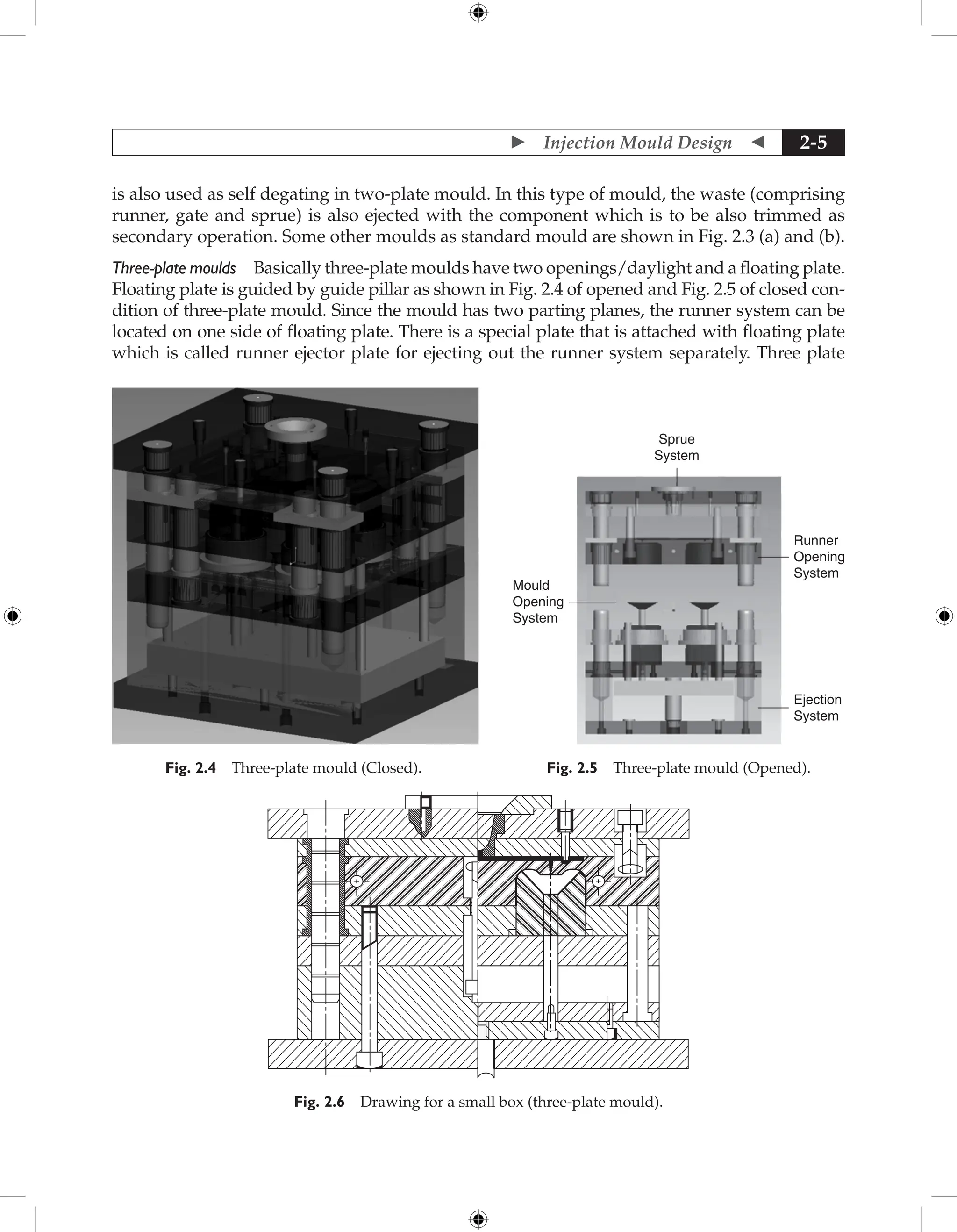  Injection Mould Design  2-5
is also used as self degating in two-plate mould. In this type of mould, the waste (comprising
runner, gate and sprue) is also ejected with the component which is to be also trimmed as
secondary operation. Some other moulds as standard mould are shown in Fig. 2.3 (a) and (b).
Three-plate moulds Basically three-plate moulds have two openings/daylight and a floating plate.
Floating plate is guided by guide pillar as shown in Fig. 2.4 of opened and Fig. 2.5 of closed con-
dition of three-plate mould. Since the mould has two parting planes, the runner system can be
located on one side of floating plate. There is a special plate that is attached with floating plate
which is called runner ejector plate for ejecting out the runner system separately. Three plate
Fig. 2.4 Three-plate mould (Closed).
Sprue
System
Runner
Opening
System
Ejection
System
Mould
Opening
System
Fig. 2.5 Three-plate mould (Opened).
Fig. 2.6 Drawing for a small box (three-plate mould).
 
