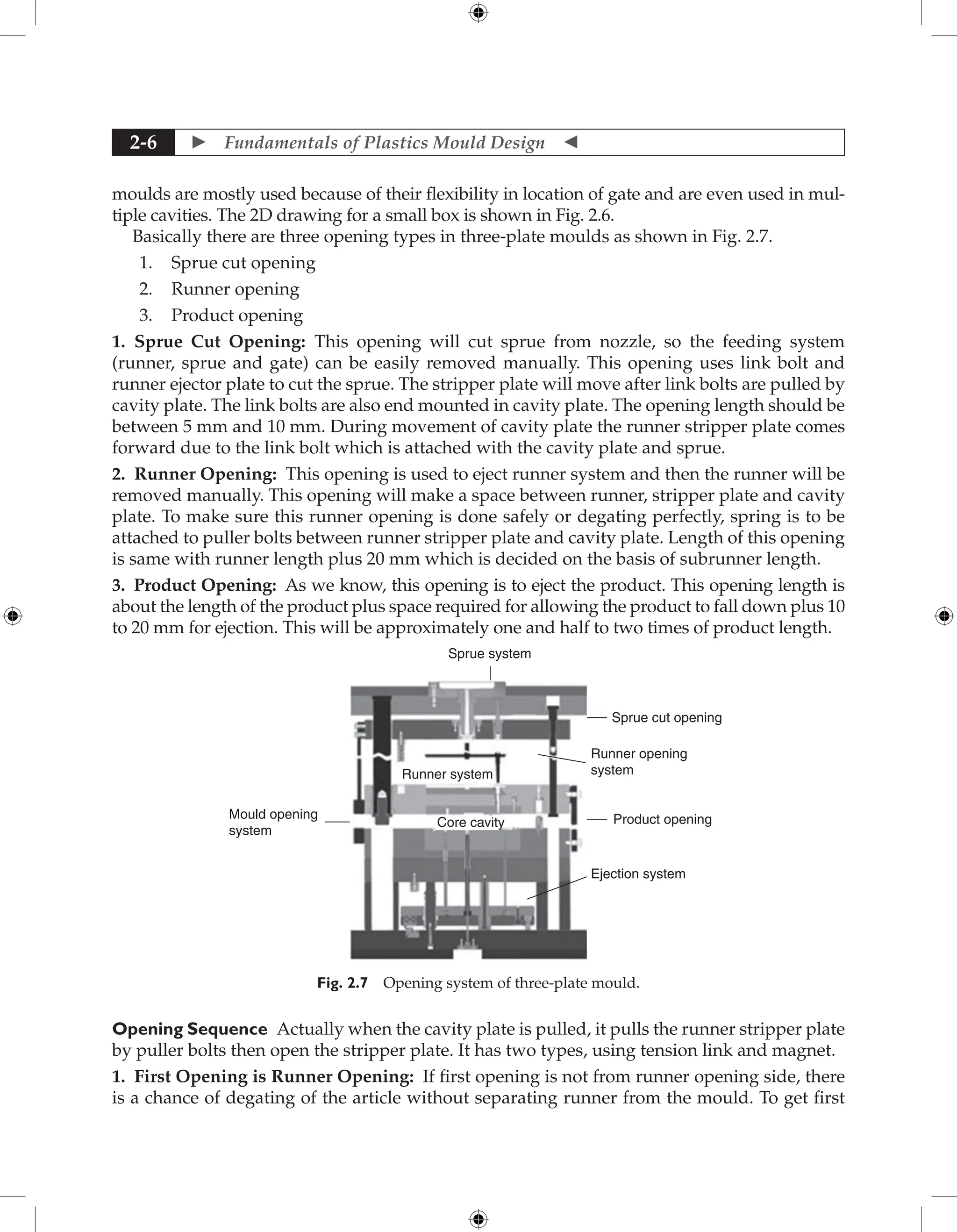  Fundamentals of Plastics Mould Design 
2-6
moulds are mostly used because of their flexibility in location of gate and are even used in mul-
tiple cavities. The 2D drawing for a small box is shown in Fig. 2.6.
Basically there are three opening types in three-plate moulds as shown in Fig. 2.7.
1. Sprue cut opening
2. Runner opening
3. Product opening
1. Sprue Cut Opening: This opening will cut sprue from nozzle, so the feeding system
(runner, sprue and gate) can be easily removed manually. This opening uses link bolt and
runner ejector plate to cut the sprue. The stripper plate will move after link bolts are pulled by
cavity plate. The link bolts are also end mounted in cavity plate. The opening length should be
between 5 mm and 10 mm. During movement of cavity plate the runner stripper plate comes
forward due to the link bolt which is attached with the cavity plate and sprue.
2. Runner Opening: This opening is used to eject runner system and then the runner will be
removed manually. This opening will make a space between runner, stripper plate and cavity
plate. To make sure this runner opening is done safely or degating perfectly, spring is to be
attached to puller bolts between runner stripper plate and cavity plate. Length of this opening
is same with runner length plus 20 mm which is decided on the basis of subrunner length.
3. Product Opening: As we know, this opening is to eject the product. This opening length is
about the length of the product plus space required for allowing the product to fall down plus 10
to 20 mm for ejection. This will be approximately one and half to two times of product length.
Sprue system
Sprue cut opening
Runner opening
system
Product opening
Mould opening
system
Runner system
Core cavity
Ejection system
Fig. 2.7 Opening system of three-plate mould.
Opening Sequence Actually when the cavity plate is pulled, it pulls the runner stripper plate
by puller bolts then open the stripper plate. It has two types, using tension link and magnet.
1. First Opening is Runner Opening: If first opening is not from runner opening side, there
is a chance of degating of the article without separating runner from the mould. To get first
 