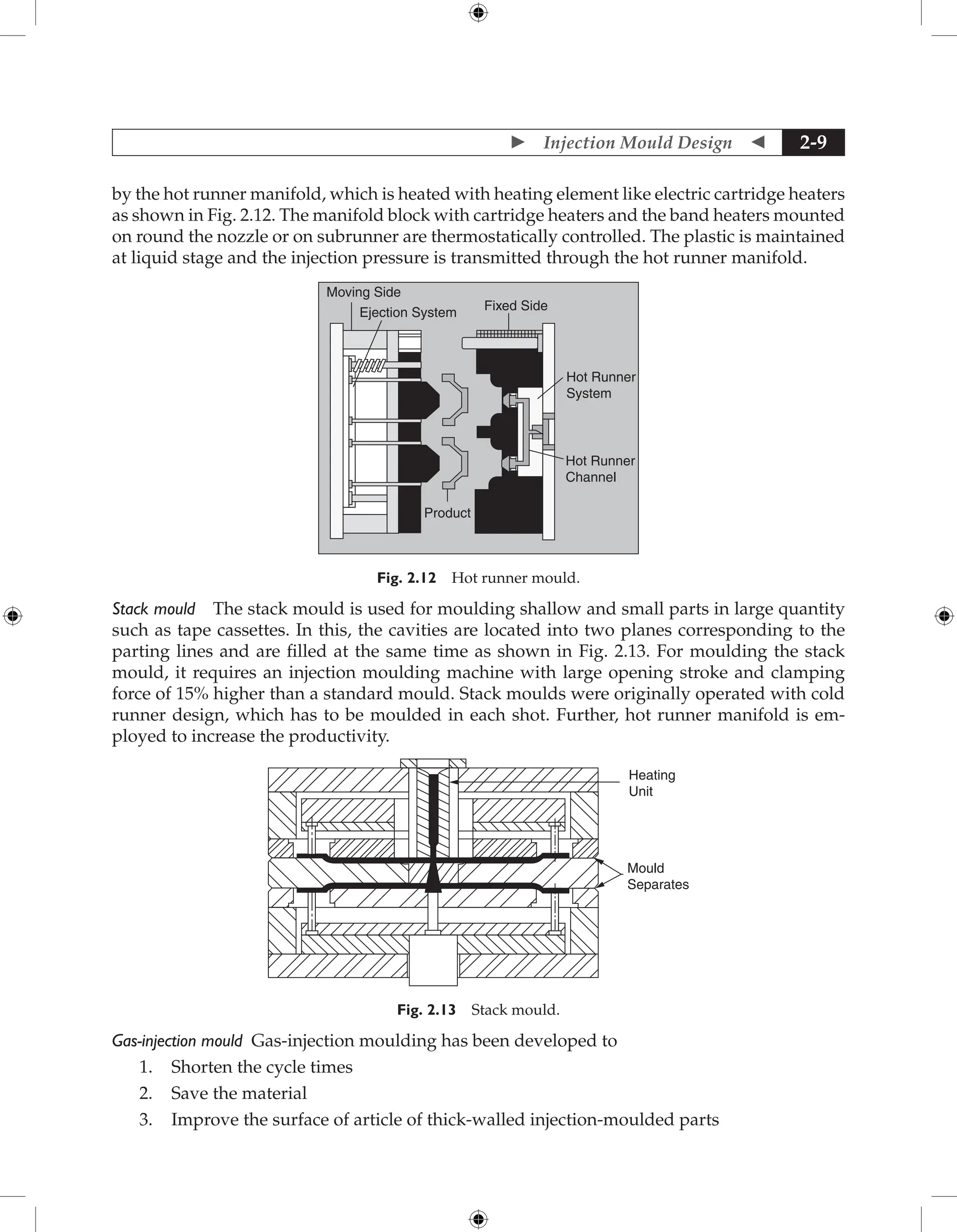  Injection Mould Design  2-9
by the hot runner manifold, which is heated with heating element like electric cartridge heaters
as shown in Fig. 2.12. The manifold block with cartridge heaters and the band heaters mounted
on round the nozzle or on subrunner are thermostatically controlled. The plastic is maintained
at liquid stage and the injection pressure is transmitted through the hot runner manifold.
Moving Side
Fixed Side
Hot Runner
System
Hot Runner
Channel
Ejection System
Product
Fig. 2.12 Hot runner mould.
Stack mould The stack mould is used for moulding shallow and small parts in large quantity
such as tape cassettes. In this, the cavities are located into two planes corresponding to the
parting lines and are filled at the same time as shown in Fig. 2.13. For moulding the stack
mould, it requires an injection moulding machine with large opening stroke and clamping
force of 15% higher than a standard mould. Stack moulds were originally operated with cold
runner design, which has to be moulded in each shot. Further, hot runner manifold is em-
ployed to increase the productivity.
Heating
Unit
Mould
Separates
Fig. 2.13 Stack mould.
Gas-injection mould Gas-injection moulding has been developed to
1. Shorten the cycle times
2. Save the material
3. Improve the surface of article of thick-walled injection-moulded parts
 