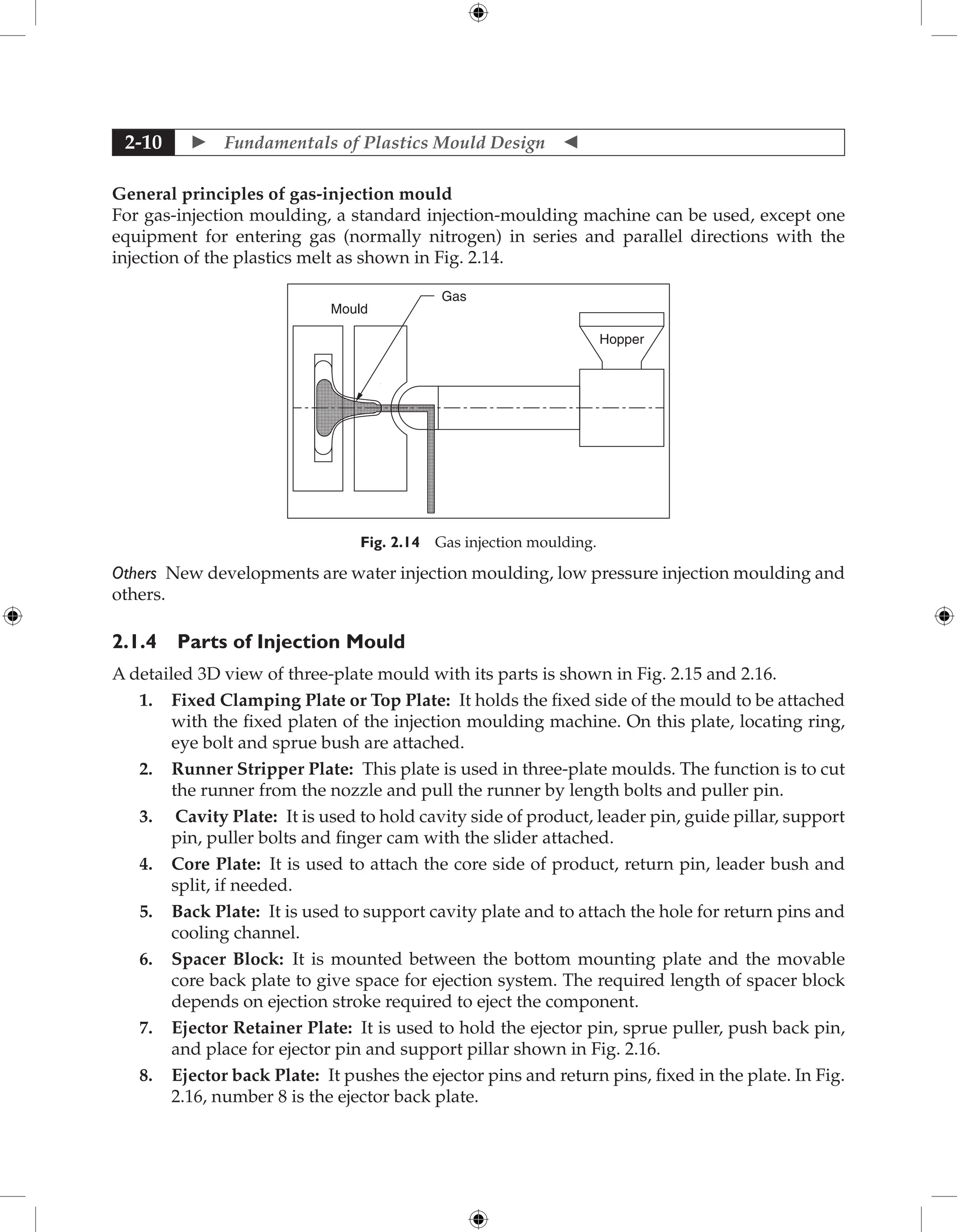 Fundamentals of Plastics Mould Design 
2-10
General principles of gas-injection mould
For gas-injection moulding, a standard injection-moulding machine can be used, except one
equipment for entering gas (normally nitrogen) in series and parallel directions with the
injection of the plastics melt as shown in Fig. 2.14.
Hopper
Gas
Mould
Fig. 2.14 Gas injection moulding.
Others New developments are water injection moulding, low pressure injection moulding and
others.
2.1.4 Parts of Injection Mould
A detailed 3D view of three-plate mould with its parts is shown in Fig. 2.15 and 2.16.
1. Fixed Clamping Plate or Top Plate: It holds the fixed side of the mould to be attached
with the fixed platen of the injection moulding machine. On this plate, locating ring,
eye bolt and sprue bush are attached.
2. Runner Stripper Plate: This plate is used in three-plate moulds. The function is to cut
the runner from the nozzle and pull the runner by length bolts and puller pin.
3. Cavity Plate: It is used to hold cavity side of product, leader pin, guide pillar, support
pin, puller bolts and finger cam with the slider attached.
4. Core Plate: It is used to attach the core side of product, return pin, leader bush and
split, if needed.
5. Back Plate: It is used to support cavity plate and to attach the hole for return pins and
cooling channel.
6. Spacer Block: It is mounted between the bottom mounting plate and the movable
core back plate to give space for ejection system. The required length of spacer block
depends on ejection stroke required to eject the component.
7. Ejector Retainer Plate: It is used to hold the ejector pin, sprue puller, push back pin,
and place for ejector pin and support pillar shown in Fig. 2.16.
8. Ejector back Plate: It pushes the ejector pins and return pins, fixed in the plate. In Fig.
2.16, number 8 is the ejector back plate.
 