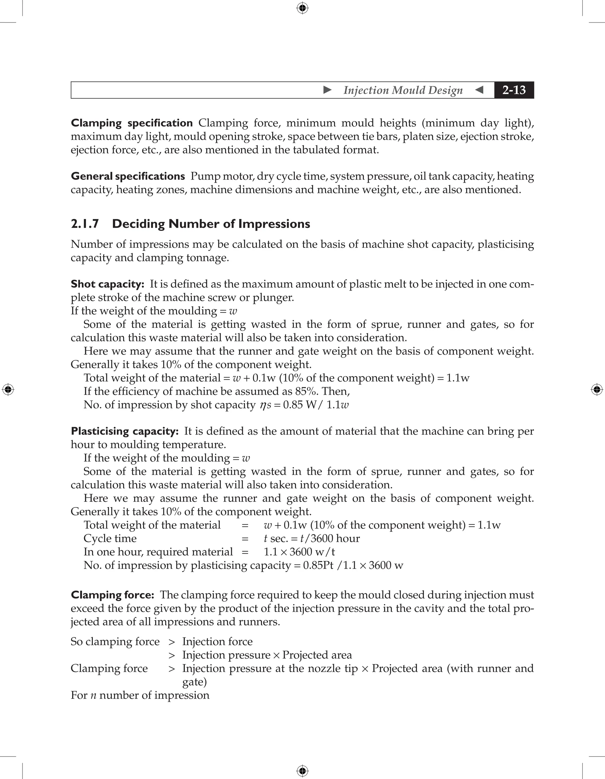  Injection Mould Design  2-13
Clamping specification Clamping force, minimum mould heights (minimum day light),
maximum day light, mould opening stroke, space between tie bars, platen size, ejection stroke,
ejection force, etc., are also mentioned in the tabulated format.
General specifications Pump motor, dry cycle time, system pressure, oil tank capacity, heating
capacity, heating zones, machine dimensions and machine weight, etc., are also mentioned.
2.1.7 Deciding Number of Impressions
Number of impressions may be calculated on the basis of machine shot capacity, plasticising
capacity and clamping tonnage.
Shot capacity: It is defined as the maximum amount of plastic melt to be injected in one com-
plete stroke of the machine screw or plunger.
If the weight of the moulding = w
Some of the material is getting wasted in the form of sprue, runner and gates, so for
calculation this waste material will also be taken into consideration.
Here we may assume that the runner and gate weight on the basis of component weight.
Generally it takes 10% of the component weight.
Total weight of the material = w + 0.1w (10% of the component weight) = 1.1w
If the efficiency of machine be assumed as 85%. Then,
No. of impression by shot capacity hs = 0.85 W/ 1.1w
Plasticising capacity: It is defined as the amount of material that the machine can bring per
hour to moulding temperature.
If the weight of the moulding = w
Some of the material is getting wasted in the form of sprue, runner and gates, so for
calculation this waste material will also taken into consideration.
Here we may assume the runner and gate weight on the basis of component weight.
Generally it takes 10% of the component weight.
Total weight of the material = w + 0.1w (10% of the component weight) = 1.1w
Cycle time = t sec. = t/3600 hour
In one hour, required material = 1.1 × 3600 w/t
No. of impression by plasticising capacity = 0.85Pt /1.1 × 3600 w
Clamping force: The clamping force required to keep the mould closed during injection must
exceed the force given by the product of the injection pressure in the cavity and the total pro-
jected area of all impressions and runners.
So clamping force  Injection force
 Injection pressure × Projected area
Clamping force 	
Injection pressure at the nozzle tip × Projected area (with runner and
gate)
For n number of impression
 
