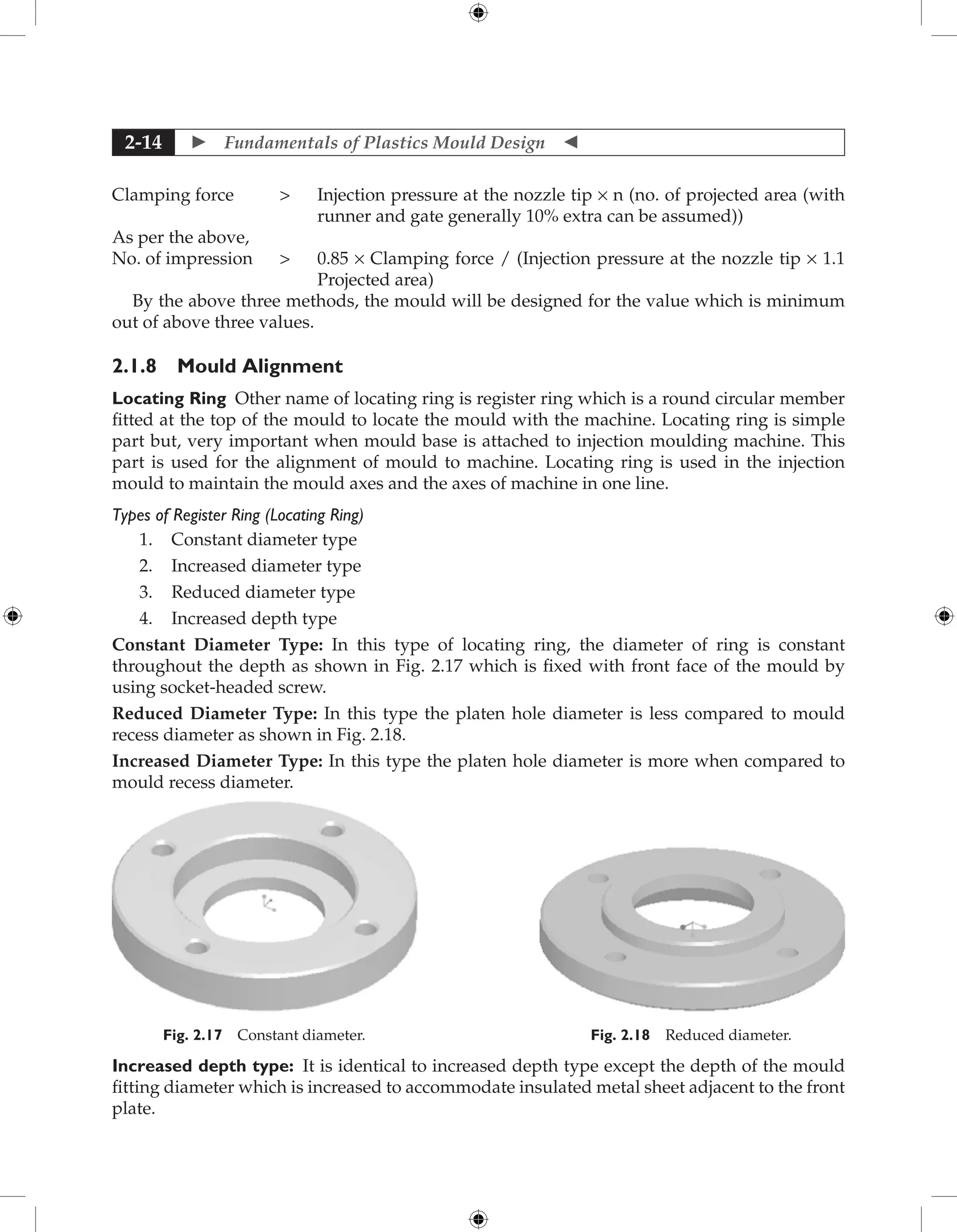  Fundamentals of Plastics Mould Design 
2-14
Clamping force 	
Injection pressure at the nozzle tip × n (no. of projected area (with
runner and gate generally 10% extra can be assumed))
As per the above,
No. of impression 	
0.85 × Clamping force / (Injection pressure at the nozzle tip × 1.1
Projected area)
By the above three methods, the mould will be designed for the value which is minimum
out of above three values.
2.1.8 Mould Alignment
Locating Ring Other name of locating ring is register ring which is a round circular member
fitted at the top of the mould to locate the mould with the machine. Locating ring is simple
part but, very important when mould base is attached to injection moulding machine. This
part is used for the alignment of mould to machine. Locating ring is used in the injection
mould to maintain the mould axes and the axes of machine in one line.
Types of Register Ring (Locating Ring)
1. Constant diameter type
2. Increased diameter type
3. Reduced diameter type
4. Increased depth type
Constant Diameter Type: In this type of locating ring, the diameter of ring is constant
throughout the depth as shown in Fig. 2.17 which is fixed with front face of the mould by
using socket-headed screw.
Reduced Diameter Type: In this type the platen hole diameter is less compared to mould
recess diameter as shown in Fig. 2.18.
Increased Diameter Type: In this type the platen hole diameter is more when compared to
mould recess diameter.
Fig. 2.18 Reduced diameter.
Fig. 2.17 Constant diameter.
Increased depth type: It is identical to increased depth type except the depth of the mould
fitting diameter which is increased to accommodate insulated metal sheet adjacent to the front
plate.
 