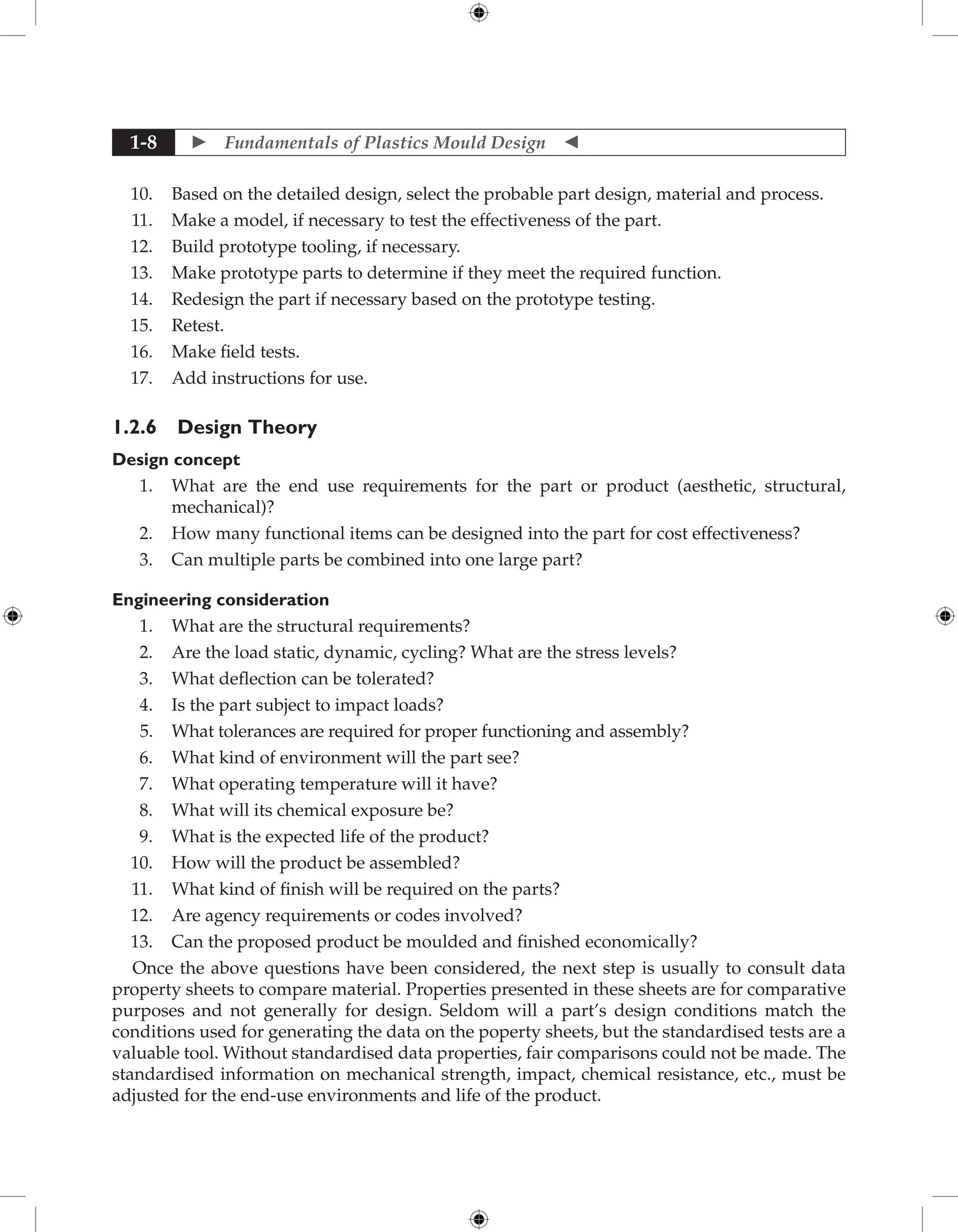  Fundamentals of Plastics Mould Design 
1-8
10. Based on the detailed design, select the probable part design, material and process.
11. Make a model, if necessary to test the effectiveness of the part.
12. Build prototype tooling, if necessary.
13. Make prototype parts to determine if they meet the required function.
14. Redesign the part if necessary based on the prototype testing.
15. Retest.
16. Make field tests.
17. Add instructions for use.
1.2.6 Design Theory
Design concept
1. What are the end use requirements for the part or product (aesthetic, structural,
mechanical)?
2. How many functional items can be designed into the part for cost effectiveness?
3. Can multiple parts be combined into one large part?
Engineering consideration
1. What are the structural requirements?
2. Are the load static, dynamic, cycling? What are the stress levels?
3. What deflection can be tolerated?
4. Is the part subject to impact loads?
5. What tolerances are required for proper functioning and assembly?
6. What kind of environment will the part see?
7. What operating temperature will it have?
8. What will its chemical exposure be?
9. What is the expected life of the product?
10. How will the product be assembled?
11. What kind of finish will be required on the parts?
12. Are agency requirements or codes involved?
13. Can the proposed product be moulded and finished economically?
Once the above questions have been considered, the next step is usually to consult data
property sheets to compare material. Properties presented in these sheets are for comparative
purposes and not generally for design. Seldom will a part’s design conditions match the
conditions used for generating the data on the poperty sheets, but the standardised tests are a
valuable tool. Without standardised data properties, fair comparisons could not be made. The
standardised information on mechanical strength, impact, chemical resistance, etc., must be
adjusted for the end-use environments and life of the product.
 