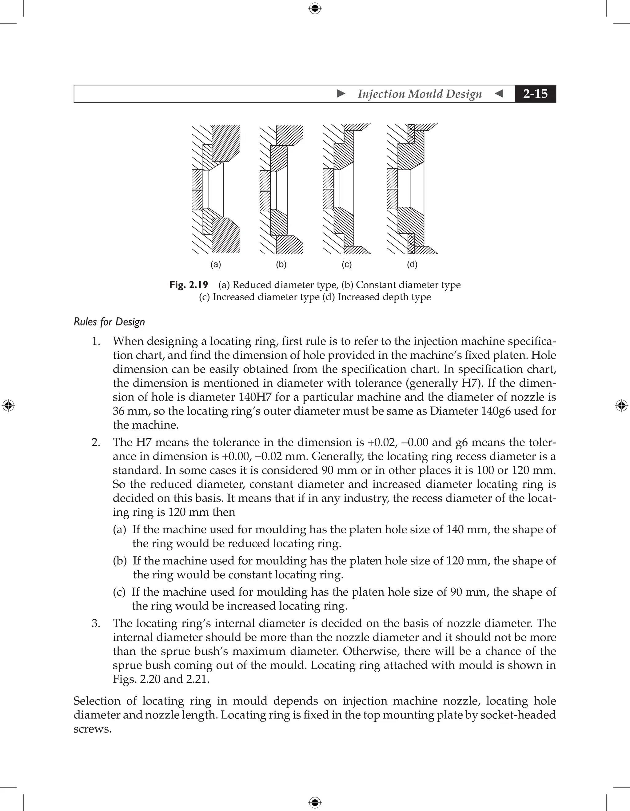  Injection Mould Design  2-15
(c) (d)
(a) (b)
Fig. 2.19 (a) Reduced diameter type, (b) Constant diameter type
(c) Increased diameter type (d) Increased depth type
Rules for Design
1. When designing a locating ring, first rule is to refer to the injection machine specifica-
tion chart, and find the dimension of hole provided in the machine’s fixed platen. Hole
dimension can be easily obtained from the specification chart. In specification chart,
the dimension is mentioned in diameter with tolerance (generally H7). If the dimen-
sion of hole is diameter 140H7 for a particular machine and the diameter of nozzle is
36 mm, so the locating ring’s outer diameter must be same as Diameter 140g6 used for
the machine.
2. The H7 means the tolerance in the dimension is +0.02, -0.00 and g6 means the toler-
ance in dimension is +0.00, −0.02 mm. Generally, the locating ring recess diameter is a
standard. In some cases it is considered 90 mm or in other places it is 100 or 120 mm.
So the reduced diameter, constant diameter and increased diameter locating ring is
decided on this basis. It means that if in any industry, the recess diameter of the locat-
ing ring is 120 mm then
		 (a) 
If the machine used for moulding has the platen hole size of 140 mm, the shape of
the ring would be reduced locating ring.
		 (b) 
If the machine used for moulding has the platen hole size of 120 mm, the shape of
the ring would be constant locating ring.
		 (c) 
If the machine used for moulding has the platen hole size of 90 mm, the shape of
the ring would be increased locating ring.
3. The locating ring’s internal diameter is decided on the basis of nozzle diameter. The
internal diameter should be more than the nozzle diameter and it should not be more
than the sprue bush’s maximum diameter. Otherwise, there will be a chance of the
sprue bush coming out of the mould. Locating ring attached with mould is shown in
Figs. 2.20 and 2.21.
Selection of locating ring in mould depends on injection machine nozzle, locating hole
diameter and nozzle length. Locating ring is fixed in the top mounting plate by socket-headed
screws.
 
