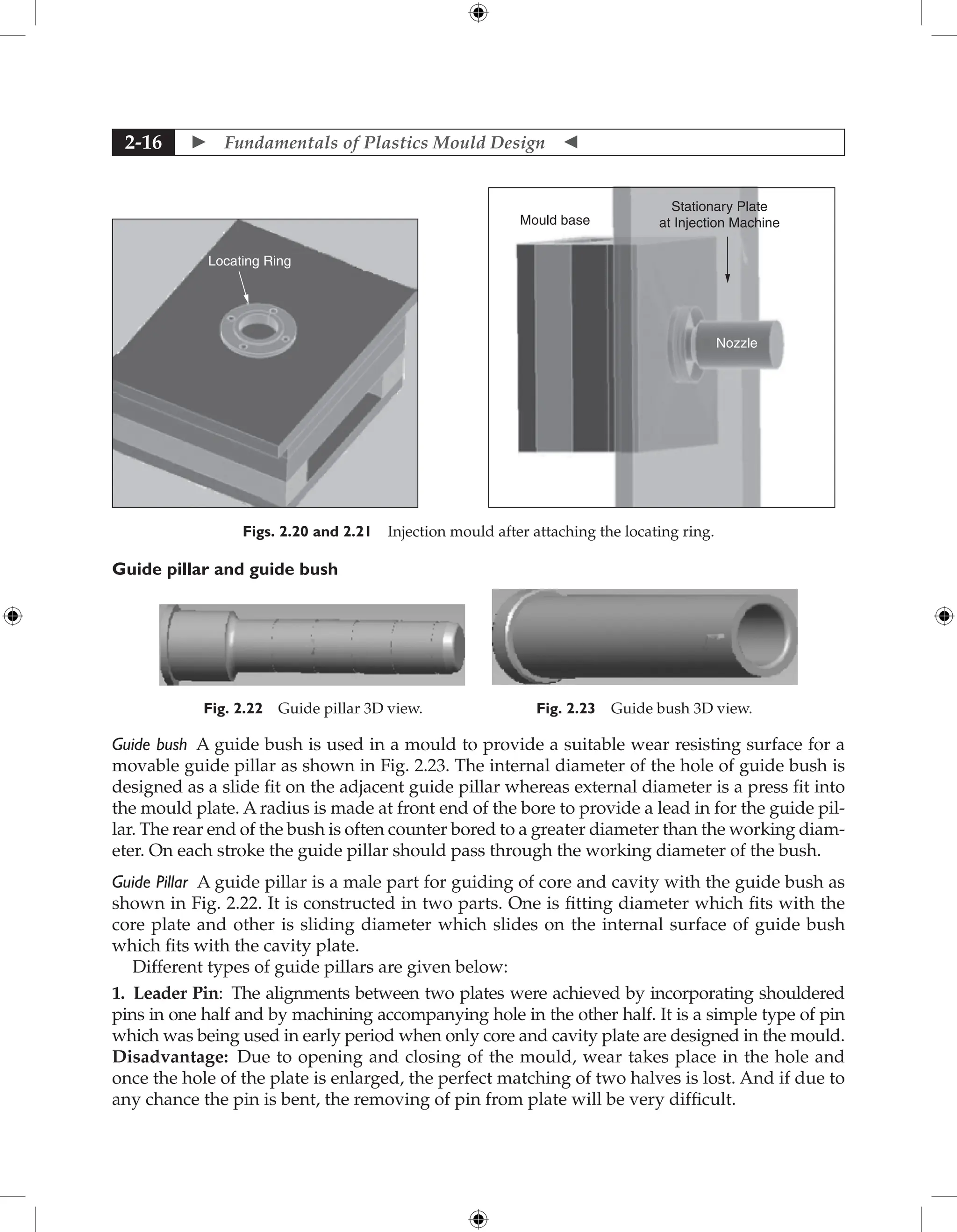  Fundamentals of Plastics Mould Design 
2-16
Locating Ring
Mould base
Nozzle
Stationary Plate
at Injection Machine
Figs. 2.20 and 2.21 Injection mould after attaching the locating ring.
Guide pillar and guide bush
Fig. 2.22 Guide pillar 3D view. Fig. 2.23 Guide bush 3D view.
Guide bush A guide bush is used in a mould to provide a suitable wear resisting surface for a
movable guide pillar as shown in Fig. 2.23. The internal diameter of the hole of guide bush is
designed as a slide fit on the adjacent guide pillar whereas external diameter is a press fit into
the mould plate. A radius is made at front end of the bore to provide a lead in for the guide pil-
lar. The rear end of the bush is often counter bored to a greater diameter than the working diam-
eter. On each stroke the guide pillar should pass through the working diameter of the bush.
Guide Pillar A guide pillar is a male part for guiding of core and cavity with the guide bush as
shown in Fig. 2.22. It is constructed in two parts. One is fitting diameter which fits with the
core plate and other is sliding diameter which slides on the internal surface of guide bush
which fits with the cavity plate.
Different types of guide pillars are given below:
1. Leader Pin: The alignments between two plates were achieved by incorporating shouldered
pins in one half and by machining accompanying hole in the other half. It is a simple type of pin
which was being used in early period when only core and cavity plate are designed in the mould.
Disadvantage: Due to opening and closing of the mould, wear takes place in the hole and
once the hole of the plate is enlarged, the perfect matching of two halves is lost. And if due to
any chance the pin is bent, the removing of pin from plate will be very difficult.
 