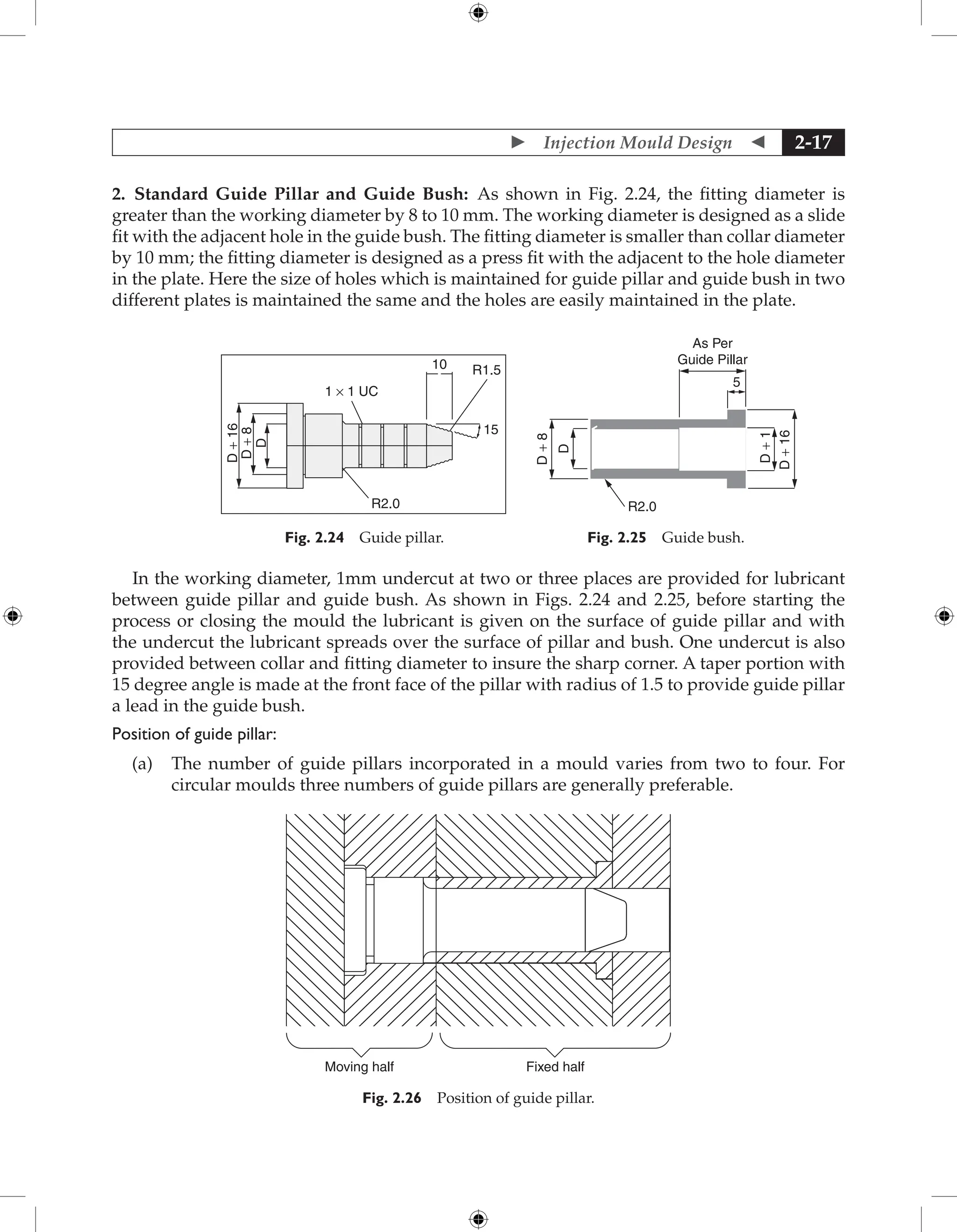  Injection Mould Design  2-17
2. Standard Guide Pillar and Guide Bush: As shown in Fig. 2.24, the fitting diameter is
greater than the working diameter by 8 to 10 mm. The working diameter is designed as a slide
fit with the adjacent hole in the guide bush. The fitting diameter is smaller than collar diameter
by 10 mm; the fitting diameter is designed as a press fit with the adjacent to the hole diameter
in the plate. Here the size of holes which is maintained for guide pillar and guide bush in two
different plates is maintained the same and the holes are easily maintained in the plate.
10 R1.5
R2.0
1 × 1 UC
D
+
8
D
+
16
D
15
Fig. 2.24 Guide pillar.
As Per
Guide Pillar
D
+
1
5
D
+
8
D
D
+
16
R2.0
Fig. 2.25 Guide bush.
In the working diameter, 1mm undercut at two or three places are provided for lubricant
between guide pillar and guide bush. As shown in Figs. 2.24 and 2.25, before starting the
process or closing the mould the lubricant is given on the surface of guide pillar and with
the undercut the lubricant spreads over the surface of pillar and bush. One undercut is also
provided between collar and fitting diameter to insure the sharp corner. A taper portion with
15 degree angle is made at the front face of the pillar with radius of 1.5 to provide guide pillar
a lead in the guide bush.
Position of guide pillar:
(a) The number of guide pillars incorporated in a mould varies from two to four. For
­
circular moulds three numbers of guide pillars are generally preferable.
Moving half Fixed half
Fig. 2.26 Position of guide pillar.
 