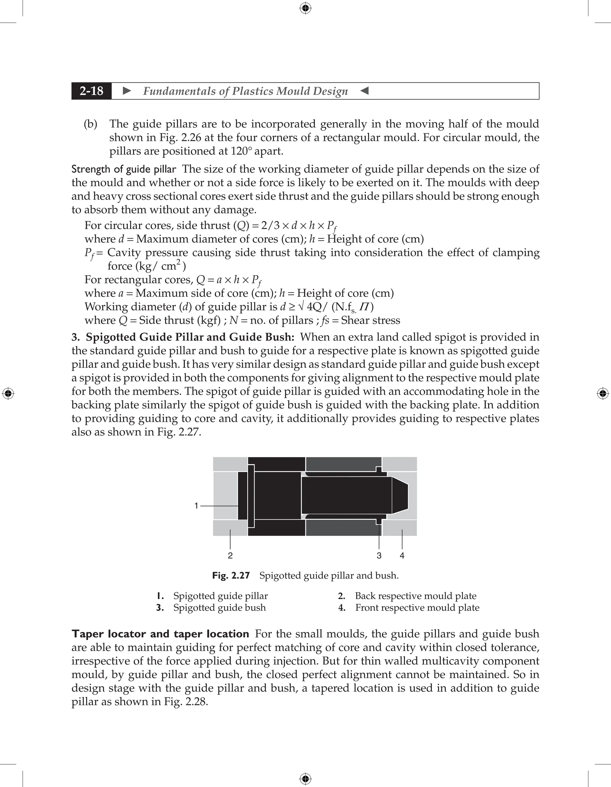  Fundamentals of Plastics Mould Design 
2-18
(b) The guide pillars are to be incorporated generally in the moving half of the mould
shown in Fig. 2.26 at the four corners of a rectangular mould. For circular mould, the
pillars are positioned at 120° apart.
Strength of guide pillar The size of the working diameter of guide pillar depends on the size of
the mould and whether or not a side force is likely to be exerted on it. The moulds with deep
and heavy cross sectional cores exert side thrust and the guide pillars should be strong enough
to absorb them without any damage.
For circular cores, side thrust (Q) = 2/3 × d × h × Pf
where d = Maximum diameter of cores (cm); h = Height of core (cm)
Pf = 
Cavity pressure causing side thrust taking into consideration the effect of clamping
force (kg/ cm2
)
For rectangular cores, Q = a × h × Pf
where a = Maximum side of core (cm); h = Height of core (cm)
Working diameter (d) of guide pillar is d ≥ √ 4Q/ (N.fs. P )
where Q = Side thrust (kgf) ; N = no. of pillars ; fs = Shear stress
3. Spigotted Guide Pillar and Guide Bush: When an extra land called spigot is provided in
the standard guide pillar and bush to guide for a respective plate is known as spigotted guide
pillar and guide bush. It has very similar design as standard guide pillar and guide bush except
a spigot is provided in both the components for giving alignment to the respective mould plate
for both the members. The spigot of guide pillar is guided with an accommodating hole in the
backing plate similarly the spigot of guide bush is guided with the backing plate. In addition
to providing guiding to core and cavity, it additionally provides guiding to respective plates
also as shown in Fig. 2.27.
1
2 3 4
Fig. 2.27 Spigotted guide pillar and bush.
1. Spigotted guide pillar 2. Back respective mould plate
3. Spigotted guide bush 4. Front respective mould plate
Taper locator and taper location For the small moulds, the guide pillars and guide bush
are able to maintain guiding for perfect matching of core and cavity within closed tolerance,
irrespective of the force applied during injection. But for thin walled multicavity component
mould, by guide pillar and bush, the closed perfect alignment cannot be maintained. So in
design stage with the guide pillar and bush, a tapered location is used in addition to guide
pillar as shown in Fig. 2.28.
 