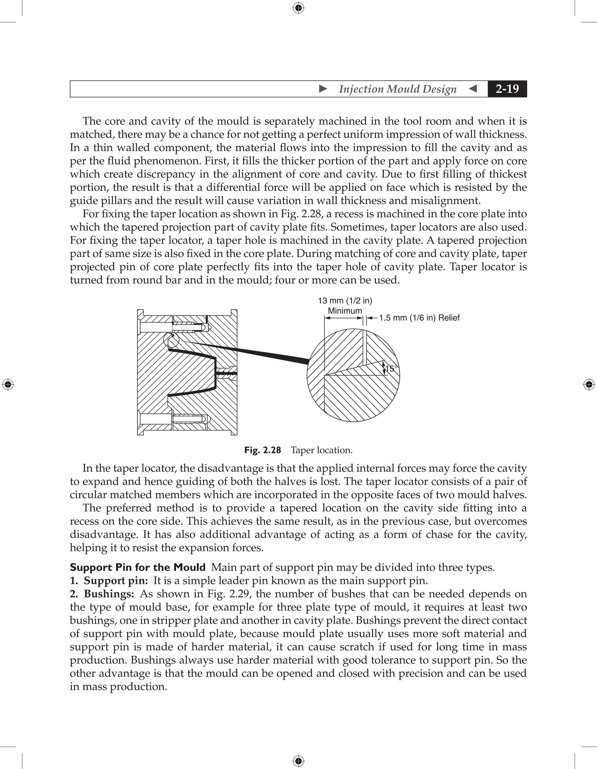 Injection Mould Design  2-19
The core and cavity of the mould is separately machined in the tool room and when it is
matched, there may be a chance for not getting a perfect uniform impression of wall thickness.
In a thin walled component, the material flows into the impression to fill the cavity and as
per the fluid phenomenon. First, it fills the thicker portion of the part and apply force on core
which create discrepancy in the alignment of core and cavity. Due to first filling of thickest
portion, the result is that a differential force will be applied on face which is resisted by the
guide pillars and the result will cause variation in wall thickness and misalignment.
For fixing the taper location as shown in Fig. 2.28, a recess is machined in the core plate into
which the tapered projection part of cavity plate fits. Sometimes, taper locators are also used.
For fixing the taper locator, a taper hole is machined in the cavity plate. A tapered projection
part of same size is also fixed in the core plate. During matching of core and cavity plate, taper
projected pin of core plate perfectly fits into the taper hole of cavity plate. Taper locator is
turned from round bar and in the mould; four or more can be used.
1.5 mm (1/6 in) Relief
15°
13 mm (1/2 in)
Minimum
Fig. 2.28 Taper location.
In the taper locator, the disadvantage is that the applied internal forces may force the cavity
to expand and hence guiding of both the halves is lost. The taper locator consists of a pair of
circular matched members which are incorporated in the opposite faces of two mould halves.
The preferred method is to provide a tapered location on the cavity side fitting into a
recess on the core side. This achieves the same result, as in the previous case, but overcomes
disadvantage. It has also additional advantage of acting as a form of chase for the cavity,
helping it to resist the expansion forces.
Support Pin for the Mould Main part of support pin may be divided into three types.
1. Support pin: It is a simple leader pin known as the main support pin.
2. Bushings: As shown in Fig. 2.29, the number of bushes that can be needed depends on
the type of mould base, for example for three plate type of mould, it requires at least two
bushings, one in stripper plate and another in cavity plate. Bushings prevent the direct contact
of support pin with mould plate, because mould plate usually uses more soft material and
support pin is made of harder material, it can cause scratch if used for long time in mass
production. Bushings always use harder material with good tolerance to support pin. So the
other advantage is that the mould can be opened and closed with precision and can be used
in mass production.
 