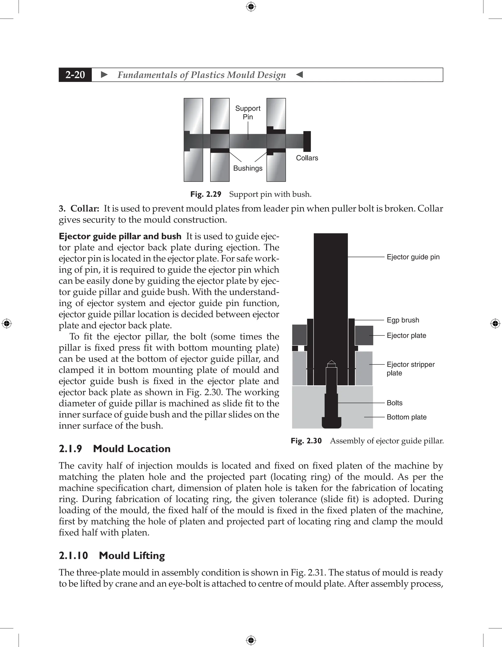  Fundamentals of Plastics Mould Design 
2-20
Support
Pin
Bushings
Collars
Fig. 2.29 Support pin with bush.
3. Collar: It is used to prevent mould plates from leader pin when puller bolt is broken. Collar
gives security to the mould construction.
Ejector guide pillar and bush It is used to guide ejec-
tor plate and ejector back plate during ejection. The
ejector pin is located in the ejector plate. For safe work-
ing of pin, it is required to guide the ejector pin which
can be easily done by guiding the ejector plate by ejec-
tor guide pillar and guide bush. With the understand-
ing of ejector system and ejector guide pin function,
ejector guide pillar location is decided between ejector
plate and ejector back plate.
To fit the ejector pillar, the bolt (some times the
pillar is fixed press fit with bottom mounting plate)
can be used at the bottom of ejector guide pillar, and
clamped it in bottom mounting plate of mould and
ejector guide bush is fixed in the ejector plate and
ejector back plate as shown in Fig. 2.30. The working
diameter of guide pillar is machined as slide fit to the
inner surface of guide bush and the pillar slides on the
inner surface of the bush.
2.1.9 Mould Location
The cavity half of injection moulds is located and fixed on fixed platen of the machine by
matching the platen hole and the projected part (locating ring) of the mould. As per the
machine specification chart, dimension of platen hole is taken for the fabrication of locating
ring. During fabrication of locating ring, the given tolerance (slide fit) is adopted. During
loading of the mould, the fixed half of the mould is fixed in the fixed platen of the machine,
first by matching the hole of platen and projected part of locating ring and clamp the mould
fixed half with platen.
2.1.10 Mould Lifting
The three-plate mould in assembly condition is shown in Fig. 2.31. The status of mould is ready
to be lifted by crane and an eye-bolt is attached to centre of mould plate. After assembly process,
Ejector guide pin
Ejector plate
Egp brush
Bolts
Bottom plate
Ejector stripper
plate
Fig. 2.30 Assembly of ejector guide pillar.
 
