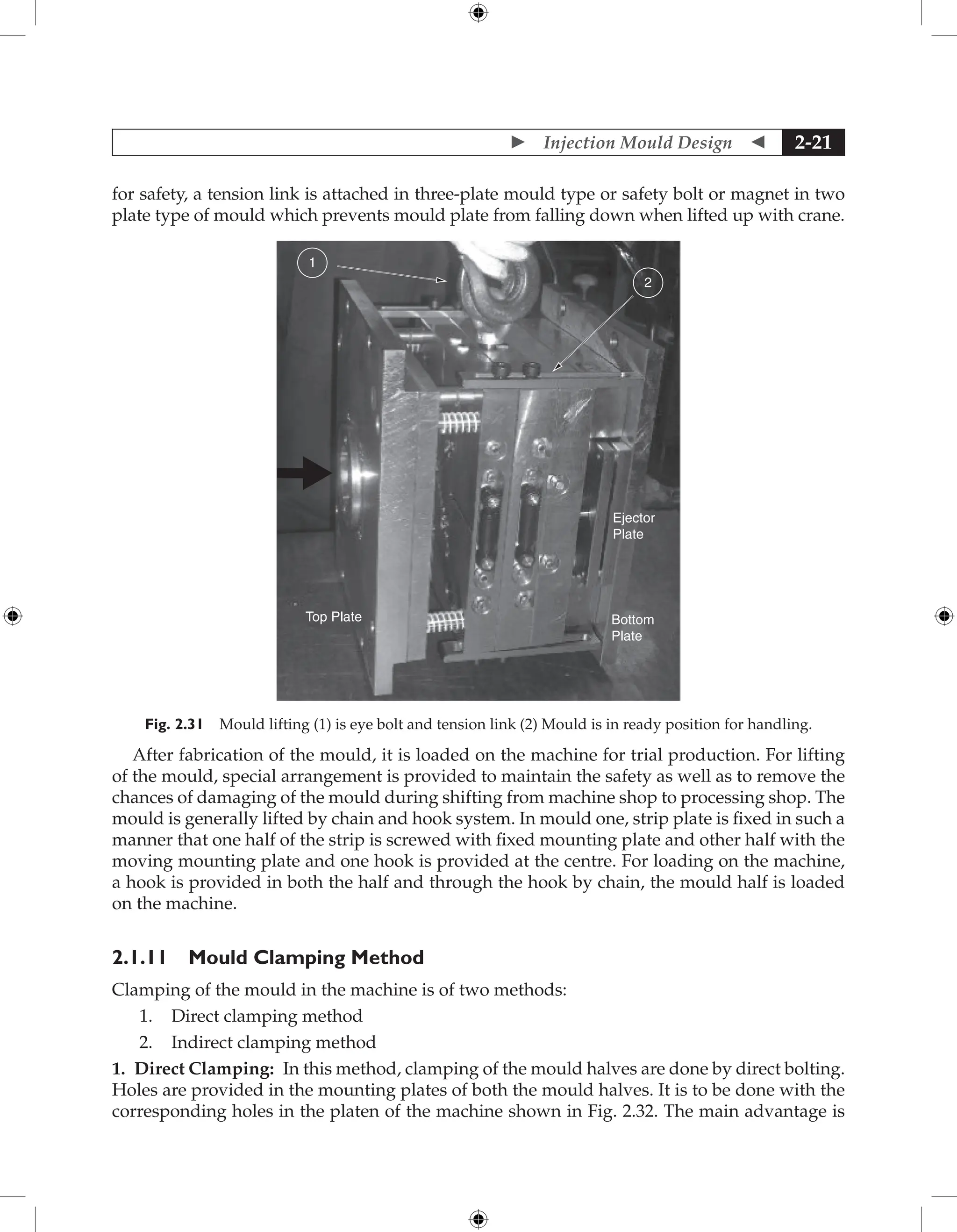  Injection Mould Design  2-21
for safety, a tension link is attached in three-plate mould type or safety bolt or magnet in two
plate type of mould which prevents mould plate from falling down when lifted up with crane.
1
2
Ejector
Plate
Bottom
Plate
Top Plate
Fig. 2.31 Mould lifting (1) is eye bolt and tension link (2) Mould is in ready position for handling.
After fabrication of the mould, it is loaded on the machine for trial production. For lifting
of the mould, special arrangement is provided to maintain the safety as well as to remove the
chances of damaging of the mould during shifting from machine shop to processing shop. The
mould is generally lifted by chain and hook system. In mould one, strip plate is fixed in such a
manner that one half of the strip is screwed with fixed mounting plate and other half with the
moving mounting plate and one hook is provided at the centre. For loading on the machine,
a hook is provided in both the half and through the hook by chain, the mould half is loaded
on the machine.
2.1.11 Mould Clamping Method
Clamping of the mould in the machine is of two methods:
1. Direct clamping method
2. Indirect clamping method
1. Direct Clamping: In this method, clamping of the mould halves are done by direct bolting.
Holes are provided in the mounting plates of both the mould halves. It is to be done with the
corresponding holes in the platen of the machine shown in Fig. 2.32. The main advantage is
 