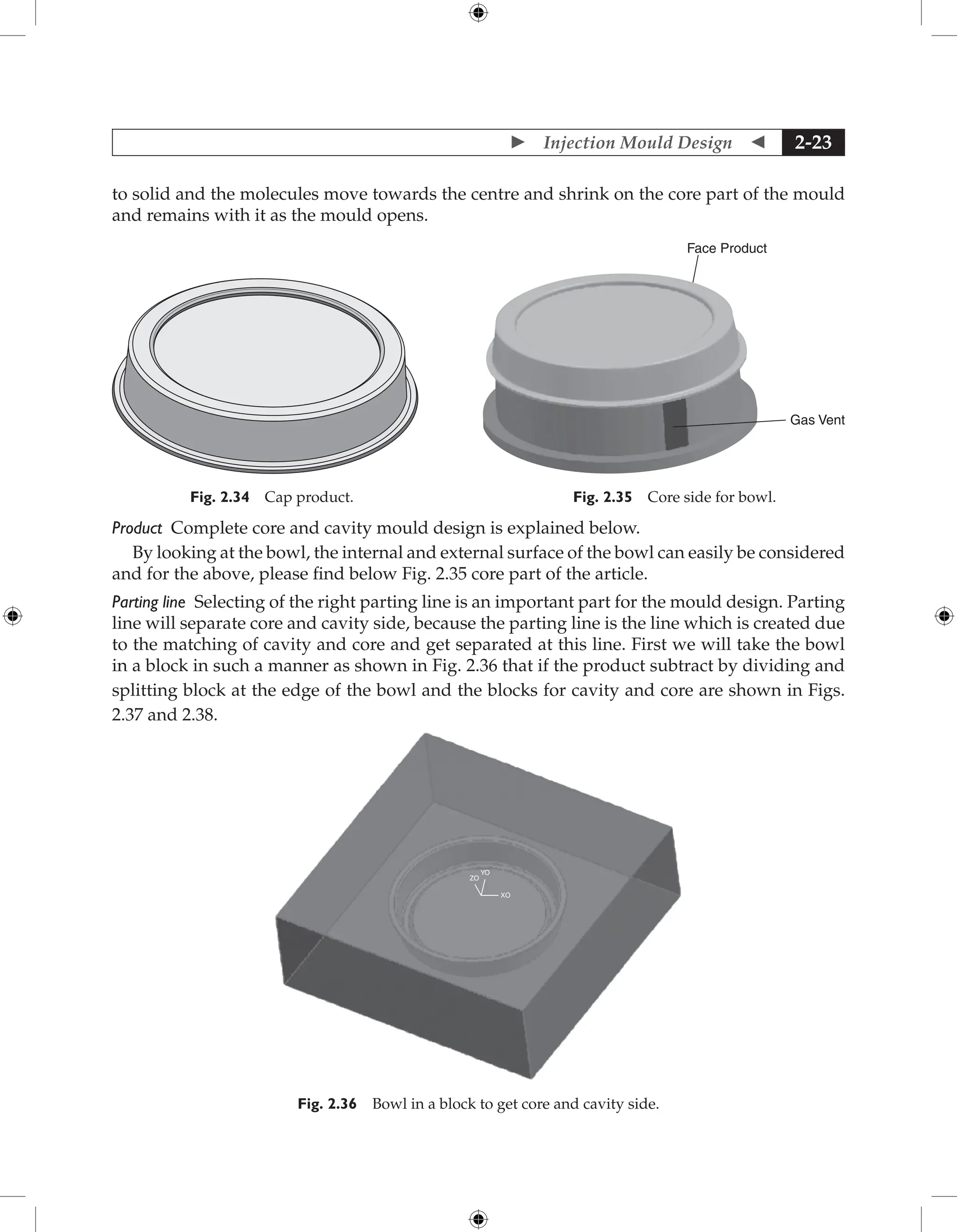  Injection Mould Design  2-23
to solid and the molecules move towards the centre and shrink on the core part of the mould
and remains with it as the mould opens.
Face Product
Gas Vent
Fig. 2.35 Core side for bowl.
Fig. 2.34 Cap product.
Product Complete core and cavity mould design is explained below.
By looking at the bowl, the internal and external surface of the bowl can easily be considered
and for the above, please find below Fig. 2.35 core part of the article.
Parting line Selecting of the right parting line is an important part for the mould design. Parting
line will separate core and cavity side, because the parting line is the line which is created due
to the matching of cavity and core and get separated at this line. First we will take the bowl
in a block in such a manner as shown in Fig. 2.36 that if the product subtract by dividing and
splitting block at the edge of the bowl and the blocks for cavity and core are shown in Figs.
2.37 and 2.38.
ZO
YO
XO
Fig. 2.36 Bowl in a block to get core and cavity side.
 