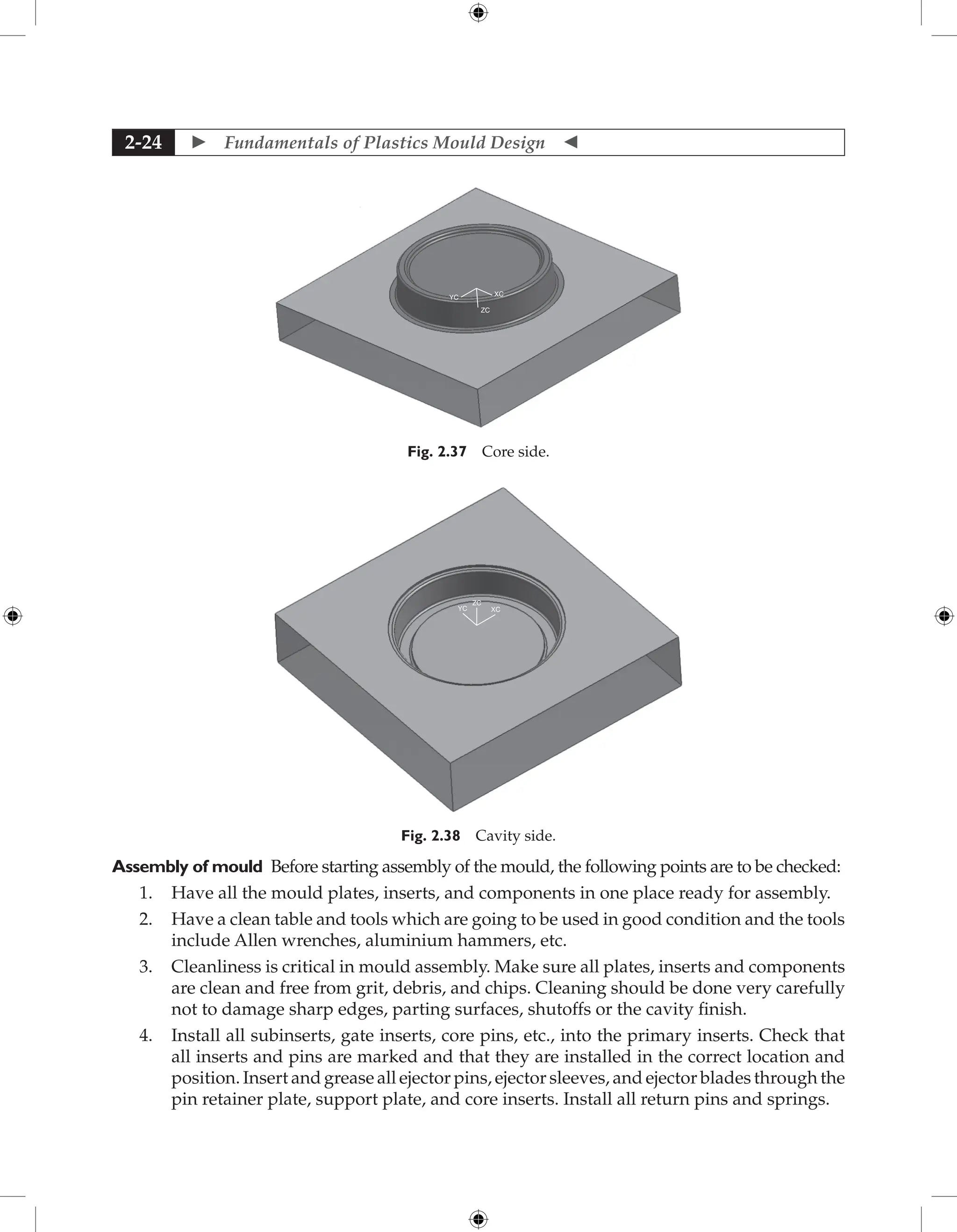  Fundamentals of Plastics Mould Design 
2-24
ZC
XC
YC
Fig. 2.37 Core side.
YC XC
ZC
Fig. 2.38 Cavity side.
Assembly of mould Before starting assembly of the mould, the following points are to be checked:
1. Have all the mould plates, inserts, and components in one place ready for assembly.
2. Have a clean table and tools which are going to be used in good condition and the tools
include Allen wrenches, aluminium hammers, etc.
3. Cleanliness is critical in mould assembly. Make sure all plates, inserts and components
are clean and free from grit, debris, and chips. Cleaning should be done very carefully
not to damage sharp edges, parting surfaces, shutoffs or the cavity finish.
4. Install all subinserts, gate inserts, core pins, etc., into the primary inserts. Check that
all inserts and pins are marked and that they are installed in the correct location and
­
position. Insert and grease all ejector pins, ejector sleeves, and ejector blades through the
pin retainer plate, support plate, and core inserts. Install all return pins and springs.
 