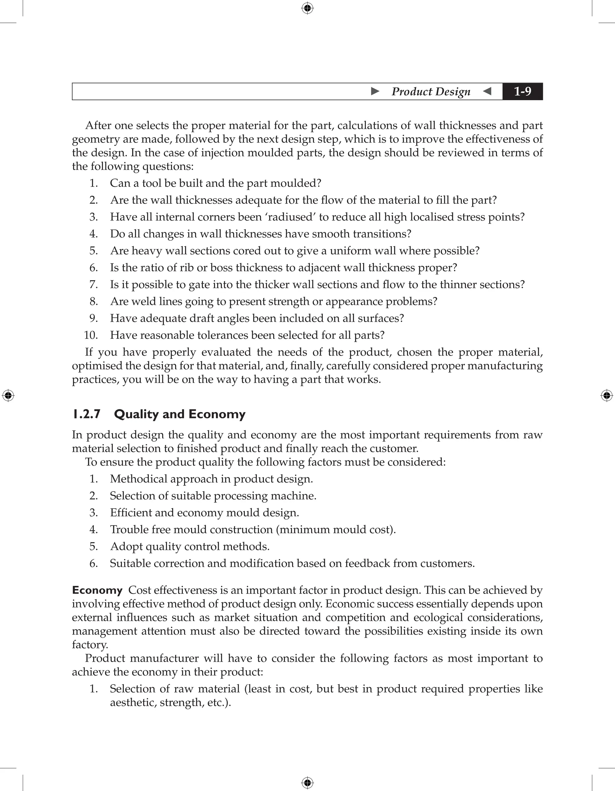  Product Design  1-9
After one selects the proper material for the part, calculations of wall thicknesses and part
geometry are made, followed by the next design step, which is to improve the effectiveness of
the design. In the case of injection moulded parts, the design should be reviewed in terms of
the following questions:
1. Can a tool be built and the part moulded?
2. Are the wall thicknesses adequate for the flow of the material to fill the part?
3. Have all internal corners been ‘radiused’ to reduce all high localised stress points?
4. Do all changes in wall thicknesses have smooth transitions?
5. Are heavy wall sections cored out to give a uniform wall where possible?
6. Is the ratio of rib or boss thickness to adjacent wall thickness proper?
7. Is it possible to gate into the thicker wall sections and flow to the thinner sections?
8. Are weld lines going to present strength or appearance problems?
9. Have adequate draft angles been included on all surfaces?
10. Have reasonable tolerances been selected for all parts?
If you have properly evaluated the needs of the product, chosen the proper material,
optimised the design for that material, and, finally, carefully considered proper manufacturing
practices, you will be on the way to having a part that works.
1.2.7 Quality and Economy
In product design the quality and economy are the most important requirements from raw
material selection to finished product and finally reach the customer.
To ensure the product quality the following factors must be considered:
1. Methodical approach in product design.
2. Selection of suitable processing machine.
3. Efficient and economy mould design.
4. Trouble free mould construction (minimum mould cost).
5. Adopt quality control methods.
6. Suitable correction and modification based on feedback from customers.
Economy Cost effectiveness is an important factor in product design. This can be achieved by
involving effective method of product design only. Economic success essentially depends upon
external influences such as market situation and competition and ecological considerations,
management attention must also be directed toward the possibilities existing inside its own
factory.
Product manufacturer will have to consider the following factors as most important to
achieve the economy in their product:
1. Selection of raw material (least in cost, but best in product required properties like
aesthetic, strength, etc.).
 