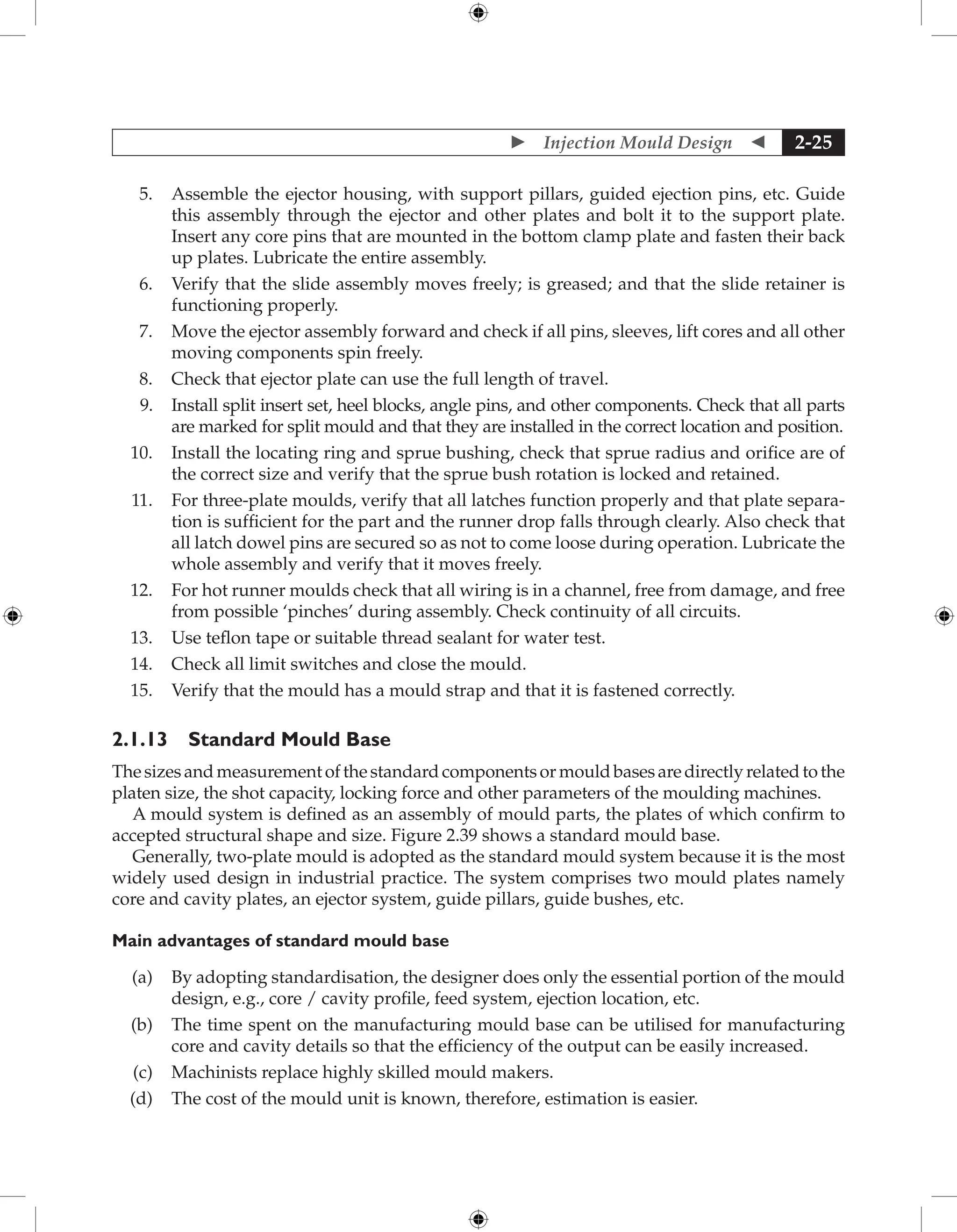  Injection Mould Design  2-25
5. Assemble the ejector housing, with support pillars, guided ejection pins, etc. Guide
this assembly through the ejector and other plates and bolt it to the support plate.
Insert any core pins that are mounted in the bottom clamp plate and fasten their back
up plates. Lubricate the entire assembly.
6. Verify that the slide assembly moves freely; is greased; and that the slide retainer is
functioning properly.
7. Move the ejector assembly forward and check if all pins, sleeves, lift cores and all other
moving components spin freely.
8. Check that ejector plate can use the full length of travel.
9. Install split insert set, heel blocks, angle pins, and other components. Check that all parts
are marked for split mould and that they are installed in the correct location and position.
10. Install the locating ring and sprue bushing, check that sprue radius and orifice are of
the correct size and verify that the sprue bush rotation is locked and retained.
11. For three-plate moulds, verify that all latches function properly and that plate separa-
tion is sufficient for the part and the runner drop falls through clearly. Also check that
all latch dowel pins are secured so as not to come loose during operation. Lubricate the
whole assembly and verify that it moves freely.
12. For hot runner moulds check that all wiring is in a channel, free from damage, and free
from possible ‘pinches’ during assembly. Check continuity of all circuits.
13. Use teflon tape or suitable thread sealant for water test.
14. Check all limit switches and close the mould.
15. Verify that the mould has a mould strap and that it is fastened correctly.
2.1.13 Standard Mould Base
Thesizesandmeasurementofthestandardcomponentsormouldbasesaredirectlyrelatedtothe
platen size, the shot capacity, locking force and other parameters of the moulding machines.
A mould system is defined as an assembly of mould parts, the plates of which confirm to
accepted structural shape and size. Figure 2.39 shows a standard mould base.
Generally, two-plate mould is adopted as the standard mould system because it is the most
widely used design in industrial practice. The system comprises two mould plates namely
core and cavity plates, an ejector system, guide pillars, guide bushes, etc.
Main advantages of standard mould base
(a) By adopting standardisation, the designer does only the essential portion of the mould
design, e.g., core / cavity profile, feed system, ejection location, etc.
(b) The time spent on the manufacturing mould base can be utilised for manufacturing
core and cavity details so that the efficiency of the output can be easily increased.
(c) Machinists replace highly skilled mould makers.
(d) The cost of the mould unit is known, therefore, estimation is easier.
 