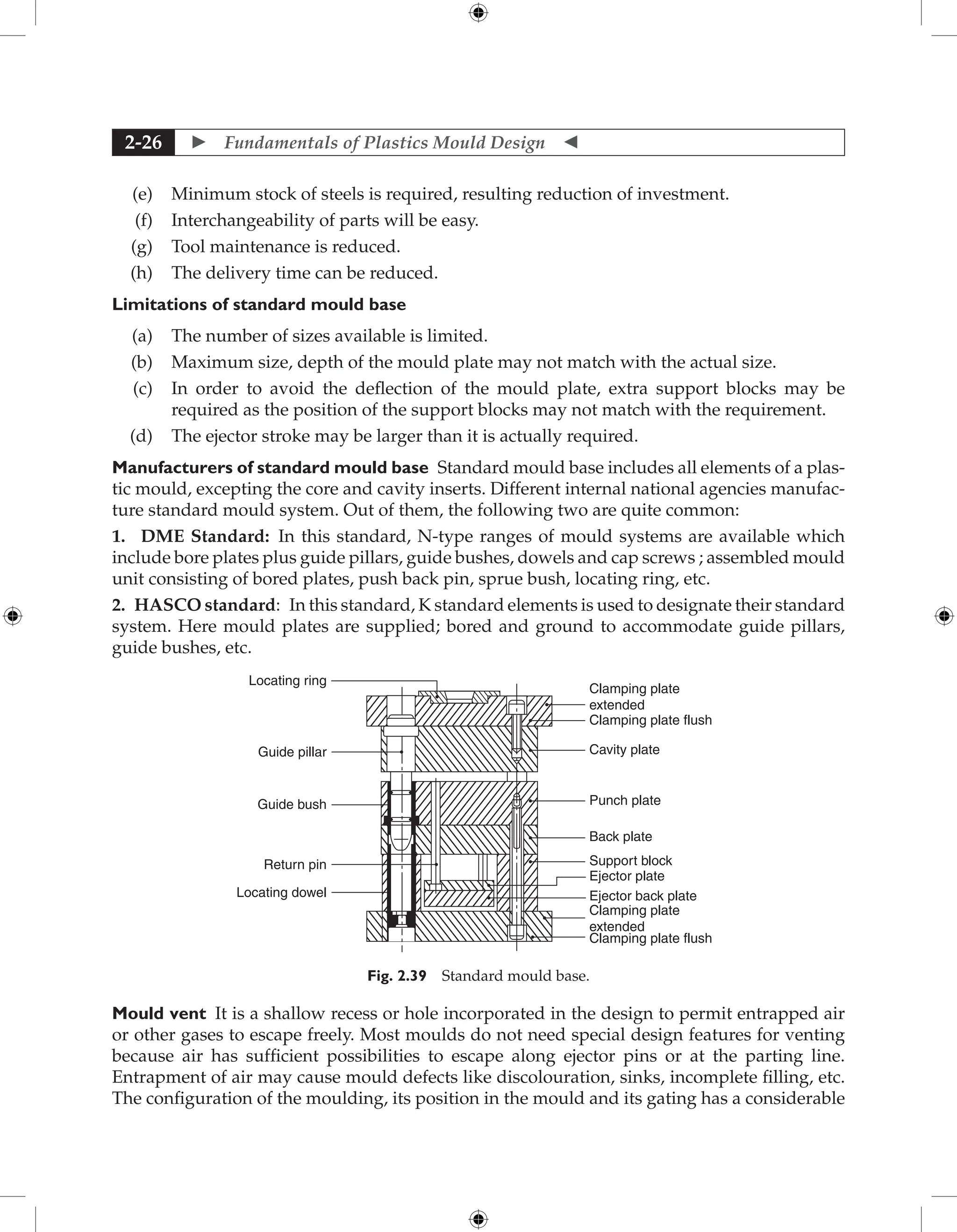  Fundamentals of Plastics Mould Design 
2-26
(e) Minimum stock of steels is required, resulting reduction of investment.
(f) Interchangeability of parts will be easy.
(g) Tool maintenance is reduced.
(h) The delivery time can be reduced.
Limitations of standard mould base
(a) The number of sizes available is limited.
(b) Maximum size, depth of the mould plate may not match with the actual size.
(c) In order to avoid the deflection of the mould plate, extra support blocks may be
required as the position of the support blocks may not match with the requirement.
(d) The ejector stroke may be larger than it is actually required.
Manufacturers of standard mould base Standard mould base includes all elements of a plas-
tic mould, excepting the core and cavity inserts. Different internal national agencies manufac-
ture standard mould system. Out of them, the following two are quite common:
1. DME Standard: In this standard, N-type ranges of mould systems are available which
include bore plates plus guide pillars, guide bushes, dowels and cap screws ; assembled mould
unit consisting of bored plates, push back pin, sprue bush, locating ring, etc.
2. HASCO standard: In this standard, K standard elements is used to designate their standard
system. Here mould plates are supplied; bored and ground to accommodate guide pillars,
guide bushes, etc.
Clamping plate
extended
Locating ring
Guide pillar
Guide bush
Return pin
Locating dowel
Clamping plate flush
Cavity plate
Punch plate
Back plate
Support block
Ejector plate
Ejector back plate
Clamping plate
extended
Clamping plate flush
Fig. 2.39 Standard mould base.
Mould vent It is a shallow recess or hole incorporated in the design to permit entrapped air
or other gases to escape freely. Most moulds do not need special design features for ­
venting
because air has sufficient possibilities to escape along ejector pins or at the parting line.
­
Entrapment of air may cause mould defects like discolouration, sinks, incomplete filling, etc.
The configuration of the moulding, its position in the mould and its gating has a considerable
 