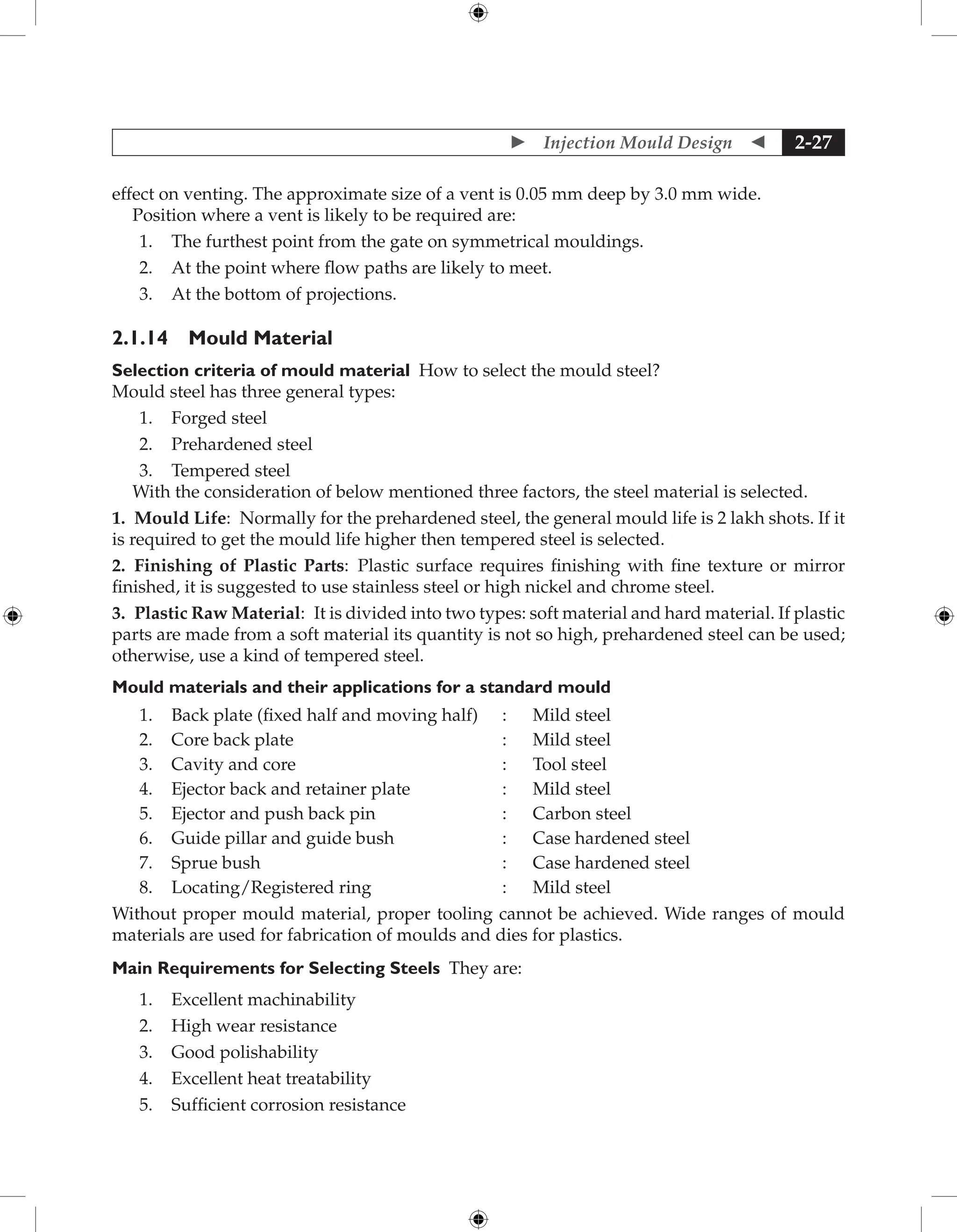  Injection Mould Design  2-27
effect on venting. The approximate size of a vent is 0.05 mm deep by 3.0 mm wide.
Position where a vent is likely to be required are:
1. The furthest point from the gate on symmetrical mouldings.
2. At the point where flow paths are likely to meet.
3. At the bottom of projections.
2.1.14 Mould Material
Selection criteria of mould material How to select the mould steel?
Mould steel has three general types:
1. Forged steel
2. Prehardened steel
3. Tempered steel
With the consideration of below mentioned three factors, the steel material is selected.
1. Mould Life: Normally for the prehardened steel, the general mould life is 2 lakh shots. If it
is required to get the mould life higher then tempered steel is selected.
2. Finishing of Plastic Parts: Plastic surface requires finishing with fine texture or mirror
finished, it is suggested to use stainless steel or high nickel and chrome steel.
3. Plastic Raw Material: It is divided into two types: soft material and hard material. If plastic
parts are made from a soft material its quantity is not so high, prehardened steel can be used;
otherwise, use a kind of tempered steel.
Mould materials and their applications for a standard mould
1. Back plate (fixed half and moving half) : Mild steel
2. Core back plate : Mild steel
3. Cavity and core : Tool steel
4. Ejector back and retainer plate : Mild steel
5. Ejector and push back pin : Carbon steel
6. Guide pillar and guide bush : Case hardened steel
7. Sprue bush : Case hardened steel
8. Locating/Registered ring : Mild steel
Without proper mould material, proper tooling cannot be achieved. Wide ranges of mould
materials are used for fabrication of moulds and dies for plastics.
Main Requirements for Selecting Steels They are:
1. Excellent machinability
2. High wear resistance
3. Good polishability
4. Excellent heat treatability
5. Sufficient corrosion resistance
 