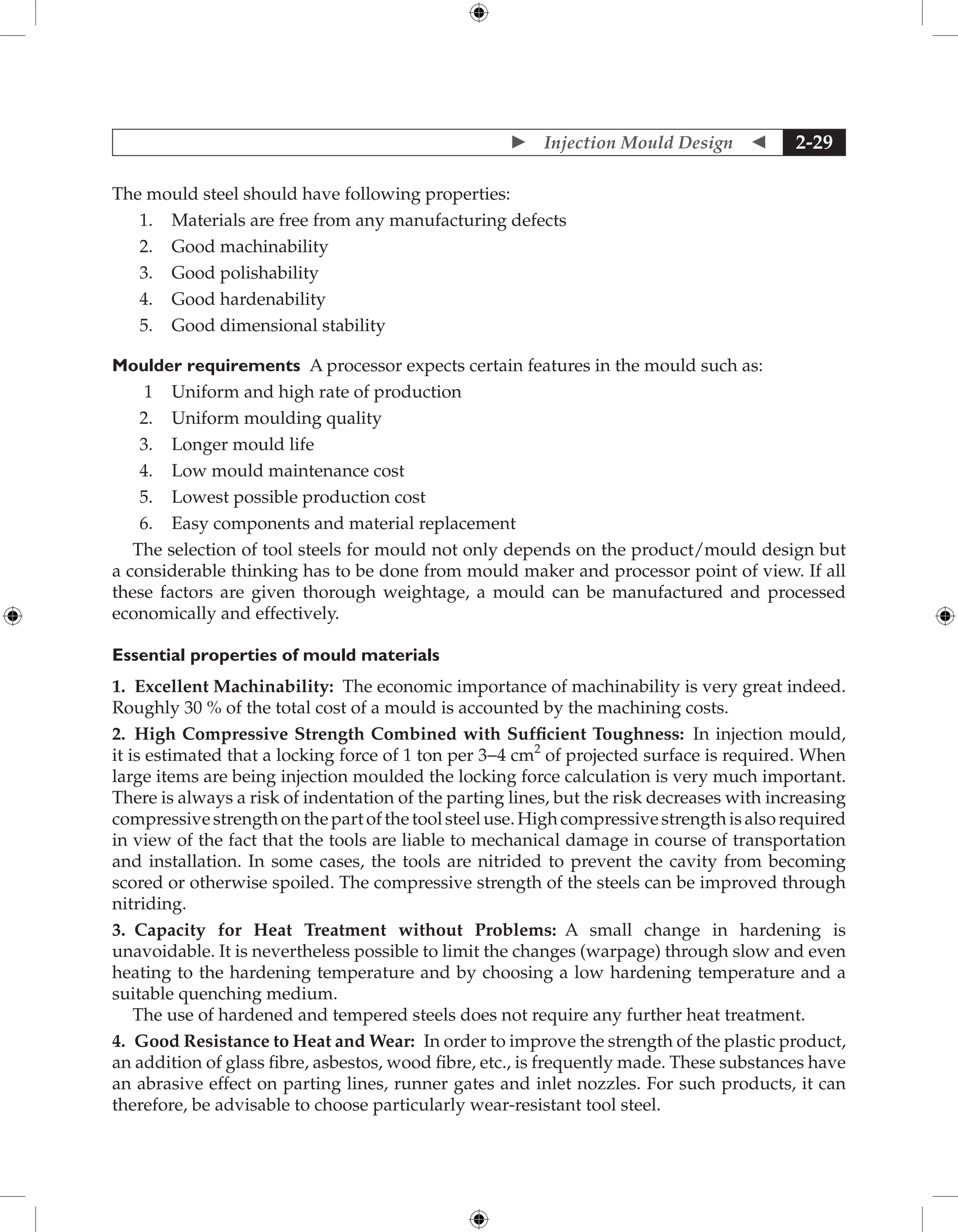  Injection Mould Design  2-29
The mould steel should have following properties:
1. Materials are free from any manufacturing defects
2. Good machinability
3. Good polishability
4. Good hardenability
5. Good dimensional stability
Moulder requirements A processor expects certain features in the mould such as:
1 Uniform and high rate of production
2. Uniform moulding quality
3. Longer mould life
4. Low mould maintenance cost
5. Lowest possible production cost
6. Easy components and material replacement
The selection of tool steels for mould not only depends on the product/mould design but
a considerable thinking has to be done from mould maker and processor point of view. If all
these factors are given thorough weightage, a mould can be manufactured and processed
economically and effectively.
Essential properties of mould materials
1. Excellent Machinability: The economic importance of machinability is very great indeed.
Roughly 30 % of the total cost of a mould is accounted by the machining costs.
2. High Compressive Strength Combined with Sufficient Toughness: In injection mould,
it is estimated that a locking force of 1 ton per 3-4 cm2
of projected surface is required. When
large items are being injection moulded the locking force calculation is very much important.
There is always a risk of indentation of the parting lines, but the risk decreases with increasing
compressivestrengthonthepartofthetoolsteeluse.Highcompressivestrengthisalsorequired
in view of the fact that the tools are liable to mechanical damage in course of transportation
and installation. In some cases, the tools are nitrided to prevent the cavity from becoming
scored or otherwise spoiled. The compressive strength of the steels can be improved through
nitriding.
3. Capacity for Heat Treatment without Problems: A small change in hardening is
unavoidable. It is nevertheless possible to limit the changes (warpage) through slow and even
heating to the hardening temperature and by choosing a low hardening temperature and a
suitable quenching medium.
The use of hardened and tempered steels does not require any further heat treatment.
4. Good Resistance to Heat and Wear: In order to improve the strength of the plastic product,
an addition of glass fibre, asbestos, wood fibre, etc., is frequently made. These substances have
an abrasive effect on parting lines, runner gates and inlet nozzles. For such products, it can
therefore, be advisable to choose particularly wear-resistant tool steel.
 
