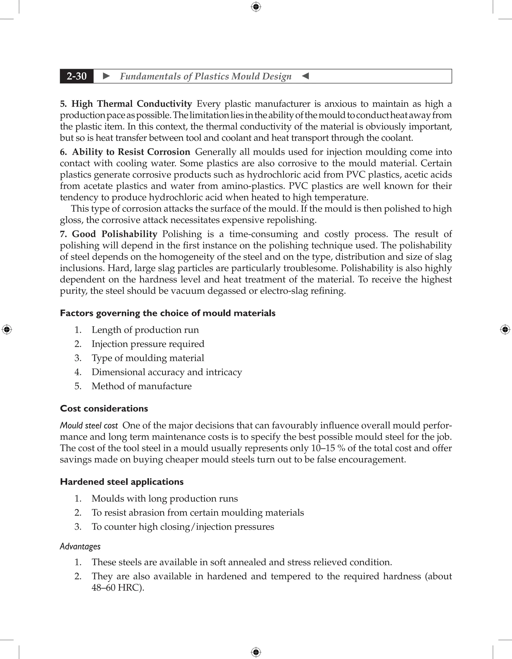  Fundamentals of Plastics Mould Design 
2-30
5. High Thermal Conductivity Every plastic manufacturer is anxious to maintain as high a
productionpaceaspossible.Thelimitationliesintheabilityofthemouldtoconductheatawayfrom
the plastic item. In this context, the thermal conductivity of the material is obviously important,
but so is heat transfer between tool and coolant and heat transport through the coolant.
6. Ability to Resist Corrosion Generally all moulds used for injection moulding come into
contact with cooling water. Some plastics are also corrosive to the mould material. Certain
plastics generate corrosive products such as hydrochloric acid from PVC plastics, acetic acids
from acetate plastics and water from amino-plastics. PVC plastics are well known for their
tendency to produce hydrochloric acid when heated to high temperature.
This type of corrosion attacks the surface of the mould. If the mould is then polished to high
gloss, the corrosive attack necessitates expensive repolishing.
7. Good Polishability Polishing is a time-consuming and costly process. The result of
polishing will depend in the first instance on the polishing technique used. The polishability
of steel depends on the homogeneity of the steel and on the type, distribution and size of slag
inclusions. Hard, large slag particles are particularly troublesome. Polishability is also highly
dependent on the hardness level and heat treatment of the material. To receive the highest
purity, the steel should be vacuum degassed or electro-slag refining.
Factors governing the choice of mould materials
1. Length of production run
2. Injection pressure required
3. Type of moulding material
4. Dimensional accuracy and intricacy
5. Method of manufacture
Cost considerations
Mould steel cost One of the major decisions that can favourably influence overall mould perfor-
mance and long term maintenance costs is to specify the best possible mould steel for the job.
The cost of the tool steel in a mould usually represents only 10–15 % of the total cost and offer
savings made on buying cheaper mould steels turn out to be false encouragement.
Hardened steel applications
1. Moulds with long production runs
2. To resist abrasion from certain moulding materials
3. To counter high closing/injection pressures
Advantages
1. These steels are available in soft annealed and stress relieved condition.
2. They are also available in hardened and tempered to the required hardness (about
48–60 HRC).
 