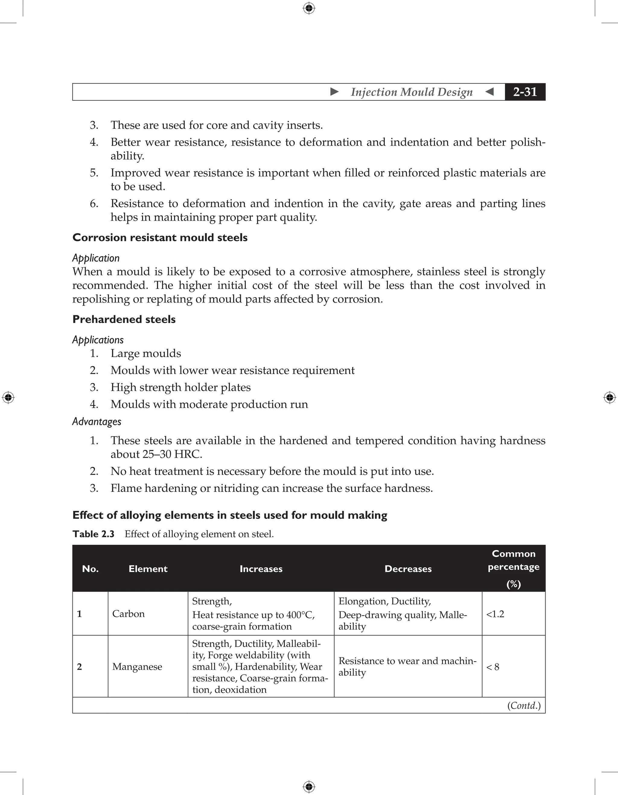  Injection Mould Design  2-31
3. These are used for core and cavity inserts.
4. Better wear resistance, resistance to deformation and indentation and better polish-
ability.
5. Improved wear resistance is important when filled or reinforced plastic materials are
to be used.
6. Resistance to deformation and indention in the cavity, gate areas and parting lines
helps in maintaining proper part quality.
Corrosion resistant mould steels
Application
When a mould is likely to be exposed to a corrosive atmosphere, stainless steel is strongly
recommended. The higher initial cost of the steel will be less than the cost involved in
repolishing or replating of mould parts affected by corrosion.
Prehardened steels
Applications
1. Large moulds
2. Moulds with lower wear resistance requirement
3. High strength holder plates
4. Moulds with moderate production run
Advantages
1. These steels are available in the hardened and tempered condition having hardness
about 25–30 HRC.
2. No heat treatment is necessary before the mould is put into use.
3. Flame hardening or nitriding can increase the surface hardness.
Effect of alloying elements in steels used for mould making
Table 2.3 Effect of alloying element on steel.
No. Element Increases Decreases
Common
percentage
(%)
1 Carbon
Strength,
Heat resistance up to 400°C,
coarse-grain formation
Elongation, Ductility,
Deep-drawing quality, Malle-
ability
1.2
2 Manganese
Strength, Ductility, Malleabil-
ity, Forge weldability (with
small %), Hardenability, Wear
resistance, Coarse-grain forma-
tion, deoxidation
Resistance to wear and machin-
ability
 8
(Contd.)
 