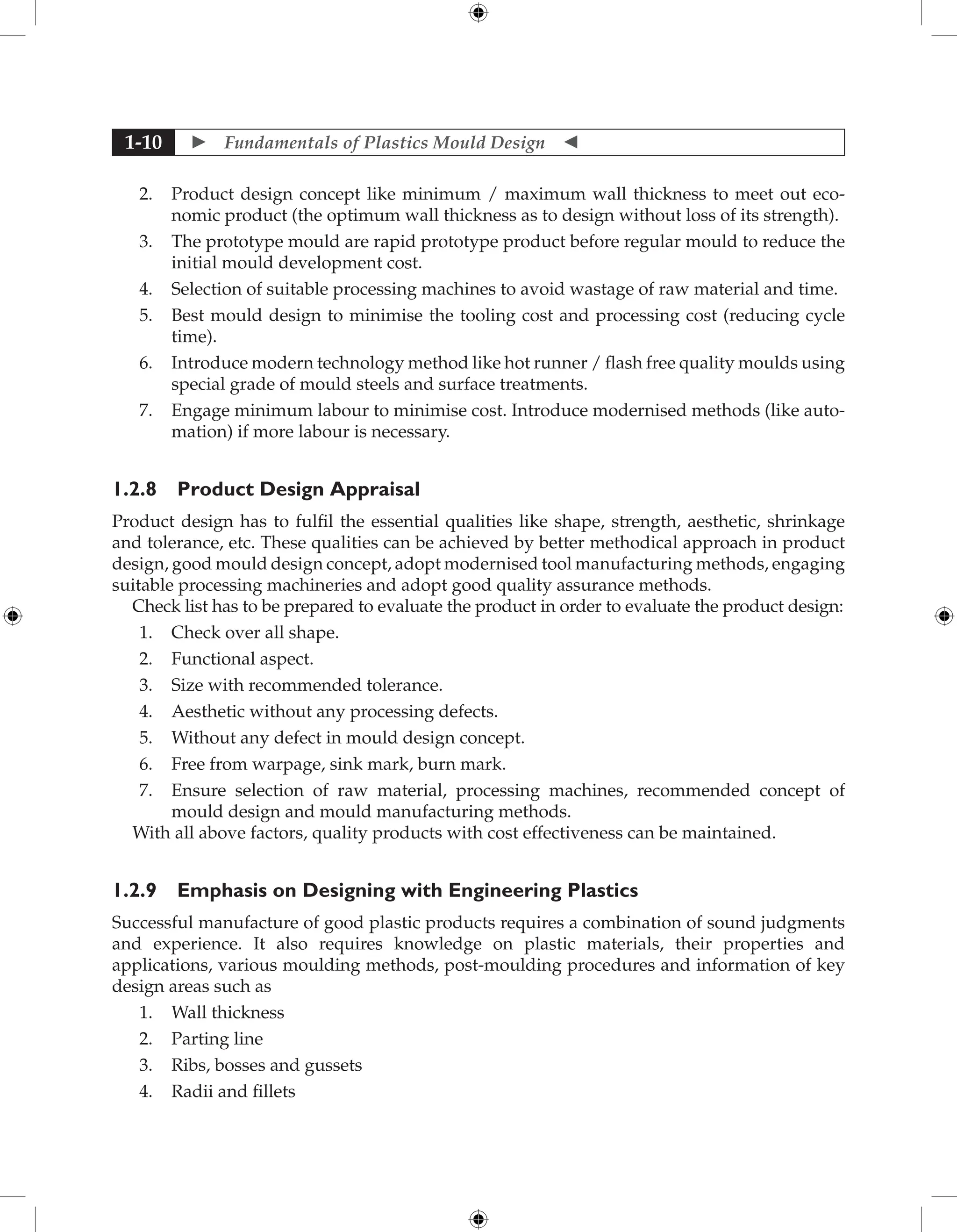  Fundamentals of Plastics Mould Design 
1-10
2. Product design concept like minimum / maximum wall thickness to meet out eco-
nomic product (the optimum wall thickness as to design without loss of its strength).
3. The prototype mould are rapid prototype product before regular mould to reduce the
initial mould development cost.
4. Selection of suitable processing machines to avoid wastage of raw material and time.
5. Best mould design to minimise the tooling cost and processing cost (reducing cycle
time).
6. Introduce modern technology method like hot runner / flash free quality moulds using
special grade of mould steels and surface treatments.
7. Engage minimum labour to minimise cost. Introduce modernised methods (like auto-
mation) if more labour is necessary.
1.2.8 Product Design Appraisal
Product design has to fulfil the essential qualities like shape, strength, aesthetic, shrinkage
and tolerance, etc. These qualities can be achieved by better methodical approach in product
design, good mould design concept, adopt modernised tool manufacturing methods, engaging
suitable processing machineries and adopt good quality assurance methods.
Check list has to be prepared to evaluate the product in order to evaluate the product design:
1. Check over all shape.
2. Functional aspect.
3. Size with recommended tolerance.
4. Aesthetic without any processing defects.
5. Without any defect in mould design concept.
6. Free from warpage, sink mark, burn mark.
7. Ensure selection of raw material, processing machines, recommended concept of
mould design and mould manufacturing methods.
With all above factors, quality products with cost effectiveness can be maintained.
1.2.9 Emphasis on Designing with Engineering Plastics
Successful manufacture of good plastic products requires a combination of sound judgments
and experience. It also requires knowledge on plastic materials, their properties and
applications, various moulding methods, post-moulding procedures and information of key
design areas such as
1. Wall thickness
2. Parting line
3. Ribs, bosses and gussets
4. Radii and fillets
 