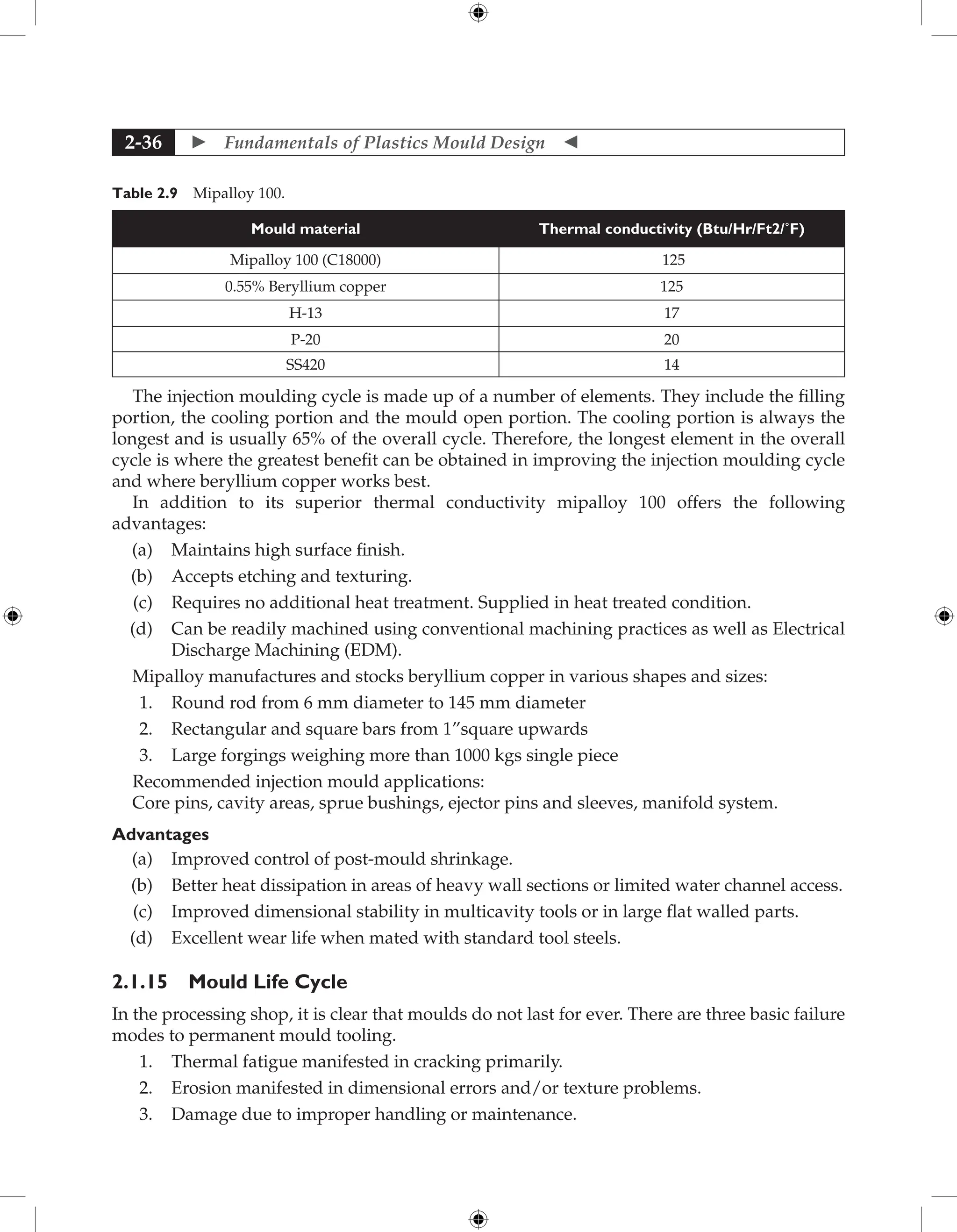  Fundamentals of Plastics Mould Design 
2-36
Table 2.9 Mipalloy 100.
Mould material Thermal conductivity (Btu/Hr/Ft2/˚F)
Mipalloy 100 (C18000) 125
0.55% Beryllium copper 125
H-13 17
P-20 20
SS420 14
The injection moulding cycle is made up of a number of elements. They include the filling
portion, the cooling portion and the mould open portion. The cooling portion is always the
longest and is usually 65% of the overall cycle. Therefore, the longest element in the overall
cycle is where the greatest benefit can be obtained in improving the injection moulding cycle
and where beryllium copper works best.
In addition to its superior thermal conductivity mipalloy 100 offers the following
advantages:
(a) Maintains high surface finish.
(b) Accepts etching and texturing.
(c) Requires no additional heat treatment. Supplied in heat treated condition.
(d) Can be readily machined using conventional machining practices as well as Electrical
Discharge Machining (EDM).
Mipalloy manufactures and stocks beryllium copper in various shapes and sizes:
1. Round rod from 6 mm diameter to 145 mm diameter
2. Rectangular and square bars from 1”square upwards
3. Large forgings weighing more than 1000 kgs single piece
Recommended injection mould applications:
Core pins, cavity areas, sprue bushings, ejector pins and sleeves, manifold system.
Advantages
(a) Improved control of post-mould shrinkage.
(b) Better heat dissipation in areas of heavy wall sections or limited water channel access.
(c) Improved dimensional stability in multicavity tools or in large flat walled parts.
(d) Excellent wear life when mated with standard tool steels.
2.1.15 Mould Life Cycle
In the processing shop, it is clear that moulds do not last for ever. There are three basic failure
modes to permanent mould tooling.
1. Thermal fatigue manifested in cracking primarily.
2. Erosion manifested in dimensional errors and/or texture problems.
3. Damage due to improper handling or maintenance.
 