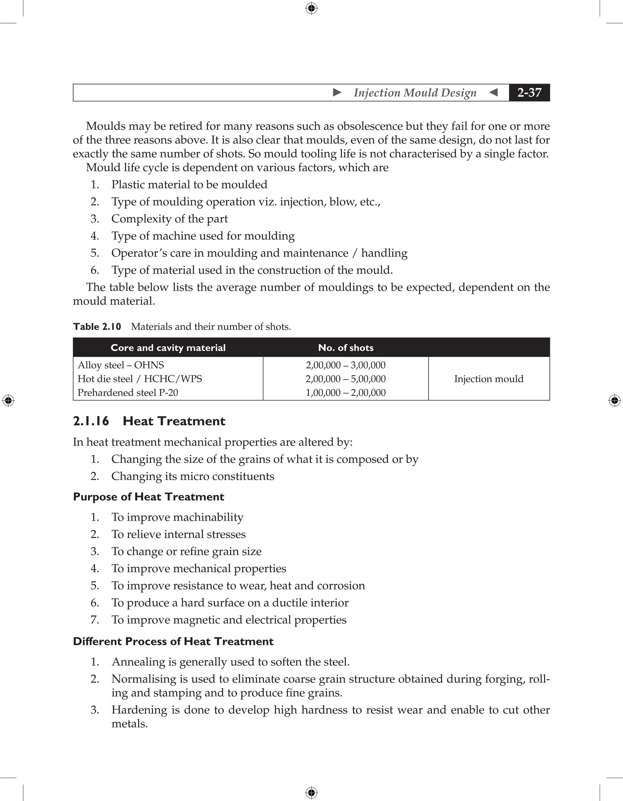 Injection Mould Design  2-37
Moulds may be retired for many reasons such as obsolescence but they fail for one or more
of the three reasons above. It is also clear that moulds, even of the same design, do not last for
exactly the same number of shots. So mould tooling life is not characterised by a single factor.
Mould life cycle is dependent on various factors, which are
1. Plastic material to be moulded
2. Type of moulding operation viz. injection, blow, etc.,
3. Complexity of the part
4. Type of machine used for moulding
5. Operator’s care in moulding and maintenance / handling
6. Type of material used in the construction of the mould.
The table below lists the average number of mouldings to be expected, dependent on the
mould material.
Table 2.10 Materials and their number of shots.
Core and cavity material No. of shots
Alloy steel – OHNS
Hot die steel / HCHC/WPS
Prehardened steel P-20
2,00,000 – 3,00,000
2,00,000 - 5,00,000
1,00,000 - 2,00,000
Injection mould
2.1.16 Heat Treatment
In heat treatment mechanical properties are altered by:
1. Changing the size of the grains of what it is composed or by
2. Changing its micro constituents
Purpose of Heat Treatment
1. To improve machinability
2. To relieve internal stresses
3. To change or refine grain size
4. To improve mechanical properties
5. To improve resistance to wear, heat and corrosion
6. To produce a hard surface on a ductile interior
7. To improve magnetic and electrical properties
Different Process of Heat Treatment
1. Annealing is generally used to soften the steel.
2. Normalising is used to eliminate coarse grain structure obtained during forging, roll-
ing and stamping and to produce fine grains.
3. Hardening is done to develop high hardness to resist wear and enable to cut other
metals.
 