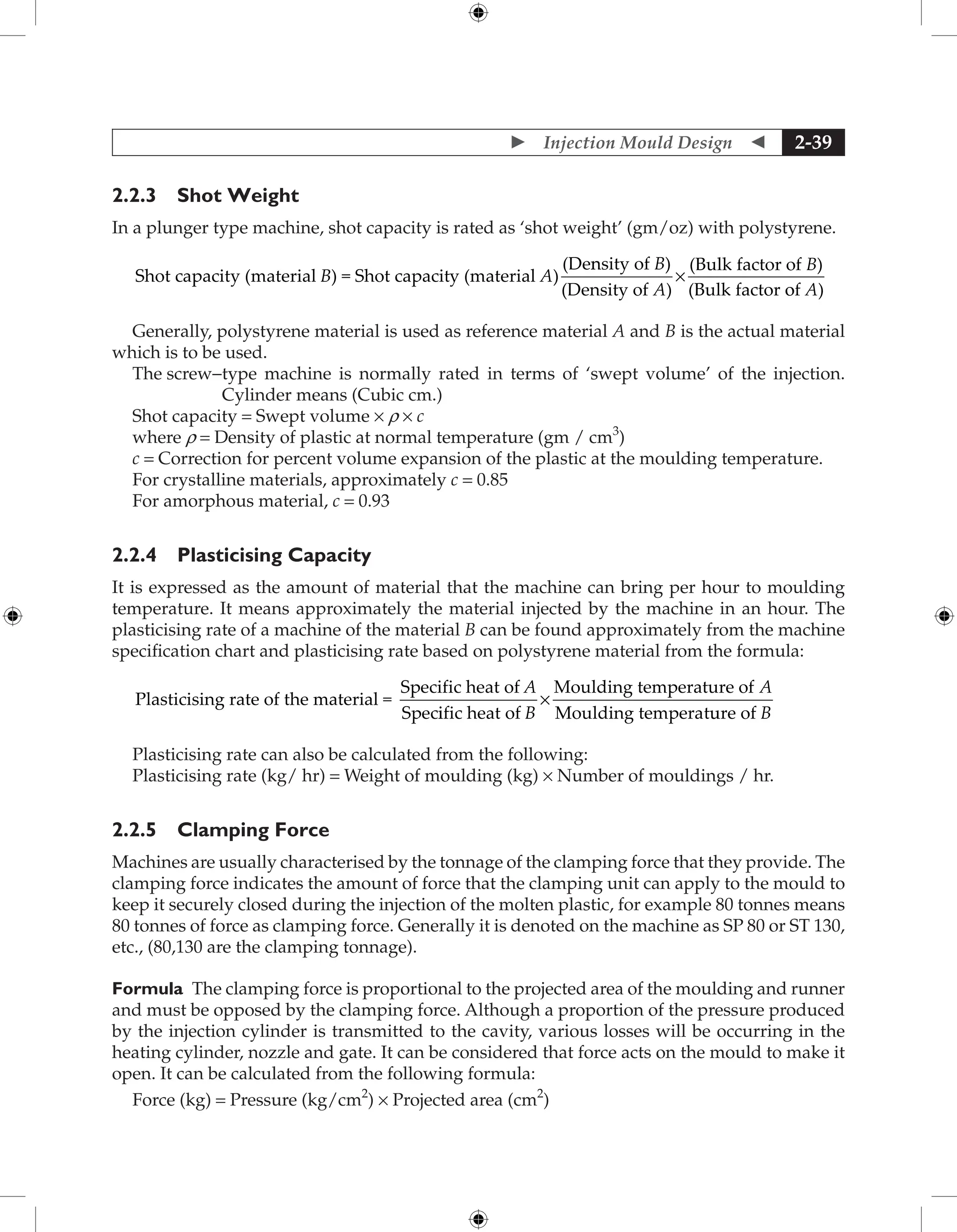  Injection Mould Design  2-39
2.2.3 Shot Weight
In a plunger type machine, shot capacity is rated as ‘shot weight’ (gm/oz) with polystyrene.
Shot capacity (material ) = Shot capacity (material )
(De
B A
n
nsity of )
(Density of )
(Bulk factor of )
(Bulk factor
B
A
B
×
o
of )
A
Generally, polystyrene material is used as reference material A and B is the actual material
which is to be used.
The screw-
type machine is normally rated in terms of ‘swept volume’ of the injection.
Cylinder means (Cubic cm.)
Shot capacity = Swept volume × r × c
where r = Density of plastic at normal temperature (gm / cm3
)
c = Correction for percent volume expansion of the plastic at the moulding temperature.
For crystalline materials, approximately c = 0.85
For amorphous material, c = 0.93
2.2.4 Plasticising Capacity
It is expressed as the amount of material that the machine can bring per hour to moulding
temperature. It means approximately the material injected by the machine in an hour. The
plasticising rate of a machine of the material B can be found approximately from the machine
specification chart and plasticising rate based on polystyrene material from the formula:
Plasticising rate of the material =
Specific heat of
Spec
A
i
ific heat of
Moulding temperature of
Moulding temperat
B
A
×
u
ure of B
Plasticising rate can also be calculated from the following:
Plasticising rate (kg/ hr) = Weight of moulding (kg) × Number of mouldings / hr.
2.2.5 Clamping Force
Machines are usually characterised by the tonnage of the clamping force that they provide. The
clamping force indicates the amount of force that the clamping unit can apply to the mould to
keep it securely closed during the injection of the molten plastic, for example 80 tonnes means
80 tonnes of force as clamping force. Generally it is denoted on the machine as SP 80 or ST 130,
etc., (80,130 are the clamping tonnage).
Formula The clamping force is proportional to the projected area of the moulding and runner
and must be opposed by the clamping force. Although a proportion of the pressure produced
by the injection cylinder is transmitted to the cavity, various losses will be occurring in the
heating cylinder, nozzle and gate. It can be considered that force acts on the mould to make it
open. It can be calculated from the following formula:
Force (kg) = Pressure (kg/cm2
) × Projected area (cm2
)
 
