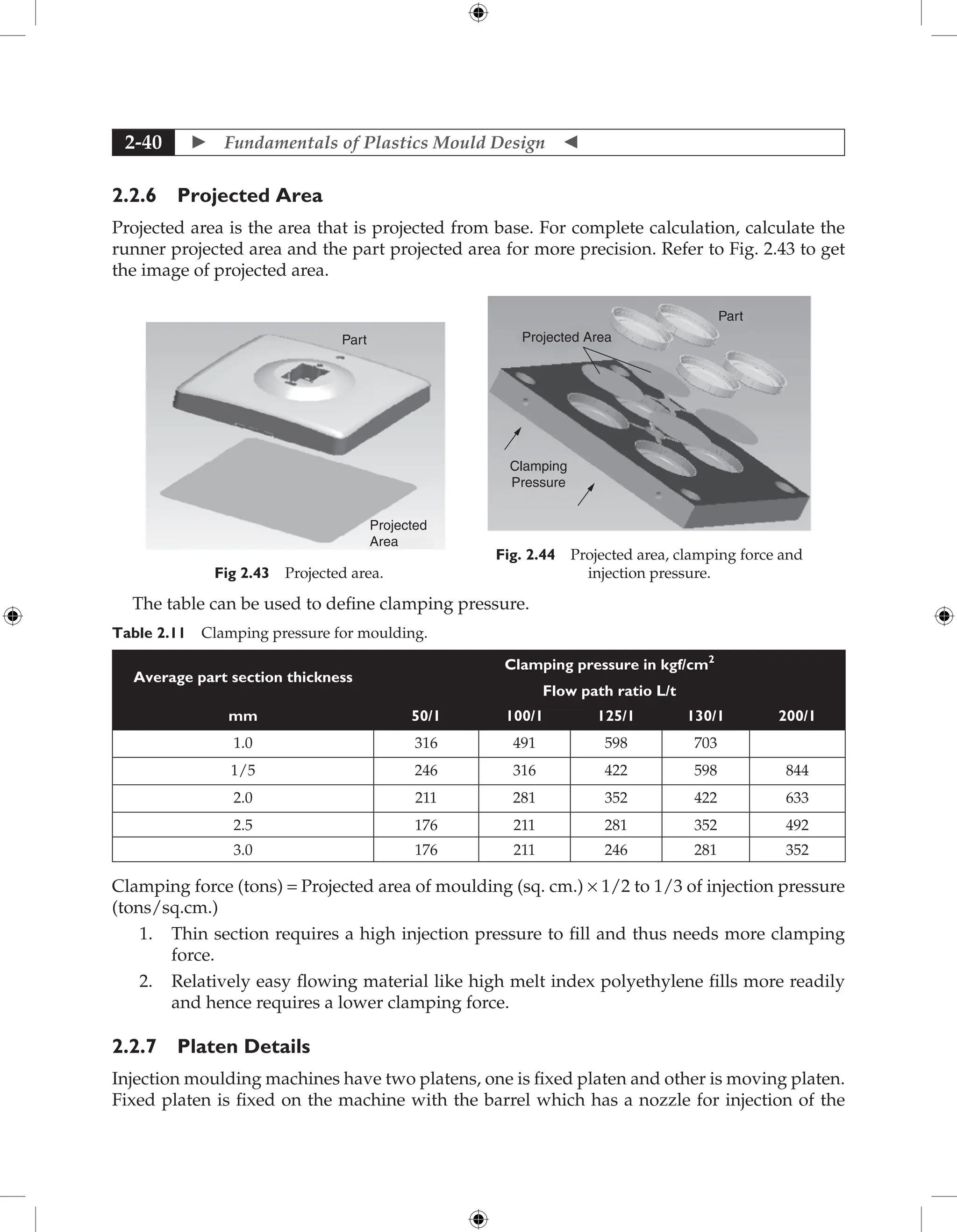  Fundamentals of Plastics Mould Design 
2-40
2.2.6 Projected Area
Projected area is the area that is projected from base. For complete calculation, calculate the
runner projected area and the part projected area for more precision. Refer to Fig. 2.43 to get
the image of projected area.
Part
Projected
Area
Fig 2.43 Projected area.
Part
Projected Area
Clamping
Pressure
Fig. 2.44 Projected area, clamping force and
injection pressure.
The table can be used to define clamping pressure.
Table 2.11 Clamping pressure for moulding.
Average part section thickness
Clamping pressure in kgf/cm2
Flow path ratio L/t
mm 50/1 100/1 125/1 130/1 200/1
1.0 316 491 598 703
1/5 246 316 422 598 844
2.0 211 281 352 422 633
2.5 176 211 281 352 492
3.0 176 211 246 281 352
Clamping force (tons) = Projected area of moulding (sq. cm.) × 1/2 to 1/3 of injection pressure
(tons/sq.cm.)
1. Thin section requires a high injection pressure to fill and thus needs more clamping
force.
2. Relatively easy flowing material like high melt index polyethylene fills more readily
and hence requires a lower clamping force.
2.2.7 Platen Details
Injection moulding machines have two platens, one is fixed platen and other is moving platen.
Fixed platen is fixed on the machine with the barrel which has a nozzle for injection of the
 