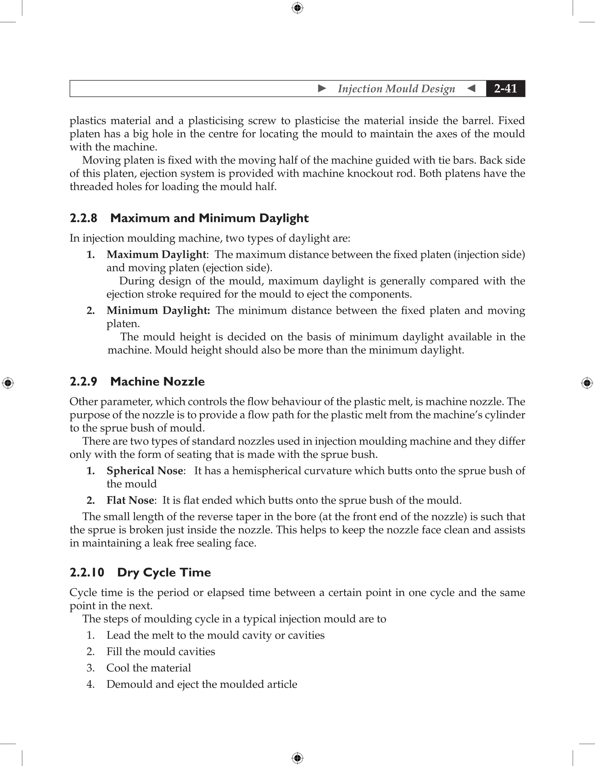  Injection Mould Design  2-41
plastics material and a plasticising screw to plasticise the material inside the barrel. Fixed
platen has a big hole in the centre for locating the mould to maintain the axes of the mould
with the machine.
Moving platen is fixed with the moving half of the machine guided with tie bars. Back side
of this platen, ejection system is provided with machine knockout rod. Both platens have the
threaded holes for loading the mould half.
2.2.8 Maximum and Minimum Daylight
In injection moulding machine, two types of daylight are:
1. Maximum Daylight: The maximum distance between the fixed platen (injection side)
and moving platen (ejection side).
During design of the mould, maximum daylight is generally compared with the
ejection stroke required for the mould to eject the components.
2. Minimum Daylight: The minimum distance between the fixed platen and moving
platen.
The mould height is decided on the basis of minimum daylight available in the
machine. Mould height should also be more than the minimum daylight.
2.2.9 Machine Nozzle
Other parameter, which controls the flow behaviour of the plastic melt, is machine nozzle. The
purpose of the nozzle is to provide a flow path for the plastic melt from the machine’s cylinder
to the sprue bush of mould.
There are two types of standard nozzles used in injection moulding machine and they differ
only with the form of seating that is made with the sprue bush.
1. Spherical Nose: It has a hemispherical curvature which butts onto the sprue bush of
the mould
2. Flat Nose: It is flat ended which butts onto the sprue bush of the mould.
The small length of the reverse taper in the bore (at the front end of the nozzle) is such that
the sprue is broken just inside the nozzle. This helps to keep the nozzle face clean and assists
in maintaining a leak free sealing face.
2.2.10 Dry Cycle Time
Cycle time is the period or elapsed time between a certain point in one cycle and the same
point in the next.
The steps of moulding cycle in a typical injection mould are to
1. Lead the melt to the mould cavity or cavities
2. Fill the mould cavities
3. Cool the material
4. Demould and eject the moulded article
 