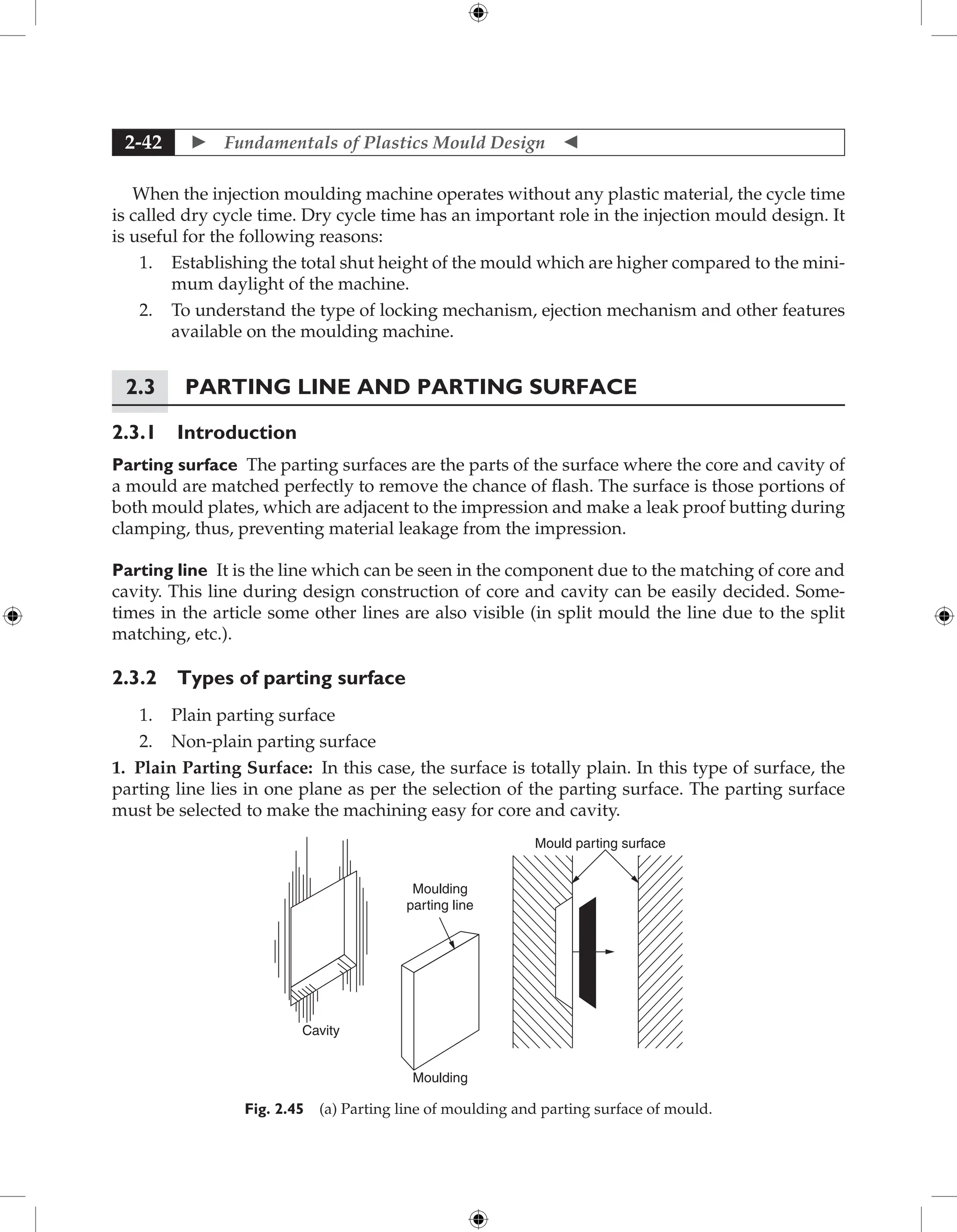  Fundamentals of Plastics Mould Design 
2-42
When the injection moulding machine operates without any plastic material, the cycle time
is called dry cycle time. Dry cycle time has an important role in the injection mould design. It
is useful for the following reasons:
1. Establishing the total shut height of the mould which are higher compared to the mini-
mum daylight of the machine.
2. To understand the type of locking mechanism, ejection mechanism and other features
available on the moulding machine.
2.3 Parting Line and Parting Surface
2.3.1 Introduction
Parting surface The parting surfaces are the parts of the surface where the core and cavity of
a mould are matched perfectly to remove the chance of flash. The surface is those portions of
both mould plates, which are adjacent to the impression and make a leak proof butting during
clamping, thus, preventing material leakage from the impression.
Parting line It is the line which can be seen in the component due to the matching of core and
cavity. This line during design construction of core and cavity can be easily decided. Some-
times in the article some other lines are also visible (in split mould the line due to the split
matching, etc.).
2.3.2 Types of parting surface
1. Plain parting surface
2. Non-plain parting surface
1. Plain Parting Surface: In this case, the surface is totally plain. In this type of surface, the
parting line lies in one plane as per the selection of the parting surface. The parting surface
must be selected to make the machining easy for core and cavity.
Cavity
Moulding
Moulding
parting line
Mould parting surface
Fig. 2.45 (a) Parting line of moulding and parting surface of mould.
 