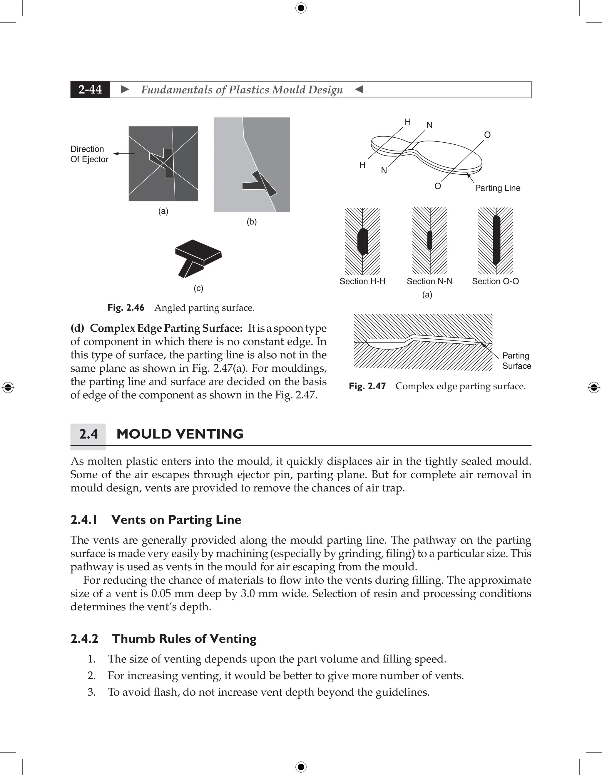  Fundamentals of Plastics Mould Design 
2-44
(d) ComplexEdgePartingSurface: Itisaspoontype
of component in which there is no constant edge. In
this type of surface, the parting line is also not in the
same plane as shown in Fig. 2.47(a). For mouldings,
the parting line and surface are decided on the basis
of edge of the component as shown in the Fig. 2.47.
2.4 Mould Venting
As molten plastic enters into the mould, it quickly displaces air in the tightly sealed mould.
Some of the air escapes through ejector pin, parting plane. But for complete air removal in
mould design, vents are provided to remove the chances of air trap.
2.4.1 Vents on Parting Line
The vents are generally provided along the mould parting line. The pathway on the parting
surface is made very easily by machining (especially by grinding, filing) to a particular size. This
pathway is used as vents in the mould for air escaping from the mould.
For reducing the chance of materials to flow into the vents during filling. The approximate
size of a vent is 0.05 mm deep by 3.0 mm wide. Selection of resin and processing conditions
determines the vent’s depth.
2.4.2 Thumb Rules of Venting
1. The size of venting depends upon the part volume and filling speed.
2. For increasing venting, it would be better to give more number of vents.
3. To avoid flash, do not increase vent depth beyond the guidelines.
H
H
N
N
Section H-H Section N-N Section O-O
Parting
Surface
(a)
O
O Parting Line
Fig. 2.47 Complex edge parting surface.
Direction
Of Ejector
(a)
(c)
(b)
Fig. 2.46 Angled parting surface.
 