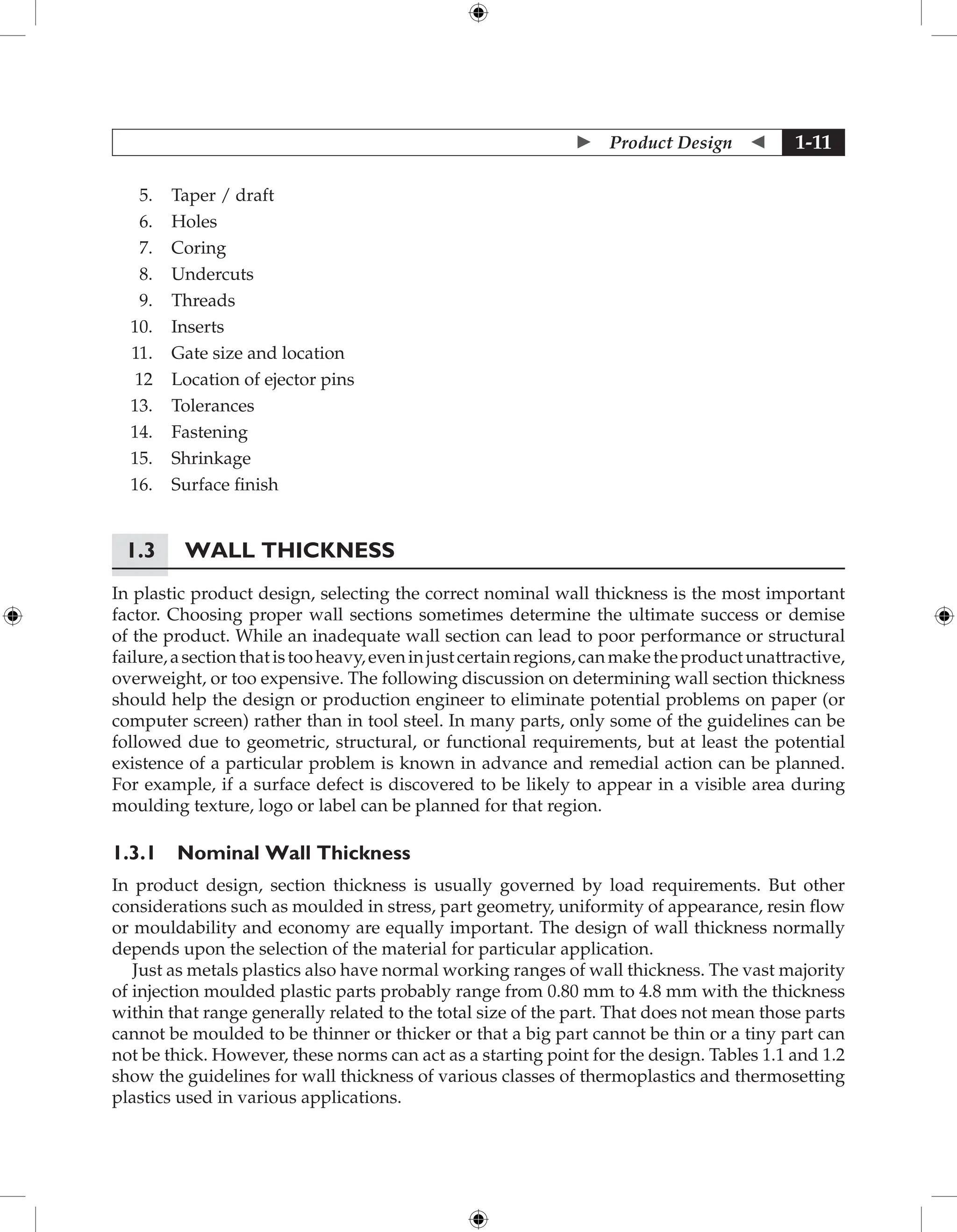  Product Design  1-11
5. Taper / draft
6. Holes
7. Coring
8. Undercuts
9. Threads
10. Inserts
11. Gate size and location
12 Location of ejector pins
13. Tolerances
14. Fastening
15. Shrinkage
16. Surface finish
1.3 Wall Thickness
In plastic product design, selecting the correct nominal wall thickness is the most important
factor. Choosing proper wall sections sometimes determine the ultimate success or demise
of the product. While an inadequate wall section can lead to poor performance or structural
failure,asectionthatistooheavy,eveninjustcertainregions,canmaketheproductunattractive,
overweight, or too expensive. The following discussion on determining wall section thickness
should help the design or production engineer to eliminate potential problems on paper (or
computer screen) rather than in tool steel. In many parts, only some of the guidelines can be
followed due to geometric, structural, or functional requirements, but at least the potential
existence of a particular problem is known in advance and remedial action can be planned.
For example, if a surface defect is discovered to be likely to appear in a visible area during
moulding texture, logo or label can be planned for that region.
1.3.1 Nominal Wall Thickness
In product design, section thickness is usually governed by load requirements. But other
considerations such as moulded in stress, part geometry, uniformity of appearance, resin flow
or mouldability and economy are equally important. The design of wall thickness normally
depends upon the selection of the material for particular application.
Just as metals plastics also have normal working ranges of wall thickness. The vast majority
of injection moulded plastic parts probably range from 0.80 mm to 4.8 mm with the thickness
within that range generally related to the total size of the part. That does not mean those parts
cannot be moulded to be thinner or thicker or that a big part cannot be thin or a tiny part can
not be thick. However, these norms can act as a starting point for the design. Tables 1.1 and 1.2
show the guidelines for wall thickness of various classes of thermoplastics and thermosetting
plastics used in various applications.
 