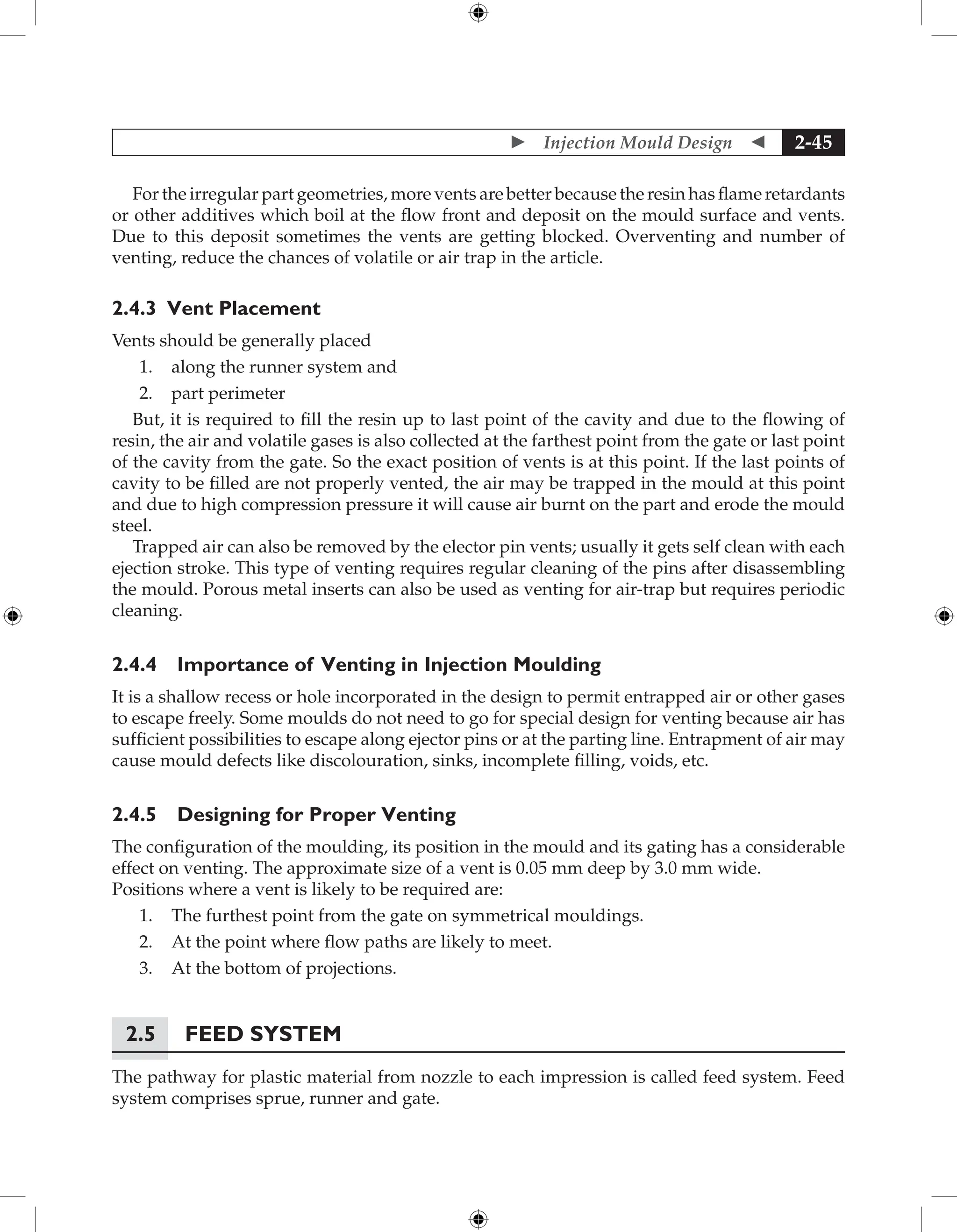  Injection Mould Design  2-45
For the irregular part geometries, more vents are better because the resin has flame retardants
or other additives which boil at the flow front and deposit on the mould surface and vents.
Due to this deposit sometimes the vents are getting blocked. Overventing and number of
venting, reduce the chances of volatile or air trap in the article.
2.4.3 Vent Placement
Vents should be generally placed
1. along the runner system and
2. part perimeter
But, it is required to fill the resin up to last point of the cavity and due to the flowing of
resin, the air and volatile gases is also collected at the farthest point from the gate or last point
of the cavity from the gate. So the exact position of vents is at this point. If the last points of
cavity to be filled are not properly vented, the air may be trapped in the mould at this point
and due to high compression pressure it will cause air burnt on the part and erode the mould
steel.
Trapped air can also be removed by the elector pin vents; usually it gets self clean with each
ejection stroke. This type of venting requires regular cleaning of the pins after disassembling
the mould. Porous metal inserts can also be used as venting for air-trap but requires periodic
cleaning.
2.4.4 Importance of Venting in Injection Moulding
It is a shallow recess or hole incorporated in the design to permit entrapped air or other gases
to escape freely. Some moulds do not need to go for special design for venting because air has
sufficient possibilities to escape along ejector pins or at the parting line. Entrapment of air may
cause mould defects like discolouration, sinks, incomplete filling, voids, etc.
2.4.5 Designing for Proper Venting
The configuration of the moulding, its position in the mould and its gating has a considerable
effect on venting. The approximate size of a vent is 0.05 mm deep by 3.0 mm wide.
Positions where a vent is likely to be required are:
1. The furthest point from the gate on symmetrical mouldings.
2. At the point where flow paths are likely to meet.
3. At the bottom of projections.
2.5 Feed System
The pathway for plastic material from nozzle to each impression is called feed system. Feed
system comprises sprue, runner and gate.
 
