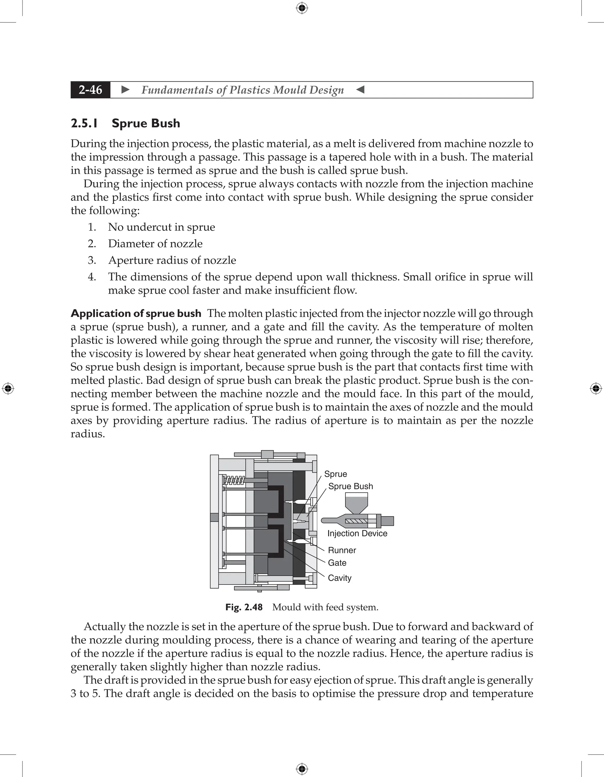  Fundamentals of Plastics Mould Design 
2-46
2.5.1 Sprue Bush
During the injection process, the plastic material, as a melt is delivered from machine nozzle to
the impression through a passage. This passage is a tapered hole with in a bush. The material
in this passage is termed as sprue and the bush is called sprue bush.
During the injection process, sprue always contacts with nozzle from the injection machine
and the plastics first come into contact with sprue bush. While designing the sprue consider
the following:
1. No undercut in sprue
2. Diameter of nozzle
3. Aperture radius of nozzle
4. The dimensions of the sprue depend upon wall thickness. Small orifice in sprue will
make sprue cool faster and make insufficient flow.
Application of sprue bush The molten plastic injected from the injector nozzle will go through
a sprue (sprue bush), a runner, and a gate and fill the cavity. As the temperature of molten
plastic is lowered while going through the sprue and runner, the viscosity will rise; therefore,
the viscosity is lowered by shear heat generated when going through the gate to fill the cavity.
So sprue bush design is important, because sprue bush is the part that contacts first time with
melted plastic. Bad design of sprue bush can break the plastic product. Sprue bush is the con-
necting member between the machine nozzle and the mould face. In this part of the mould,
sprue is formed. The application of sprue bush is to maintain the axes of nozzle and the mould
axes by providing aperture radius. The radius of aperture is to maintain as per the nozzle
radius.
Cavity
Gate
Runner
Injection Device
Sprue Bush
Sprue
Fig. 2.48 Mould with feed system.
Actually the nozzle is set in the aperture of the sprue bush. Due to forward and backward of
the nozzle during moulding process, there is a chance of wearing and tearing of the aperture
of the nozzle if the aperture radius is equal to the nozzle radius. Hence, the aperture radius is
generally taken slightly higher than nozzle radius.
The draft is provided in the sprue bush for easy ejection of sprue. This draft angle is generally
3 to 5. The draft angle is decided on the basis to optimise the pressure drop and temperature
 