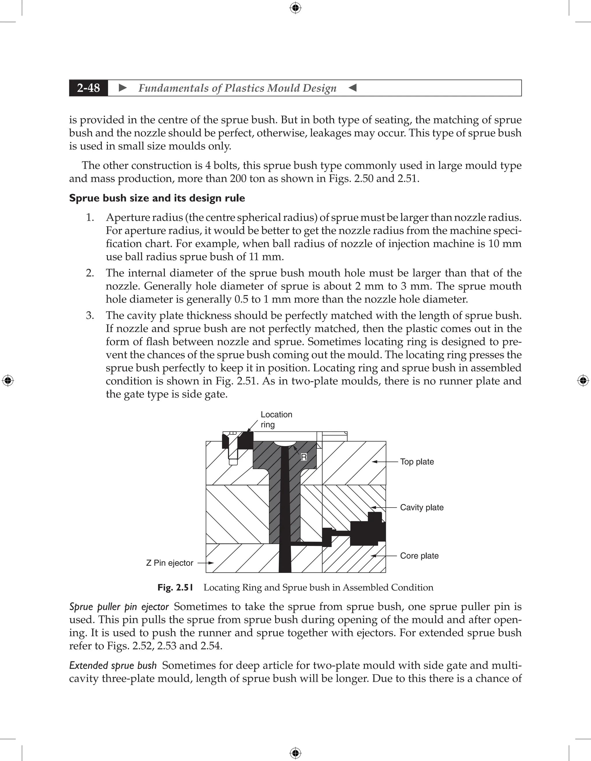  Fundamentals of Plastics Mould Design 
2-48
is provided in the centre of the sprue bush. But in both type of seating, the matching of sprue
bush and the nozzle should be perfect, otherwise, leakages may occur. This type of sprue bush
is used in small size moulds only.
The other construction is 4 bolts, this sprue bush type commonly used in large mould type
and mass production, more than 200 ton as shown in Figs. 2.50 and 2.51.
Sprue bush size and its design rule
1. Aperture radius (the centre spherical radius) of sprue must be larger than nozzle radius.
For aperture radius, it would be better to get the nozzle radius from the machine speci-
fication chart. For example, when ball radius of nozzle of injection machine is 10 mm
use ball radius sprue bush of 11 mm.
2. The internal diameter of the sprue bush mouth hole must be larger than that of the
nozzle. Generally hole diameter of sprue is about 2 mm to 3 mm. The sprue mouth
hole diameter is generally 0.5 to 1 mm more than the nozzle hole diameter.
3. The cavity plate thickness should be perfectly matched with the length of sprue bush.
If nozzle and sprue bush are not perfectly matched, then the plastic comes out in the
form of flash between nozzle and sprue. Sometimes locating ring is designed to pre-
vent the chances of the sprue bush coming out the mould. The locating ring presses the
sprue bush perfectly to keep it in position. Locating ring and sprue bush in assembled
condition is shown in Fig. 2.51. As in two-plate moulds, there is no runner plate and
the gate type is side gate.
Location
ring
Z Pin ejector
Top plate
Cavity plate
Core plate
R
Fig. 2.51 Locating Ring and Sprue bush in Assembled Condition
Sprue puller pin ejector Sometimes to take the sprue from sprue bush, one sprue puller pin is
used. This pin pulls the sprue from sprue bush during opening of the mould and after open-
ing. It is used to push the runner and sprue together with ejectors. For extended sprue bush
refer to Figs. 2.52, 2.53 and 2.54.
Extended sprue bush Sometimes for deep article for two-plate mould with side gate and multi-
cavity three-plate mould, length of sprue bush will be longer. Due to this there is a chance of
 