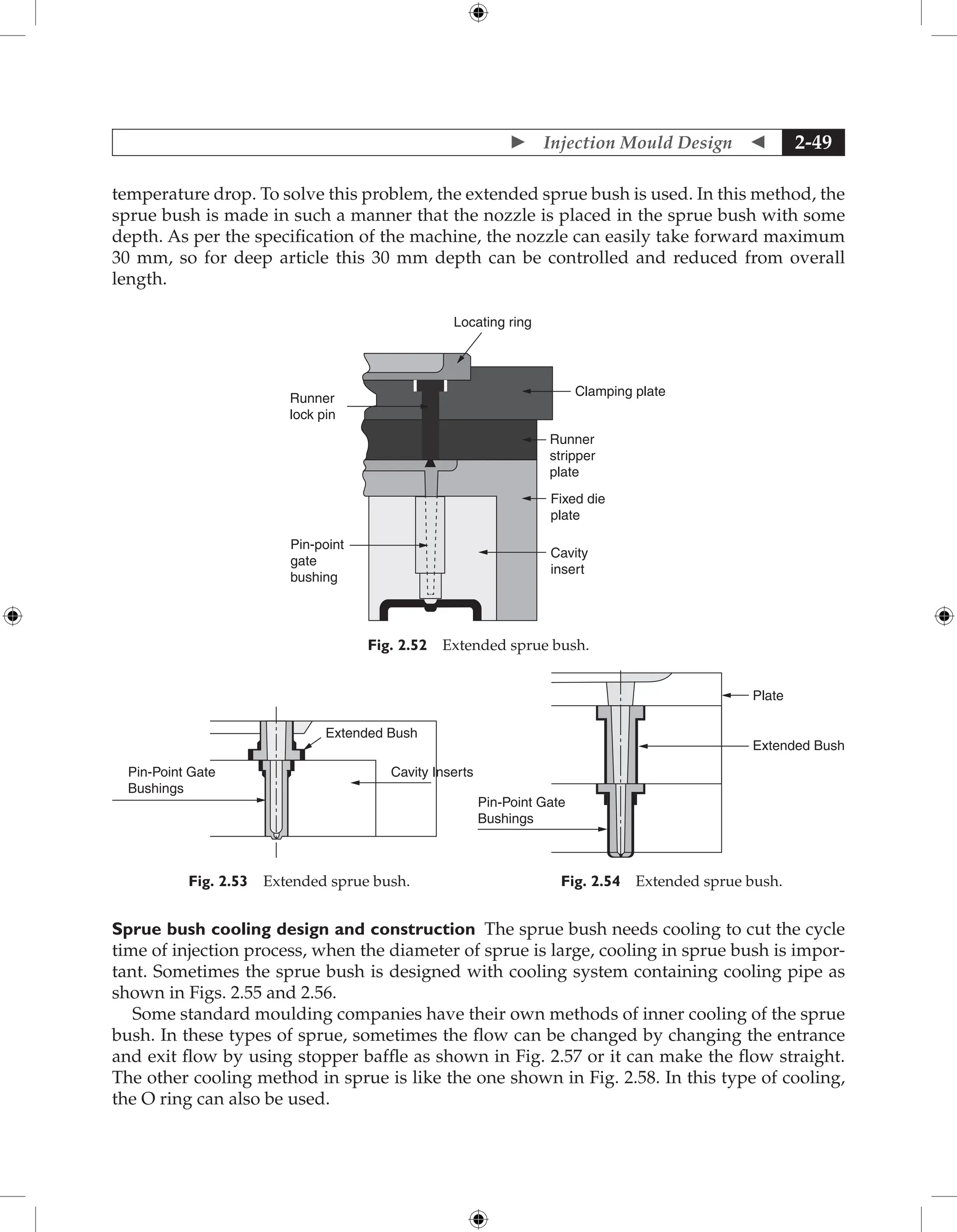  Injection Mould Design  2-49
temperature drop. To solve this problem, the extended sprue bush is used. In this method, the
sprue bush is made in such a manner that the nozzle is placed in the sprue bush with some
depth. As per the specification of the machine, the nozzle can easily take forward maximum
30 mm, so for deep article this 30 mm depth can be controlled and reduced from overall
length.
Locating ring
Runner
stripper
plate
Clamping plate
Fixed die
plate
Cavity
insert
Pin-point
gate
bushing
Runner
lock pin
Fig. 2.52 Extended sprue bush.
Cavity Inserts
Extended Bush
Pin-Point Gate
Bushings
Fig. 2.53 Extended sprue bush.
Pin-Point Gate
Bushings
Plate
Extended Bush
Fig. 2.54 Extended sprue bush.
Sprue bush cooling design and construction The sprue bush needs cooling to cut the cycle
time of injection process, when the diameter of sprue is large, cooling in sprue bush is impor-
tant. Sometimes the sprue bush is designed with cooling system containing cooling pipe as
shown in Figs. 2.55 and 2.56.
Some standard moulding companies have their own methods of inner cooling of the sprue
bush. In these types of sprue, sometimes the flow can be changed by changing the entrance
and exit flow by using stopper baffle as shown in Fig. 2.57 or it can make the flow straight.
The other cooling method in sprue is like the one shown in Fig. 2.58. In this type of cooling,
the O ring can also be used.
 