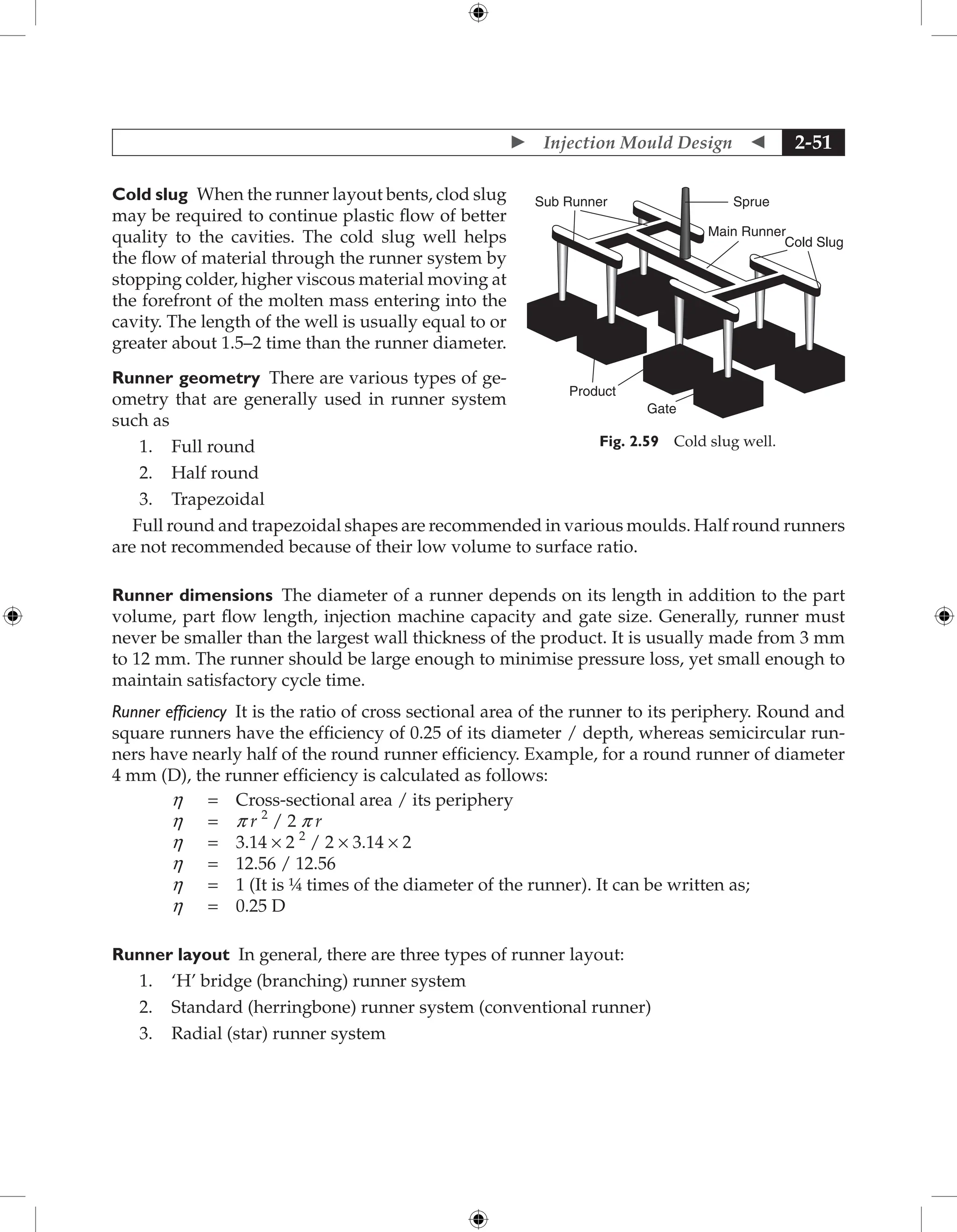  Injection Mould Design  2-51
Cold slug When the runner layout bents, clod slug
may be required to continue plastic flow of better
quality to the cavities. The cold slug well helps
the flow of material through the runner ­
system by
stopping colder, higher viscous material moving at
the forefront of the molten mass entering into the
cavity. The length of the well is usually equal to or
greater about 1.5–2 time than the runner ­
diameter.
Runner geometry There are various types of ge-
ometry that are generally used in runner system
such as
1. Full round
2. Half round
3. Trapezoidal
Full round and trapezoidal shapes are recommended in various moulds. Half round runners
are not recommended because of their low volume to surface ratio.
Runner dimensions The diameter of a runner depends on its length in addition to the part
volume, part flow length, injection machine capacity and gate size. Generally, runner must
never be smaller than the largest wall thickness of the product. It is usually made from 3 mm
to 12 mm. The runner should be large enough to minimise pressure loss, yet small enough to
maintain satisfactory cycle time.
Runner efficiency It is the ratio of cross sectional area of the runner to its periphery. Round and
square runners have the efficiency of 0.25 of its diameter / depth, whereas semicircular run-
ners have nearly half of the round runner efficiency. Example, for a round runner of diameter
4 mm (D), the runner efficiency is calculated as follows:
h = Cross-sectional area / its periphery
h = p r 2
/ 2 p r
h = 3.14 × 2 2
/ 2 × 3.14 × 2
h = 12.56 / 12.56
h = 1 (It is ¼ times of the diameter of the runner). It can be written as;
h = 0.25 D
Runner layout In general, there are three types of runner layout:
1. ‘H’ bridge (branching) runner system
2. Standard (herringbone) runner system (conventional runner)
3. Radial (star) runner system
Sprue
Main Runner
Product
Gate
Cold Slug
Sub Runner
Fig. 2.59 Cold slug well.
 