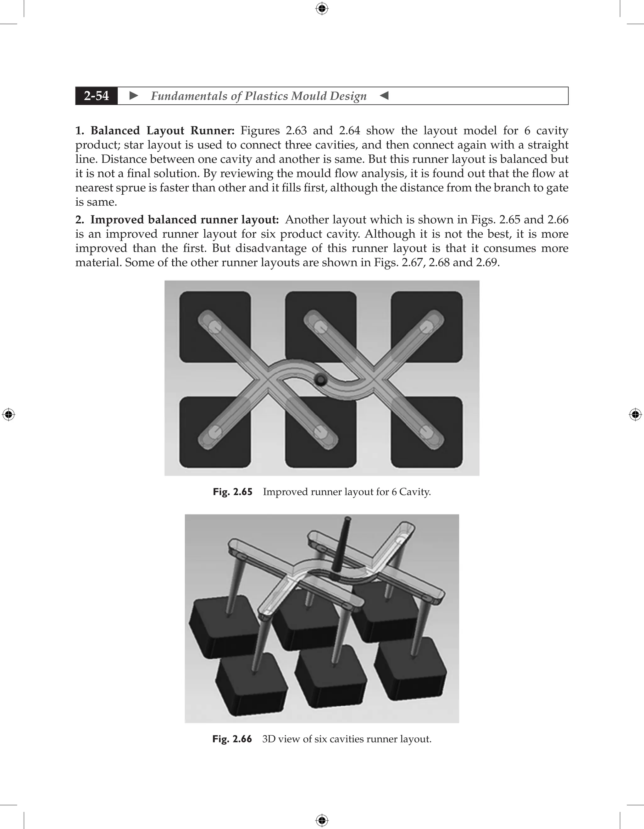  Fundamentals of Plastics Mould Design 
2-54
1. Balanced Layout Runner: Figures 2.63 and 2.64 show the layout model for 6 cavity
product; star layout is used to connect three cavities, and then connect again with a straight
line. Distance between one cavity and another is same. But this runner layout is balanced but
it is not a final solution. By reviewing the mould flow analysis, it is found out that the flow at
nearest sprue is faster than other and it fills first, although the distance from the branch to gate
is same.
2. Improved balanced runner layout: Another layout which is shown in Figs. 2.65 and 2.66
is an improved runner layout for six product cavity. Although it is not the best, it is more
improved than the first. But disadvantage of this runner layout is that it consumes more
material. Some of the other runner layouts are shown in Figs. 2.67, 2.68 and 2.69.
Fig. 2.65 Improved runner layout for 6 Cavity.
Fig. 2.66 3D view of six cavities runner layout.
 