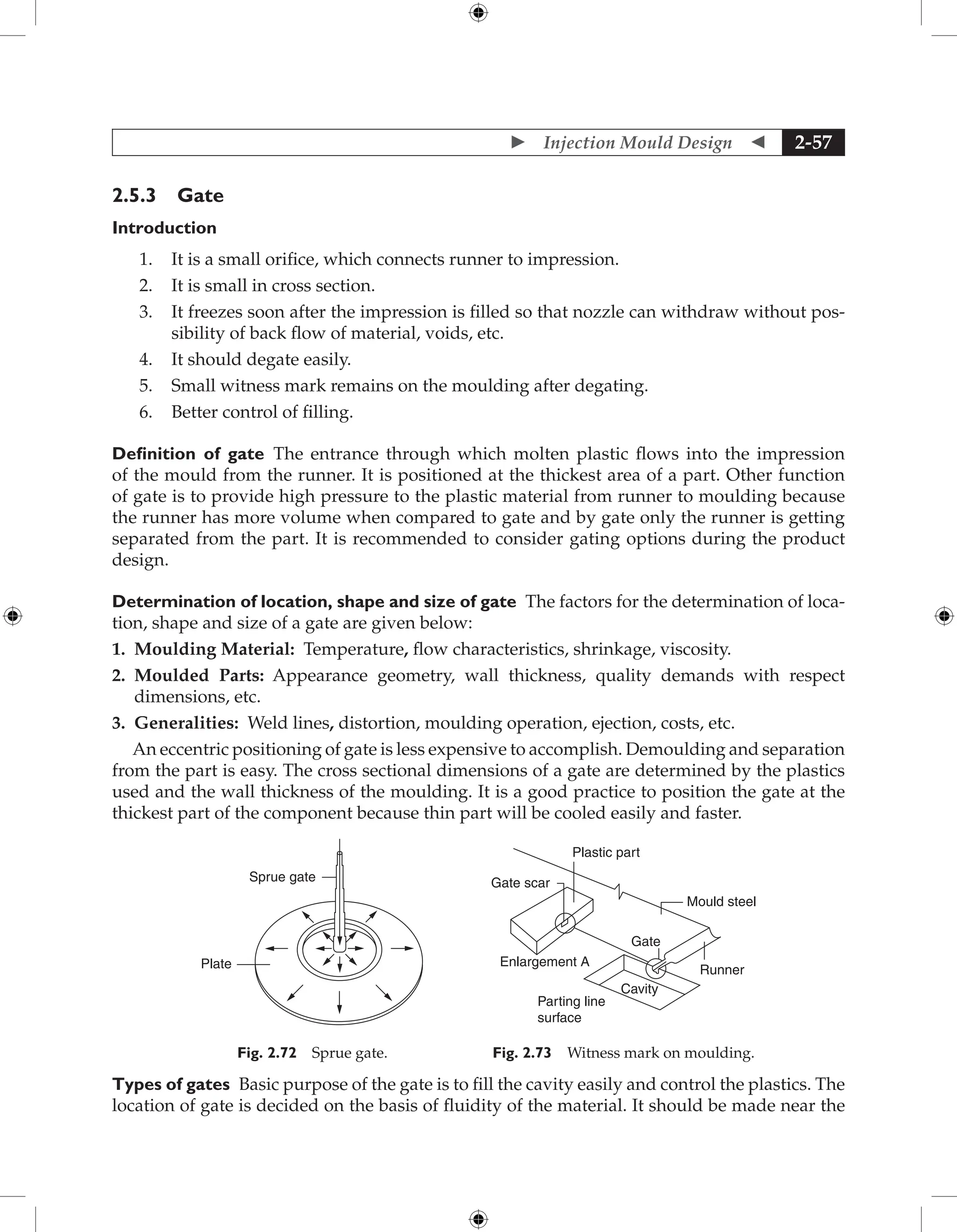  Injection Mould Design  2-57
2.5.3 Gate
Introduction
1. It is a small orifice, which connects runner to impression.
2. It is small in cross section.
3. It freezes soon after the impression is filled so that nozzle can withdraw without pos-
sibility of back flow of material, voids, etc.
4. It should degate easily.
5. Small witness mark remains on the moulding after degating.
6. Better control of filling.
Definition of gate The entrance through which molten plastic flows into the impression
of the mould from the runner. It is positioned at the thickest area of a part. Other function
of gate is to provide high pressure to the plastic material from runner to moulding because
the runner has more volume when compared to gate and by gate only the runner is getting
separated from the part. It is recommended to consider gating options during the product
design.
Determination of location, shape and size of gate The factors for the determination of loca-
tion, shape and size of a gate are given below:
1. Moulding Material: Temperature, flow characteristics, shrinkage, viscosity.
2. 
Moulded Parts: Appearance geometry, wall thickness, quality demands with respect
dimensions, etc.
3. Generalities: Weld lines, distortion, moulding operation, ejection, costs, etc.
An eccentric positioning of gate is less expensive to accomplish. Demoulding and separation
from the part is easy. The cross sectional dimensions of a gate are determined by the plastics
used and the wall thickness of the moulding. It is a good practice to position the gate at the
thickest part of the component because thin part will be cooled easily and faster.
Sprue gate
Plate
Fig. 2.72 Sprue gate.
Runner
Gate
Mould steel
Cavity
Parting line
surface
Enlargement A
Gate scar
Plastic part
Fig. 2.73 Witness mark on moulding.
Types of gates Basic purpose of the gate is to fill the cavity easily and control the plastics. The
location of gate is decided on the basis of fluidity of the material. It should be made near the
 