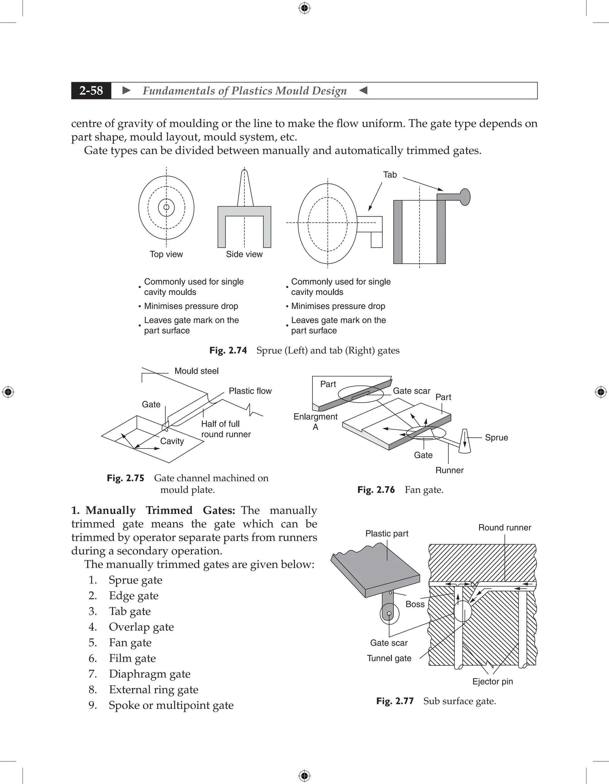  Fundamentals of Plastics Mould Design 
2-58
centre of gravity of moulding or the line to make the flow uniform. The gate type depends on
part shape, mould layout, mould system, etc.
Gate types can be divided between manually and automatically trimmed gates.
Commonly used for single
cavity moulds
Minimises pressure drop
Leaves gate mark on the
part surface
Tab
Side view
Top view
Commonly used for single
cavity moulds
Minimises pressure drop
Leaves gate mark on the
part surface
Fig. 2.74 Sprue (Left) and tab (Right) gates
Cavity
Gate
Half of full
round runner
Plastic flow
Mould steel
Fig. 2.75 Gate channel machined on
mould plate.
Sprue
Runner
Gate
Part
Part
Enlargment
A
Gate scar
Fig. 2.76 Fan gate.
1. Manually Trimmed Gates: The manually
trimmed gate means the gate which can be
trimmed by operator separate parts from runners
during a secondary operation.
The manually trimmed gates are given below:
1. Sprue gate
2. Edge gate
3. Tab gate
4. Overlap gate
5. Fan gate
6. Film gate
7. Diaphragm gate
8. External ring gate
9. Spoke or multipoint gate
Gate scar
Boss
Plastic part
Round runner
Tunnel gate
Ejector pin
Fig. 2.77 Sub surface gate.
 