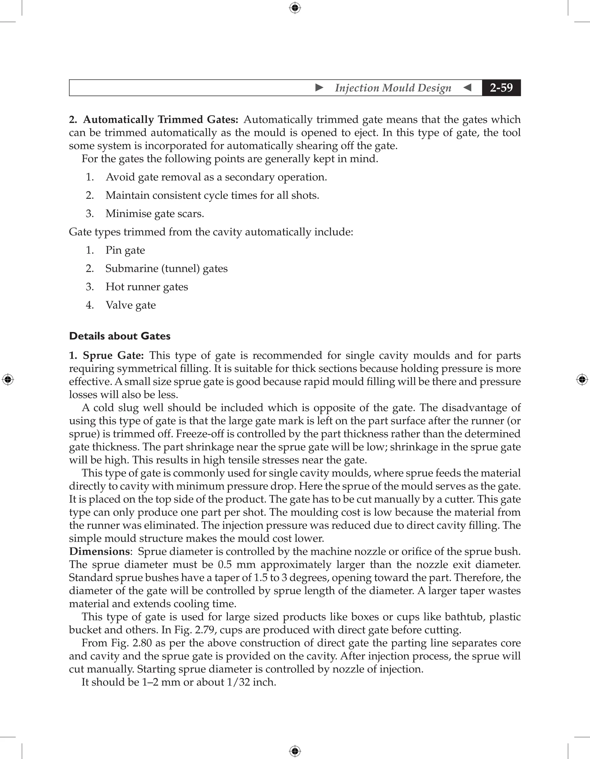  Injection Mould Design  2-59
2. Automatically Trimmed Gates: Automatically trimmed gate means that the gates which
can be trimmed automatically as the mould is opened to eject. In this type of gate, the tool
some system is incorporated for automatically shearing off the gate.
For the gates the following points are generally kept in mind.
1. Avoid gate removal as a secondary operation.
2. Maintain consistent cycle times for all shots.
3. Minimise gate scars.
Gate types trimmed from the cavity automatically include:
1. Pin gate
2. Submarine (tunnel) gates
3. Hot runner gates
4. Valve gate
Details about Gates
1. Sprue Gate: This type of gate is recommended for single cavity moulds and for parts
requiring symmetrical filling. It is suitable for thick sections because holding pressure is more
effective. Asmall size sprue gate is good because rapid mould filling will be there and pressure
losses will also be less.
A cold slug well should be included which is opposite of the gate. The disadvantage of
using this type of gate is that the large gate mark is left on the part surface after the runner (or
sprue) is trimmed off. Freeze-off is controlled by the part thickness rather than the determined
gate thickness. The part shrinkage near the sprue gate will be low; shrinkage in the sprue gate
will be high. This results in high tensile stresses near the gate.
This type of gate is commonly used for single cavity moulds, where sprue feeds the material
directly to cavity with minimum pressure drop. Here the sprue of the mould serves as the gate.
It is placed on the top side of the product. The gate has to be cut manually by a cutter. This gate
type can only produce one part per shot. The moulding cost is low because the material from
the runner was eliminated. The injection pressure was reduced due to direct cavity filling. The
simple mould structure makes the mould cost lower.
Dimensions: Sprue diameter is controlled by the machine nozzle or orifice of the sprue bush.
The sprue diameter must be 0.5 mm approximately larger than the nozzle exit diameter.
Standard sprue bushes have a taper of 1.5 to 3 degrees, opening toward the part. Therefore, the
diameter of the gate will be controlled by sprue length of the diameter. A larger taper wastes
material and extends cooling time.
This type of gate is used for large sized products like boxes or cups like bathtub, plastic
bucket and others. In Fig. 2.79, cups are produced with direct gate before cutting.
From Fig. 2.80 as per the above construction of direct gate the parting line separates core
and cavity and the sprue gate is provided on the cavity. After injection process, the sprue will
cut manually. Starting sprue diameter is controlled by nozzle of injection.
It should be 1–2 mm or about 1/32 inch.
 