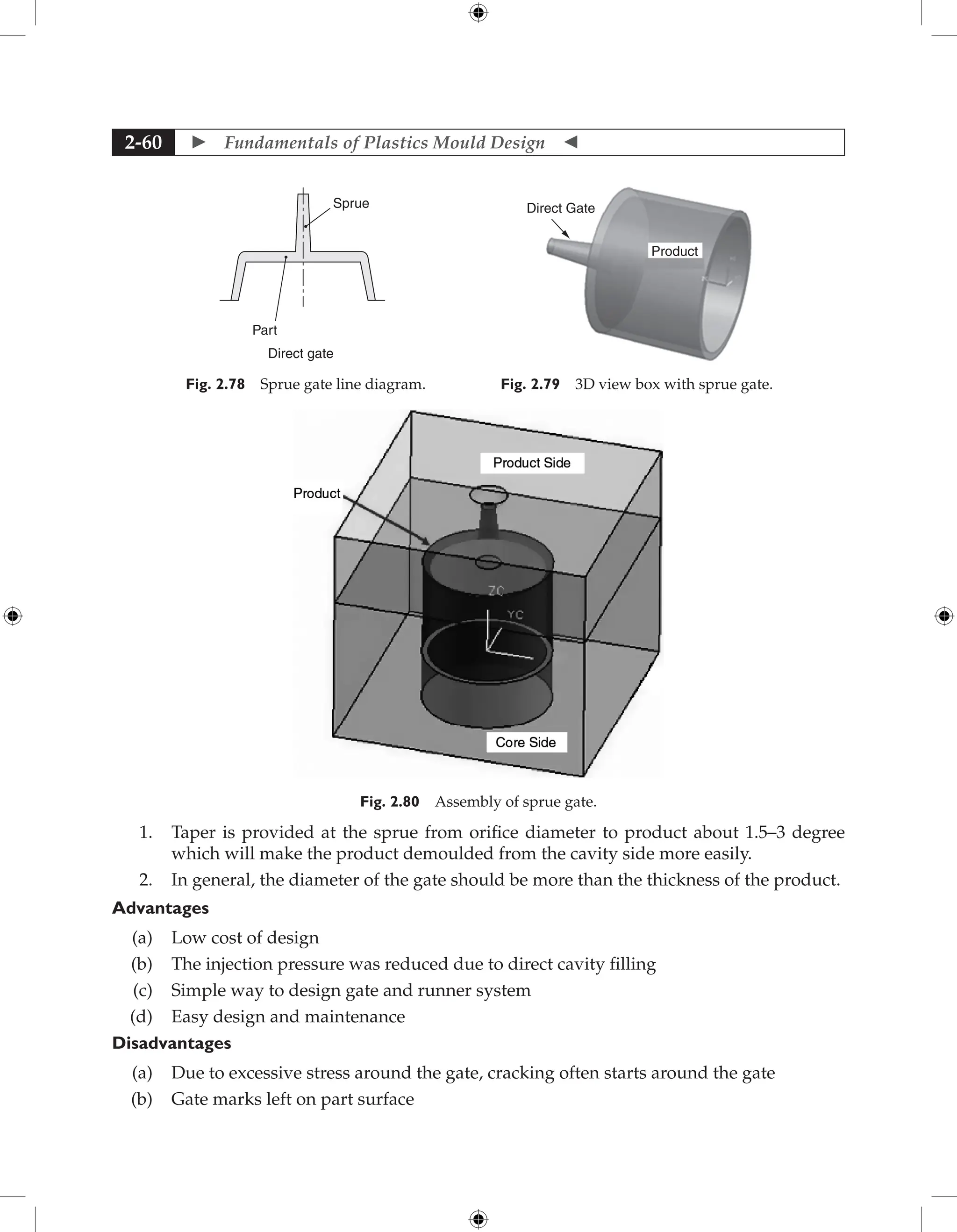  Fundamentals of Plastics Mould Design 
2-60
Direct gate
Sprue
Part
Fig. 2.78 Sprue gate line diagram.
Direct Gate
Product
Fig. 2.79 3D view box with sprue gate.
Fig. 2.80 Assembly of sprue gate.
1. Taper is provided at the sprue from orifice diameter to product about 1.5–3 degree
which will make the product demoulded from the cavity side more easily.
2. In general, the diameter of the gate should be more than the thickness of the product.
Advantages
(a) Low cost of design
(b) The injection pressure was reduced due to direct cavity filling
(c) Simple way to design gate and runner system
(d) Easy design and maintenance
Disadvantages
(a) Due to excessive stress around the gate, cracking often starts around the gate
(b) Gate marks left on part surface
 