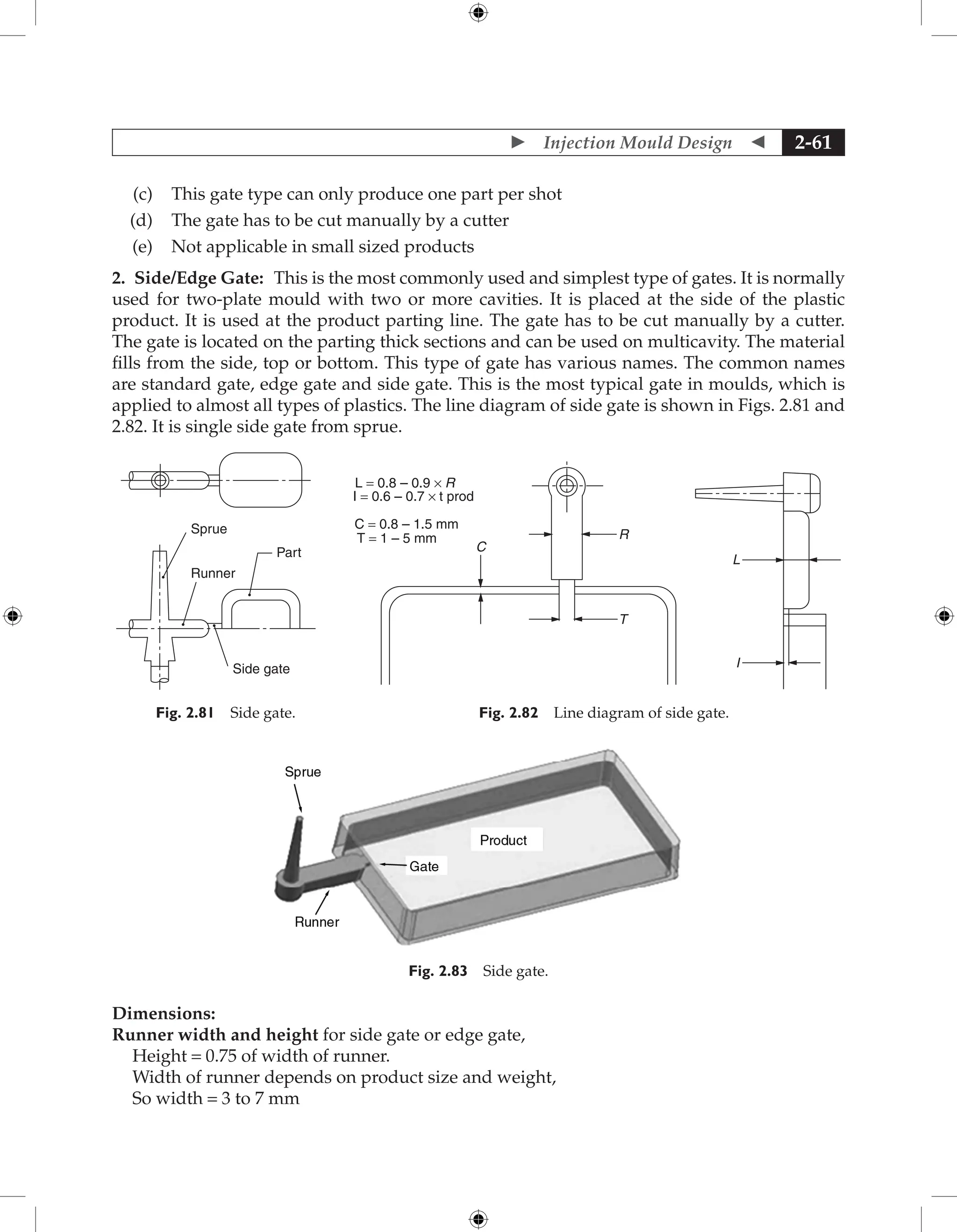  Injection Mould Design  2-61
(c) This gate type can only produce one part per shot
(d) The gate has to be cut manually by a cutter
(e) Not applicable in small sized products
2. Side/Edge Gate: This is the most commonly used and simplest type of gates. It is normally
used for two-plate mould with two or more cavities. It is placed at the side of the plastic
product. It is used at the product parting line. The gate has to be cut manually by a cutter.
The gate is located on the parting thick sections and can be used on multicavity. The material
fills from the side, top or bottom. This type of gate has various names. The common names
are standard gate, edge gate and side gate. This is the most typical gate in moulds, which is
applied to almost all types of plastics. The line diagram of side gate is shown in Figs. 2.81 and
2.82. It is single side gate from sprue.
Sprue
Runner
Side gate
Part
Fig. 2.81 Side gate.
C = 0.8 – 1.5 mm
R
C
L
I
T
I = 0.6 – 0.7 × t prod
L = 0.8 – 0.9 × R
T = 1 – 5 mm
Fig. 2.82 Line diagram of side gate.
Fig. 2.83 Side gate.
Dimensions:
Runner width and height for side gate or edge gate,
Height = 0.75 of width of runner.
Width of runner depends on product size and weight,
So width = 3 to 7 mm
 