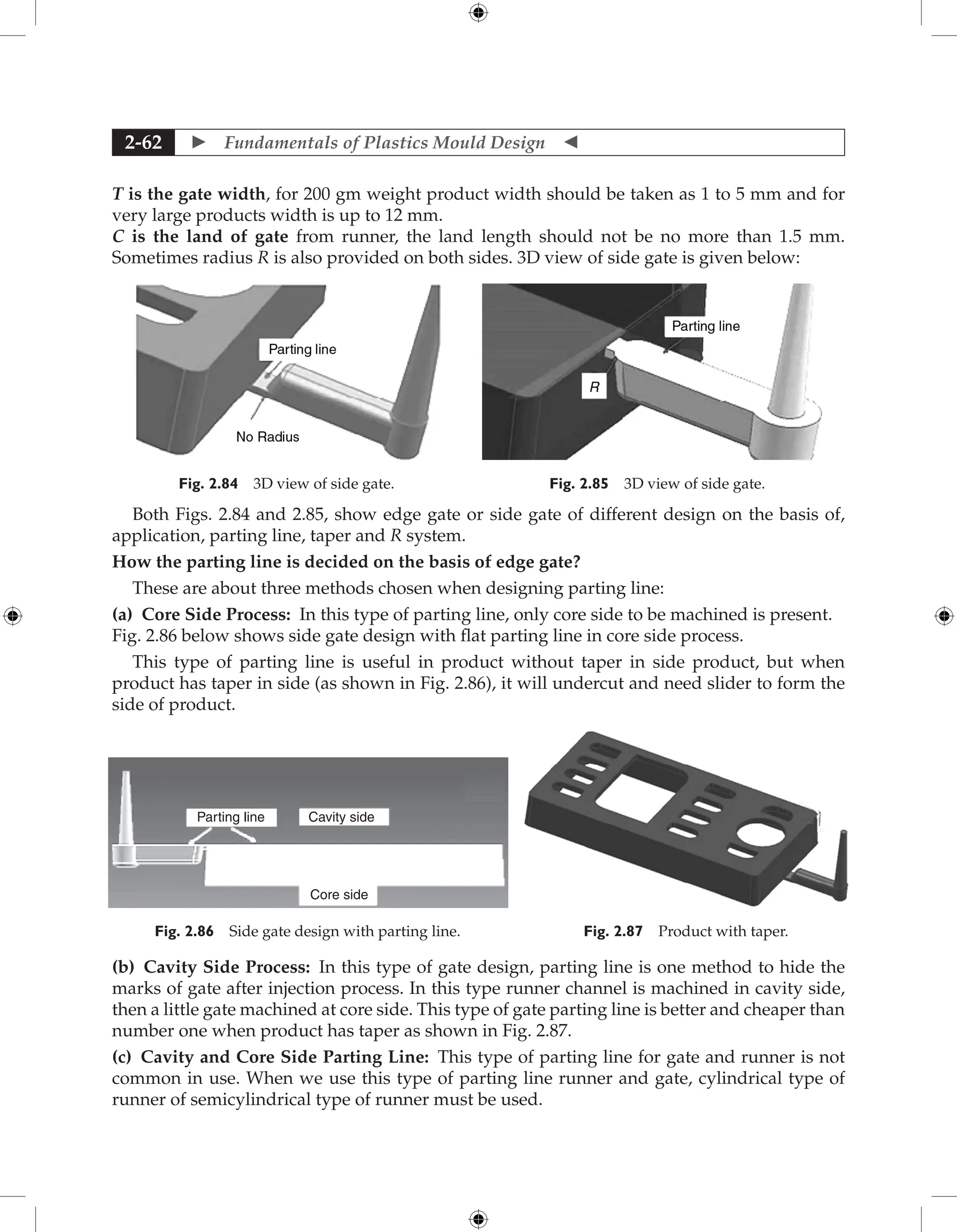  Fundamentals of Plastics Mould Design 
2-62
T is the gate width, for 200 gm weight product width should be taken as 1 to 5 mm and for
very large products width is up to 12 mm.
C is the land of gate from runner, the land length should not be no more than 1.5 mm.
Sometimes radius R is also provided on both sides. 3D view of side gate is given below:
Fig. 2.84 3D view of side gate. Fig. 2.85 3D view of side gate.
Both Figs. 2.84 and 2.85, show edge gate or side gate of different design on the basis of,
application, parting line, taper and R system.
How the parting line is decided on the basis of edge gate?
These are about three methods chosen when designing parting line:
(a) Core Side Process: In this type of parting line, only core side to be machined is present.
Fig. 2.86 below shows side gate design with flat parting line in core side process.
This type of parting line is useful in product without taper in side product, but when
product has taper in side (as shown in Fig. 2.86), it will undercut and need slider to form the
side of product.
Parting line Cavity side
Core side
Fig. 2.86 Side gate design with parting line. Fig. 2.87 Product with taper.
(b) Cavity Side Process: In this type of gate design, parting line is one method to hide the
marks of gate after injection process. In this type runner channel is machined in cavity side,
then a little gate machined at core side. This type of gate parting line is better and cheaper than
number one when product has taper as shown in Fig. 2.87.
(c) Cavity and Core Side Parting Line: This type of parting line for gate and runner is not
common in use. When we use this type of parting line runner and gate, cylindrical type of
runner of semicylindrical type of runner must be used.
 