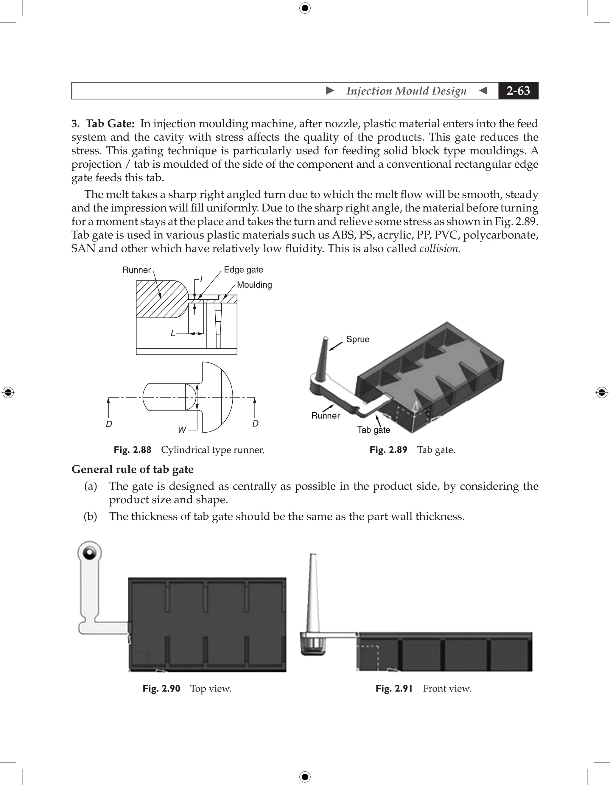  Injection Mould Design  2-63
3. Tab Gate: In injection moulding machine, after nozzle, plastic material enters into the feed
system and the cavity with stress affects the quality of the products. This gate reduces the
stress. This gating technique is particularly used for feeding solid block type mouldings. A
projection / tab is moulded of the side of the component and a conventional rectangular edge
gate feeds this tab.
The melt takes a sharp right angled turn due to which the melt flow will be smooth, steady
and the impression will fill uniformly. Due to the sharp right angle, the material before turning
for a moment stays at the place and takes the turn and relieve some stress as shown in Fig. 2.89.
Tab gate is used in various plastic materials such us ABS, PS, acrylic, PP, PVC, polycarbonate,
SAN and other which have relatively low fluidity. This is also called collision.
Runner
L
I
D
W
D
Edge gate
Moulding
Fig. 2.88 Cylindrical type runner. Fig. 2.89 Tab gate.
General rule of tab gate
(a) The gate is designed as centrally as possible in the product side, by considering the
product size and shape.
(b) The thickness of tab gate should be the same as the part wall thickness.
Fig. 2.90 Top view. Fig. 2.91 Front view.
 