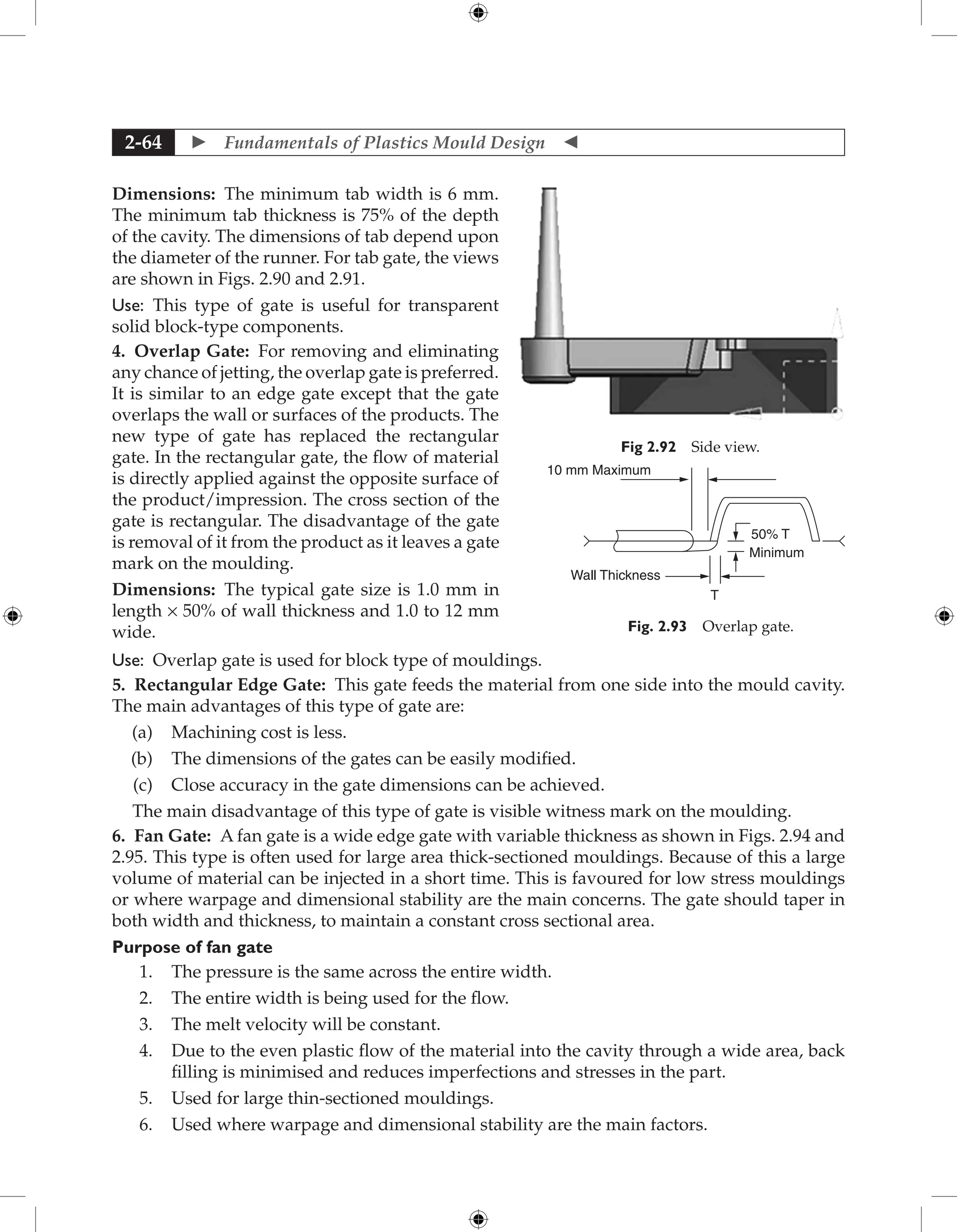  Fundamentals of Plastics Mould Design 
2-64
Dimensions: The minimum tab width is 6 mm.
The minimum tab thickness is 75% of the depth
of the cavity. The dimensions of tab depend upon
the diameter of the runner. For tab gate, the views
are shown in Figs. 2.90 and 2.91.
Use: This type of gate is useful for transparent
solid block-type components.
4. Overlap Gate: For removing and eliminating
any chance of jetting, the overlap gate is preferred.
It is similar to an edge gate except that the gate
overlaps the wall or surfaces of the products. The
new type of gate has replaced the rectangular
gate. In the rectangular gate, the flow of material
is directly applied against the opposite surface of
the product/impression. The cross section of the
gate is rectangular. The disadvantage of the gate
is removal of it from the product as it leaves a gate
mark on the moulding.
Dimensions: The typical gate size is 1.0 mm in
length × 50% of wall thickness and 1.0 to 12 mm
wide.
Use: Overlap gate is used for block type of mouldings.
5. Rectangular Edge Gate: This gate feeds the material from one side into the mould cavity.
The main advantages of this type of gate are:
(a) Machining cost is less.
(b) The dimensions of the gates can be easily modified.
(c) Close accuracy in the gate dimensions can be achieved.
The main disadvantage of this type of gate is visible witness mark on the moulding.
6. Fan Gate: A fan gate is a wide edge gate with variable thickness as shown in Figs. 2.94 and
2.95. This type is often used for large area thick-sectioned mouldings. Because of this a large
volume of material can be injected in a short time. This is favoured for low stress mouldings
or where warpage and dimensional stability are the main concerns. The gate should taper in
both width and thickness, to maintain a constant cross sectional area.
Purpose of fan gate
1. The pressure is the same across the entire width.
2. The entire width is being used for the flow.
3. The melt velocity will be constant.
4. Due to the even plastic flow of the material into the cavity through a wide area, back
filling is minimised and reduces imperfections and stresses in the part.
5. Used for large thin-sectioned mouldings.
6. Used where warpage and dimensional stability are the main factors.
Fig 2.92 Side view.
Wall Thickness
Minimum
T
50% T
10 mm Maximum
Fig. 2.93 Overlap gate.
 