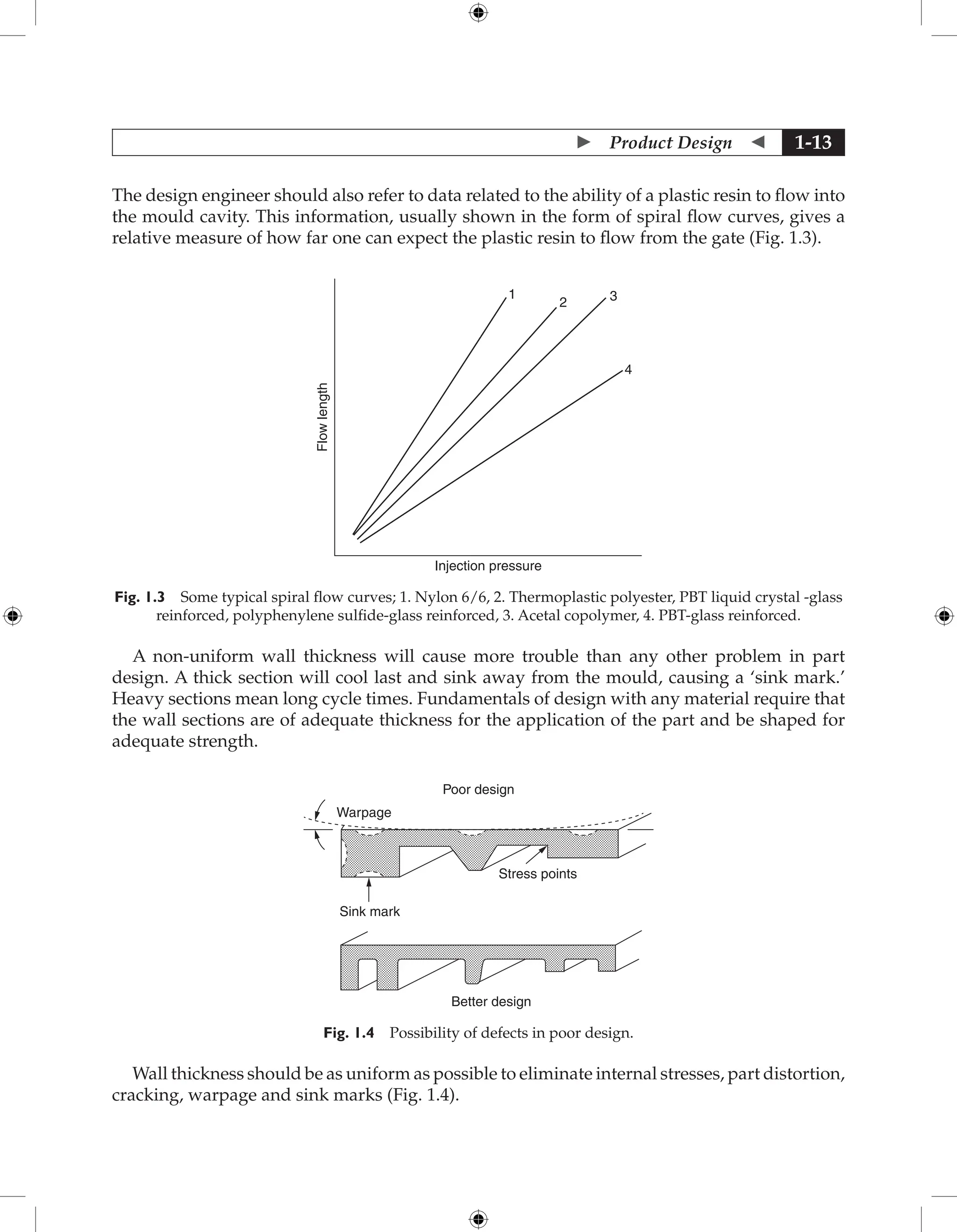  Product Design  1-13
The design engineer should also refer to data related to the ability of a plastic resin to flow into
the mould cavity. This information, usually shown in the form of spiral flow curves, gives a
relative measure of how far one can expect the plastic resin to flow from the gate (Fig. 1.3).
Injection pressure
1
2 3
4
Flow
length
Fig. 1.3 Some typical spiral flow curves; 1. Nylon 6/6, 2. Thermoplastic polyester, PBT liquid crystal -glass
reinforced, polyphenylene sulfide-glass reinforced, 3. Acetal copolymer, 4. PBT-glass reinforced.
A non-uniform wall thickness will cause more trouble than any other problem in part
design. A thick section will cool last and sink away from the mould, causing a ‘sink mark.’
Heavy sections mean long cycle times. Fundamentals of design with any material require that
the wall sections are of adequate thickness for the application of the part and be shaped for
adequate strength.
Poor design
Better design
Sink mark
Warpage
Stress points
Fig. 1.4 Possibility of defects in poor design.
Wall thickness should be as uniform as possible to eliminate internal stresses, part distortion,
cracking, warpage and sink marks (Fig. 1.4).
 