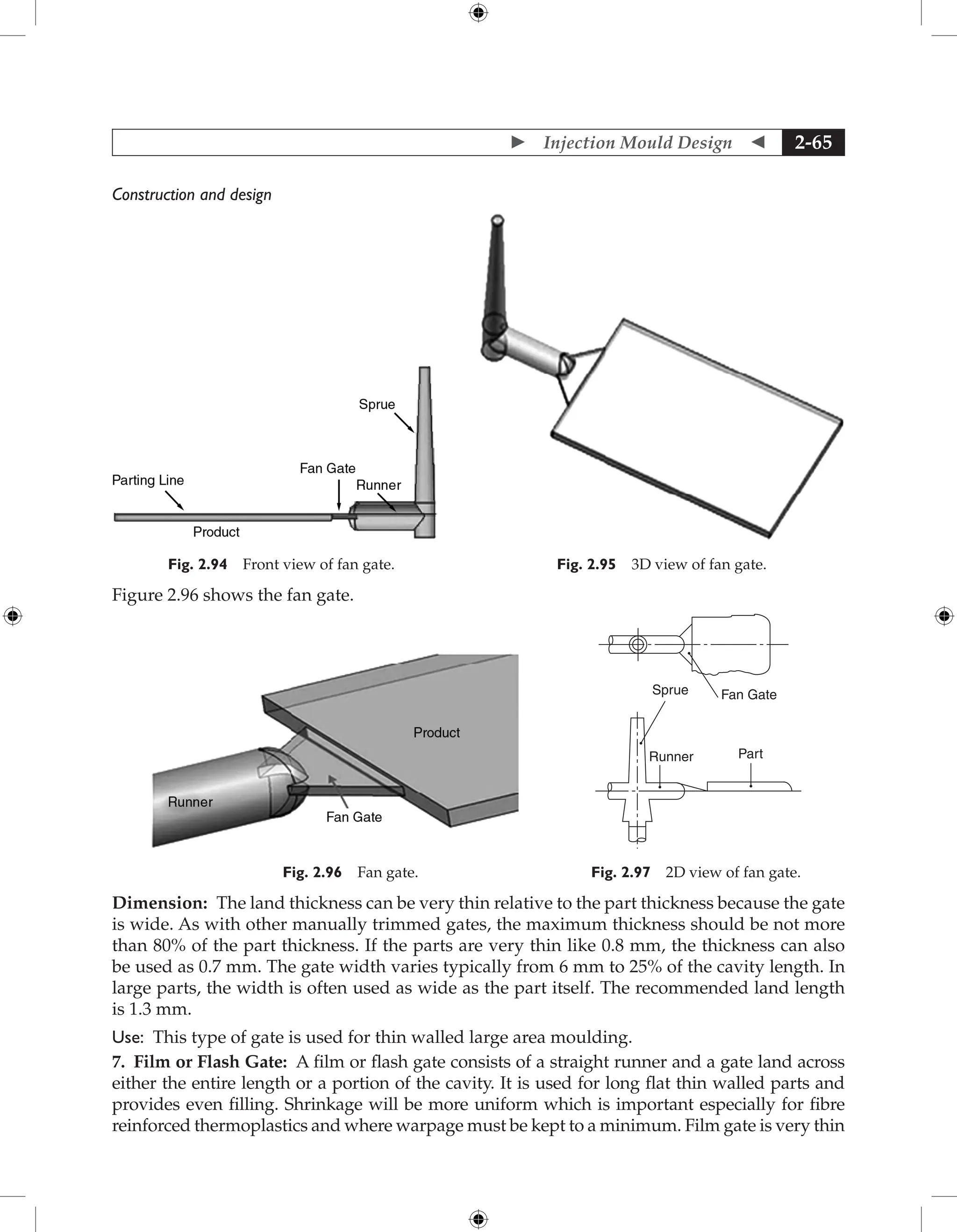  Injection Mould Design  2-65
Construction and design
Fig. 2.94 Front view of fan gate. Fig. 2.95 3D view of fan gate.
Figure 2.96 shows the fan gate.
Fig. 2.96 Fan gate.
Runner Part
Fan Gate
Sprue
Fig. 2.97 2D view of fan gate.
Dimension: The land thickness can be very thin relative to the part thickness because the gate
is wide. As with other manually trimmed gates, the maximum thickness should be not more
than 80% of the part thickness. If the parts are very thin like 0.8 mm, the thickness can also
be used as 0.7 mm. The gate width varies typically from 6 mm to 25% of the cavity length. In
large parts, the width is often used as wide as the part itself. The recommended land length
is 1.3 mm.
Use: This type of gate is used for thin walled large area moulding.
7. Film or Flash Gate: A film or flash gate consists of a straight runner and a gate land across
either the entire length or a portion of the cavity. It is used for long flat thin walled parts and
provides even filling. Shrinkage will be more uniform which is important especially for fibre
reinforced thermoplastics and where warpage must be kept to a minimum. Film gate is very thin
 