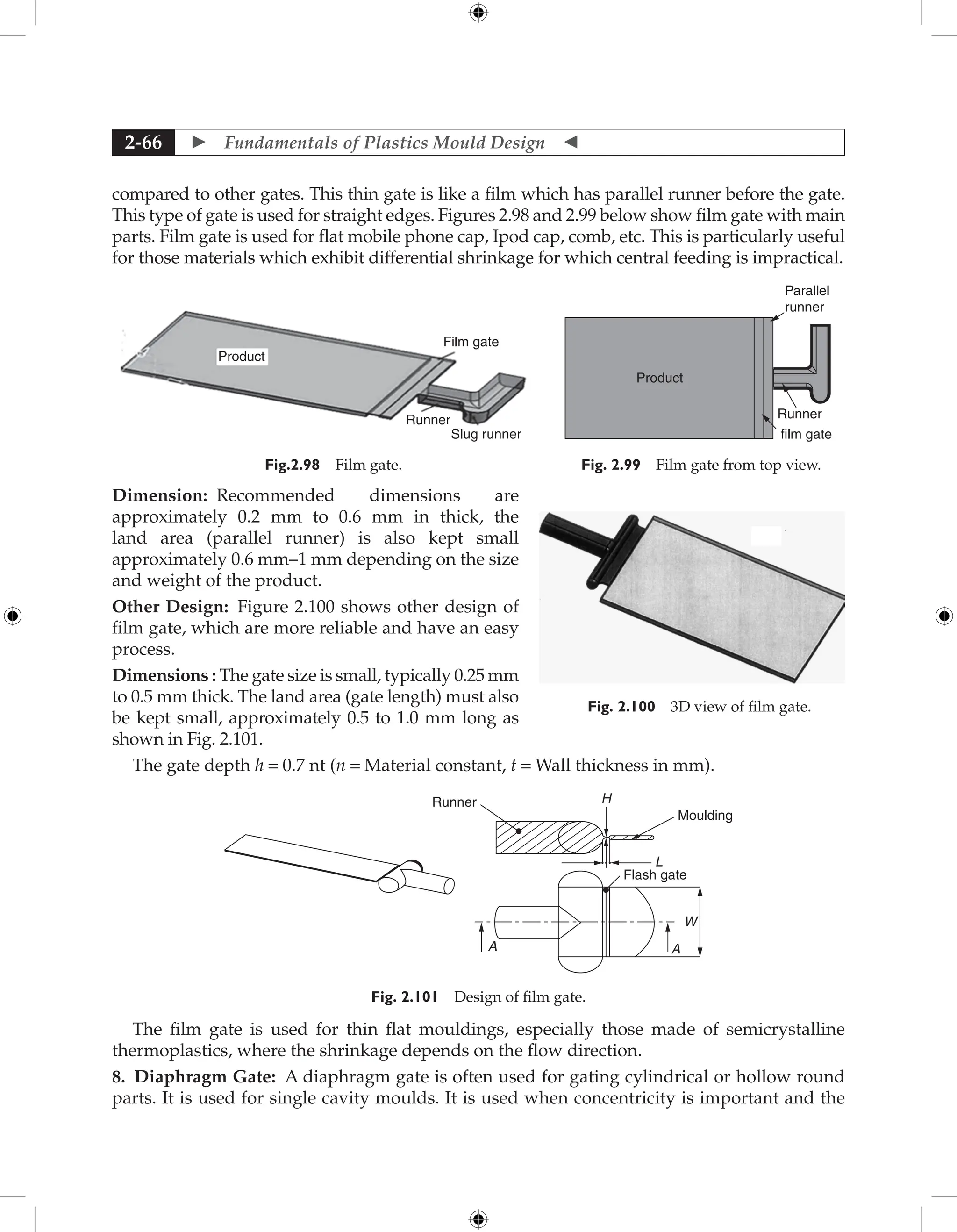  Fundamentals of Plastics Mould Design 
2-66
compared to other gates. This thin gate is like a film which has parallel runner before the gate.
This type of gate is used for straight edges. Figures 2.98 and 2.99 below show film gate with main
parts. Film gate is used for flat mobile phone cap, Ipod cap, comb, etc. This is particularly useful
for those materials which exhibit differential shrinkage for which central feeding is impractical.
Product
Film gate
Runner
Slug runner
Fig.2.98 Film gate.
Product
film gate
Parallel
runner
Runner
Fig. 2.99 Film gate from top view.
Dimension: Recommended dimensions are
approximately 0.2 mm to 0.6 mm in thick, the
land area (parallel runner) is also kept small
approximately 0.6 mm–1 mm depending on the size
and weight of the product.
Other Design: Figure 2.100 shows other design of
film gate, which are more reliable and have an easy
process.
Dimensions : The gate size is small, typically 0.25 mm
to 0.5 mm thick. The land area (gate length) must also
be kept small, approximately 0.5 to 1.0 mm long as
shown in Fig. 2.101.
The gate depth h = 0.7 nt (n = Material constant, t = Wall thickness in mm).
Moulding
Runner
Flash gate
L
H
A A
W
Fig. 2.101 Design of film gate.
The film gate is used for thin flat mouldings, especially those made of semicrystalline
thermoplastics, where the shrinkage depends on the flow direction.
8. Diaphragm Gate: A diaphragm gate is often used for gating cylindrical or hollow round
parts. It is used for single cavity moulds. It is used when concentricity is important and the
Fig. 2.100 3D view of film gate.
 