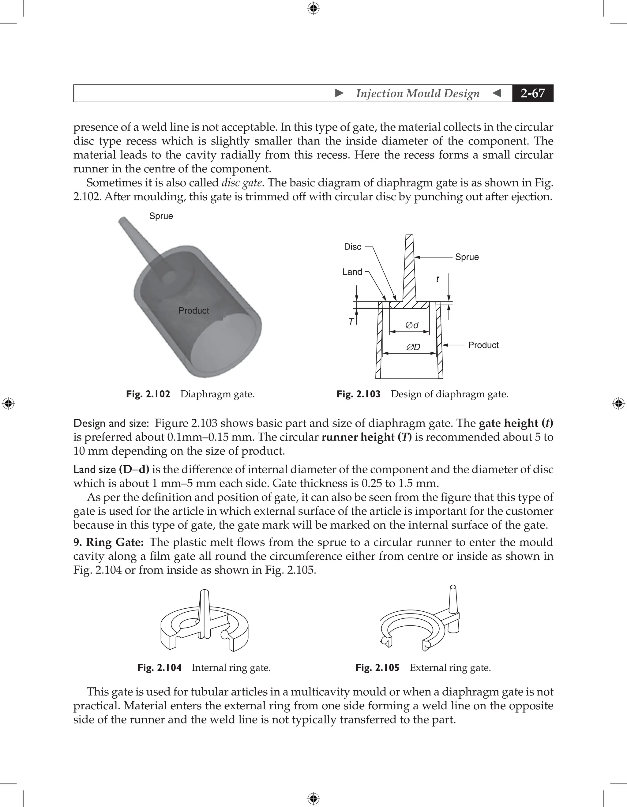 Injection Mould Design  2-67
presence of a weld line is not acceptable. In this type of gate, the material collects in the circular
disc type recess which is slightly smaller than the inside diameter of the component. The
material leads to the cavity radially from this recess. Here the recess forms a small circular
runner in the centre of the component.
Sometimes it is also called disc gate. The basic diagram of diaphragm gate is as shown in Fig.
2.102. After moulding, this gate is trimmed off with circular disc by punching out after ejection.
Sprue
Product
Fig. 2.102 Diaphragm gate.
Disc
Sprue
Product
t
T ∅d
§D
Land
Fig. 2.103 Design of diaphragm gate.
Design and size: Figure 2.103 shows basic part and size of diaphragm gate. The gate height (t)
is preferred about 0.1mm–0.15 mm. The circular runner height (T) is recommended about 5 to
10 mm depending on the size of product.
Land size (D−d) is the difference of internal diameter of the component and the diameter of disc
which is about 1 mm–5 mm each side. Gate thickness is 0.25 to 1.5 mm.
As per the definition and position of gate, it can also be seen from the figure that this type of
gate is used for the article in which external surface of the article is important for the customer
because in this type of gate, the gate mark will be marked on the internal surface of the gate.
9. Ring Gate: The plastic melt flows from the sprue to a circular runner to enter the mould
cavity along a film gate all round the circumference either from centre or inside as shown in
Fig. 2.104 or from inside as shown in Fig. 2.105.
Fig. 2.104 Internal ring gate. Fig. 2.105 External ring gate.
This gate is used for tubular articles in a multicavity mould or when a diaphragm gate is not
practical. Material enters the external ring from one side forming a weld line on the opposite
side of the runner and the weld line is not typically transferred to the part.
 